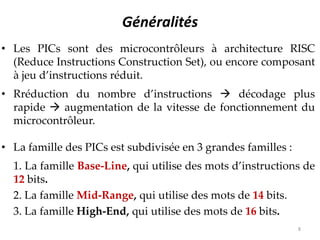 Généralités
• Les PICs sont des microcontrôleurs à architecture RISC
(Reduce Instructions Construction Set), ou encore composant
à jeu d’instructions réduit.
• Rréduction du nombre d’instructions  décodage plus
rapide  augmentation de la vitesse de fonctionnement du
microcontrôleur.
• La famille des PICs est subdivisée en 3 grandes familles :
1. La famille Base-Line, qui utilise des mots d’instructions de
12 bits.
2. La famille Mid-Range, qui utilise des mots de 14 bits.
3. La famille High-End, qui utilise des mots de 16 bits.
8
 