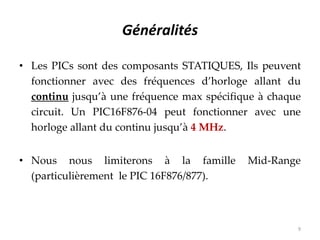 Généralités
• Les PICs sont des composants STATIQUES, Ils peuvent
fonctionner avec des fréquences d’horloge allant du
continu jusqu’à une fréquence max spécifique à chaque
circuit. Un PIC16F876-04 peut fonctionner avec une
horloge allant du continu jusqu’à 4 MHz.
• Nous nous limiterons à la famille Mid-Range
(particulièrement le PIC 16F876/877).
9
 