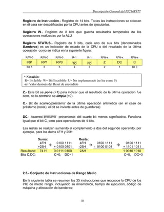 Descripción General del PIC16F877
10
Registro de Instrucción.- Registro de 14 bits. Todas las instrucciones se colocan
en él para ser decodificadas por la CPU antes de ejecutarlas.
Registro W.- Registro de 8 bits que guarda resultados temporales de las
operaciones realizadas por la ALU
Registro STATUS.- Registro de 8 bits, cada uno de sus bits (denominados
Banderas) es un indicador de estado de la CPU o del resultado de la última
operación como se indica en la siguiente figura:
R/W-0 R/W-0 R/W-0 R-1 R-1 R/W-x R/W-x R/W-x
IRP RP1 RP0
____
TO
____
PD Z DC C
Bit 7 6 5 4 3 2 1 Bit 0
Z.- Este bit se pone (=1) para indicar que el resultado de la última operación fue
cero, de lo contrario se limpia (=0)
C.- Bit de acarreo/préstamo’ de la última operación aritmética (en el caso de
préstamo (resta), el bit se invierte antes de guardarse)
DC.- Acarreo/
___________
prestamo proveniente del cuarto bit menos significativo. Funciona
igual que el bit C, pero para operaciones de 4 bits.
Las restas se realizan sumando el complemento a dos del segundo operando, por
ejemplo, para los datos 4FH y 25H:
Suma: Resta:
4FH
+25H
0100 1111
+ 0100 0101
4FH
-25H
0100 1111
- 0100 0101
0100 1111
+ 1101 1011
Resultado: 74 H 0 0111 0100 2AH 1 0010 1010
Bits C,DC: C=0, DC=1 C=0, DC=0
2.5.- Conjunto de Instrucciones de Rango Medio
En la siguiente tabla se resumen las 35 instrucciones que reconoce la CPU de los
PIC de medio rango, incluyendo su mnemónico, tiempo de ejecución, código de
máquina y afectación de banderas:
* Notación:
R= Bit leíble W= Bit Escribible U= No implementado (se lee como 0)
-n= Valor después del Reset de encendido
 