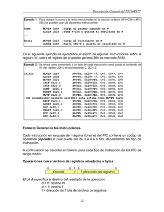 Descripción General del PIC16F877
12
En el siguiente ejemplo se ejemplifica el efecto de algunas instrucciones sobre el
registro W, sobre el registro de propósito general 20h de memoria RAM.
Formato General de las Instrucciones.
Cada instrucción en lenguaje de máquina (binario) del PIC contiene un código de
operación (opcode) el cual puede ser de 3 a 4 o 6 bits, dependiendo del tipo de
instrucción.
A continuación se describe el formato para cada tipo de instrucción de los PIC de
rango medio:
Operaciones con el archivo de registros orientadas a bytes
13 8 7 6 0
Opcode d f (dirección del registro)
El bit d especifica el destino del resultado de la operación:
d = 0: destino W
d = 1: destino f
f = dirección de 7 bits del archivo de registros.
Ejemplo 1.- Para realizar la suma y la resta mencionadas en la sección anterior (4Fh+25h y 4Fh-
25h) se pueden usar las siguientes instrucciones:
Suma MOVLW 0x4F ;carga el primer sumando en W
ADDLW 0x25 ;suma W+25h y guarda el resultado en W
...
Resta MOVLW 0x25 ;carga el sustraendo en W
SUBLW 0x4F ;Resta 4Fh-W y guarda el resultado en W
Ejemplo 2.- Se anota como comentario a un lado de cada instrucción como queda el contenido de
W, del registro 20h y de las banderas C, DC y Z:
inicio MOVLW 0xF4 ;W=F4h, 0x20= ??, C=?, DC=?, Z=?
ADDLW 0x0B ;W=FFh, 0x20= ??, C=0, DC=0, Z=0
MOVWF 0X20 ;W=FFh, 0x20=FFh, C=0, DC=0, Z=0
INCF 0x20,1 ;W=FFh, 0X20=00h, C=0, DC=0, Z=1
INCF 0X20,0 ;W=01h, 0x20=00h, C=0, DC=0, Z=0
COMF 0X20,1 ;W=01h, 0x20=FFh, C=0, DC=0, Z=0
XORWF 0x20,1 ;W=01h, 0x20=FEh, C=0, DC=0, Z=0
MOVF 0x20,0 ;W=FEh, 0x20=FEh, C=0, DC=0, Z=0
;(El ensamblador permite escribir esta última como MOVFW 0x20)
DECF 0x20,1 ;W=FEh, 0x20=FDh, C=0, DC=0, Z=0
ANDWF 0x20,1 ;W=FEh, 0x20=FCh, C=0, DC=0, Z=0
RLF 0x20,1 ;W=FEh, 0x20=F8h, C=1, DC=0, Z=0
SWAPF 0x20,1 ;W=FEh, 0x20=8Fh, C=1, DC=0, Z=0
BCF 0x20,3 ;W=FEh, 0x20=87h, C=1, DC=0, Z=0
BSF 0x20,5 ;W=FEh, 0x20=A7h, C=1, DC=0, Z=0
 