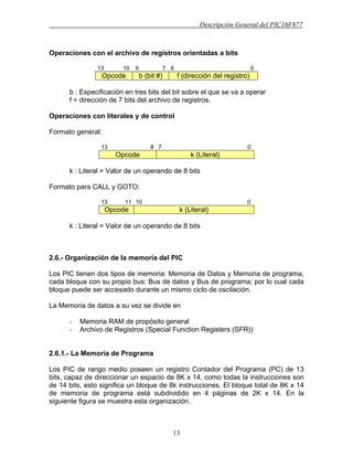 Descripción General del PIC16F877
13
Operaciones con el archivo de registros orientadas a bits
13 10 9 7 6 0
Opcode b (bit #) f (dirección del registro)
b : Especificación en tres bits del bit sobre el que se va a operar
f = dirección de 7 bits del archivo de registros.
Operaciones con literales y de control
Formato general:
13 8 7 0
Opcode k (Literal)
k : Literal = Valor de un operando de 8 bits
Formato para CALL y GOTO:
13 11 10 0
Opcode k (Literal)
k : Literal = Valor de un operando de 8 bits
2.6.- Organización de la memoria del PIC
Los PIC tienen dos tipos de memoria: Memoria de Datos y Memoria de programa,
cada bloque con su propio bus: Bus de datos y Bus de programa; por lo cual cada
bloque puede ser accesado durante un mismo ciclo de oscilación.
La Memoria de datos a su vez se divide en
- Memoria RAM de propósito general
- Archivo de Registros (Special Function Registers (SFR))
2.6.1.- La Memoria de Programa
Los PIC de rango medio poseen un registro Contador del Programa (PC) de 13
bits, capaz de direccionar un espacio de 8K x 14, como todas la instrucciones son
de 14 bits, esto significa un bloque de 8k instrucciones. El bloque total de 8K x 14
de memoria de programa está subdividido en 4 páginas de 2K x 14. En la
siguiente figura se muestra esta organización.
 