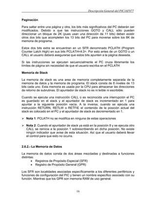 Descripción General del PIC16F877
16
Paginación
Para saltar entre una página y otra, los bits más significativos del PC deberán ser
modificados. Debido a que las instrucciones GOTO y CALL sólo pueden
direccionar un bloque de 2K (pues usan una dirección de 11 bits) deben existir
otros dos bits que acompleten los 13 bits del PC para moverse sobre los 8K de
memoria de programa.
Estos dos bits extra se encuentran en un SFR denominado PCLATH (Program
Counter Latch High) en sus bits PCLATH<4:3>. Por esto antes de un GOTO o un
CALL el usuario deberá asegurarse que estos bits apunten a la página deseada.
Si las instrucciones se ejecutan secuencialmente el PC cruza libremente los
límites de página sin necesidad de que el usuario escriba en el PCLATH
Memoria de Stack
La memoria de stack es una area de memoria completamente separada de la
memoria de datos y la memoria de programa. El stack consta de 8 niveles de 13
bits cada uno. Esta memoria es usada por la CPU para almacenar las direcciones
de retorno de subrutinas. El apuntador de stack no es ni leíble ni escribible.
Cuando se ejecuta una instrucción CALL o es reconocida una interrupción el PC
es guardado en el stack y el apuntador de stack es incrementado en 1 para
apuntar a la siguiente posición vacía. A la inversa, cuando se ejecuta una
instrucción RETURN, RETLW o RETFIE el contenido de la posición actual del
stack es colocado en el PC y el apuntador de stack es decrementado en 1.
Nota 1: PCLATH no se modifica en ninguna de estas operaciones
Nota 2: Cuando el apuntador de stack ya está en la posición 8 y se ejecuta otro
CALL se reinicia a la posición 1 sobrescribiendo en dicha posición. No existe
ningún indicador que avise de esta situación. Así que el usuario deberá llevar
el control para que esto no ocurra.
2.6.2.- La Memoria de Datos
La memoria de datos consta de dos áreas mezcladas y destinadas a funciones
distintas:
• Registros de Propósito Especial (SFR)
• Registro de Propósito General (GPR)
Los SFR son localidades asociadas específicamente a los diferentes periféricos y
funciones de configuración del PIC y tienen un nombre específico asociado con su
función. Mientras que los GPR son memoria RAM de uso general.
 