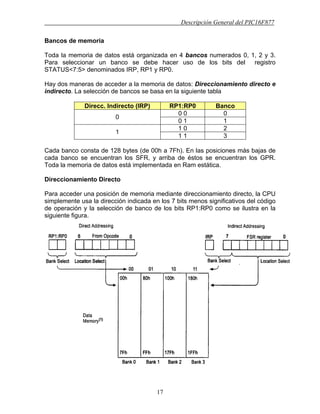 Descripción General del PIC16F877
17
Bancos de memoria
Toda la memoria de datos está organizada en 4 bancos numerados 0, 1, 2 y 3.
Para seleccionar un banco se debe hacer uso de los bits del registro
STATUS<7:5> denominados IRP, RP1 y RP0.
Hay dos maneras de acceder a la memoria de datos: Direccionamiento directo e
indirecto. La selección de bancos se basa en la siguiente tabla
Direcc. Indirecto (IRP) RP1:RP0 Banco
0 0 0
0
0 1 1
1 0 2
1
1 1 3
Cada banco consta de 128 bytes (de 00h a 7Fh). En las posiciones más bajas de
cada banco se encuentran los SFR, y arriba de éstos se encuentran los GPR.
Toda la memoria de datos está implementada en Ram estática.
Direccionamiento Directo
Para acceder una posición de memoria mediante direccionamiento directo, la CPU
simplemente usa la dirección indicada en los 7 bits menos significativos del código
de operación y la selección de banco de los bits RP1:RP0 como se ilustra en la
siguiente figura.
 