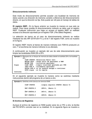 Descripción General del PIC16F877
18
Direccionamiento indirecto
Este modo de direccionamiento permite acceder una localidad de memoria de
datos usando una dirección de memoria variable a diferencia del direccionamiento
directo, en que la dirección es fija. Esto puede ser útil para el manejo de tablas de
datos.
El registro INDF.- En la figura anterior se muestra la manera en que esto se
realiza. Para hacer posible el direccionamiento indirecto se debe usar el registro
INDF. Cualquier instrucción que haga un acceso al registro INDF en realidad
accesa a la dirección apuntada por el registro FSR (File Select Register).
La selección de banco en el caso de direccionamiento indirecto se realiza
mediante los bits IRP (STATUS<7>) y el bit 7 del registro FSR, como se muestra
en la figura.
El registro INDF mismo al leerse de manera indirecta (con FSR=0) producirá un
cero. Y al escribirse de manera indirecta no es afectado.
A continuación se muestra un ejemplo del uso de este direccionamiento para
limpiar las localidades RAM 20h a 2Fh.
En el siguiente ejemplo se muestra la manera como se switchea mediante
instrucciones dentro del programa de un banco a otro
El Archivo de Registros
Aunque el archivo de registros en RAM puede variar de un PIC a otro, la familia
del PIC16F87x coincide casi en su totalidad. En la siguiente figura se muestra a
Ejemplo 3.- Blanqueo de un bloque de memoria de datos desde la localidad 20h a la localidad
2Fh
CLRF STATUS ;Selecciona Banco cero
MOVLW 0X20 ;carga valor de apuntador a RAM
MOVWF FSR ;inicializa apuntador
Sigue CLRF INDF ;limpia localidad apuntada por FSR
INCF FSR,F ;incrementa apuntador
BTFSS FSR,4 ;si ya terminó escapa a continuar
GOTO sigue ;si no repite
Continúa ...
Ejemplo 4.- Switcheo entre bancos de memoria RAM
CLRF STATUS ;Limpia registro STATUS (Banco 0)
…
BSF STATUS,5 ;RP0=1, (Banco 1)
…
BSF STATUS,6 ;RP1=1, (Banco 3)
…
BCF STATUS,5 ;RP0=0, (Banco 2)
…
 