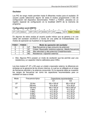 Descripción General del PIC16F877
4
Oscilador
Los PIC de rango medio permiten hasta 8 diferentes modos para el oscilador. El
usuario puede seleccionar alguno de estos 8 modos programando 2 bits de
configuración del dispositivo denominados: FOSC1 y FOSC0, ubicados en un
registro especial de configuración en la localidad 2007H de la memoria de
programa:
Configuration word (2007H):
13 12 11 10 9 8 7 6 5 4 3 2 1 0
CP1 CP0 DEBUG - WRT CPD LVP BODEN CP1 CP0
_________
PWRTE WDTE FOSC1 FOSC0
En algunos de estos modos el usuario puede indicar que se genere o no una
salida del oscilador (CLKOUT) a través de una patita de Entrada/Salida. Los
modos de operación se muestran en la siguiente lista:
FOSC1 FOSC0 Modo de operación del oscilador
0 0 LP Baja frecuencia (y bajo consumo de potencia)
0 1 XT Cristal / Resonador cerámico externos, (Media frecuencia)
1 0 HS Alta velocidad (y alta potencia) Cristal/resonador
1 1 RC Resistencia / capacitor externos
• Obs: Algunos PIC’s poseen un modo de oscilación que les permite usar una
resistencia y un capacitor interno calibrados para 4 Mhz.
Los tres modos LP, XT y HS usan un cristal o resonador externo, la diferencia sin
embargo es la ganancia de los drivers internos, lo cual se ve reflejado en el rango
de frecuencia admitido y la potencia consumida. En la siguiente tabla se muestran
los rangos de frecuencia así como los capacitores recomendados para un
oscilador en base a cristal.
Capacitores recomendadosModo Frecuencia típica
C1 C2
LP 32 khz
200 khz
68 a 100 pf
15 a 30 pf
68 a 100 pf
15 a 30 pf
XT 100 khz
2 Mhz
4 Mhz
68 a 150 pf
15 a 30 pf
15 a 30 pf
150 a 200 pf
15 a 30 pf
15 a 30 pf
HS 8 Mhz
10 Mhz
20 Mhz
15 a 30 pf
15 a 30 pf
15 a 30 pf
15 a 30 pf
15 a 30 pf
15 a 30 pf
 