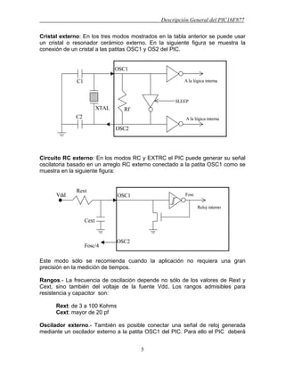 Descripción General del PIC16F877
5
Cristal externo: En los tres modos mostrados en la tabla anterior se puede usar
un cristal o resonador cerámico externo. En la siguiente figura se muestra la
conexión de un cristal a las patitas OSC1 y OS2 del PIC.
Circuito RC externo: En los modos RC y EXTRC el PIC puede generar su señal
oscilatoria basado en un arreglo RC externo conectado a la patita OSC1 como se
muestra en la siguiente figura:
Este modo sólo se recomienda cuando la aplicación no requiera una gran
precisión en la medición de tiempos.
Rangos.- La frecuencia de oscilación depende no sólo de los valores de Rext y
Cext, sino también del voltaje de la fuente Vdd. Los rangos admisibles para
resistencia y capacitor son:
Rext: de 3 a 100 Kohms
Cext: mayor de 20 pf
Oscilador externo.- También es posible conectar una señal de reloj generada
mediante un oscilador externo a la patita OSC1 del PIC. Para ello el PIC deberá
C1
C2
XTAL
OSC1
OSC2
Rf
A la lógica interna
A la lógica interna
SLEEP
Cext
OSC1
OSC2
Rext
Fosc
Reloj interno
Fosc/4
Vdd
 