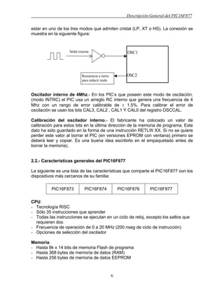 Descripción General del PIC16F877
6
estar en uno de los tres modos que admiten cristal (LP, XT o HS). La conexión se
muestra en la siguiente figura:
Oscilador interno de 4Mhz.- En los PIC’s que poseen este modo de oscilación,
(modo INTRC) el PIC usa un arreglo RC interno que genera una frecuencia de 4
Mhz con un rango de error calibrable de ± 1.5%. Para calibrar el error de
oscilación se usan los bits CAL3, CAL2 , CAL1 Y CAL0 del registro OSCCAL.
Calibración del oscilador interno.- El fabricante ha colocado un valor de
calibración para estos bits en la última dirección de la memoria de programa. Este
dato ha sido guardado en la forma de una instrucción RETLW XX. Si no se quiere
perder este valor al borrar el PIC (en versiones EPROM con ventana) primero se
deberá leer y copiar. Es una buena idea escribirlo en el empaquetado antes de
borrar la memoria).
2.2.- Características generales del PIC16F877
La siguiente es una lista de las características que comparte el PIC16F877 con los
dispositivos más cercanos de su familia:
PIC16F873 PIC16F874 PIC16F876 PIC16F877
CPU:
- Tecnología RISC
- Sólo 35 instrucciones que aprender
- Todas las instrucciones se ejecutan en un ciclo de reloj, excepto los saltos que
requieren dos
- Frecuencia de operación de 0 a 20 MHz (200 nseg de ciclo de instrucción)
- Opciones de selección del oscilador
Memoria:
- Hasta 8k x 14 bits de memoria Flash de programa
- Hasta 368 bytes de memoria de datos (RAM)
- Hasta 256 bytes de memoria de datos EEPROM
OSC1
OSC2
Señal externa
Resistencia a tierra
para reducir ruido
 
