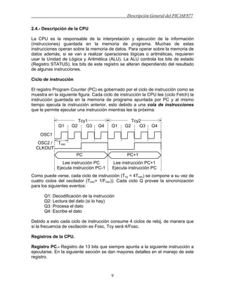 Descripción General del PIC16F877
9
2.4.- Descripción de la CPU
La CPU es la responsable de la interpretación y ejecución de la información
(instrucciones) guardada en la memoria de programa. Muchas de estas
instrucciones operan sobre la memoria de datos. Para operar sobre la memoria de
datos además, si se van a realizar operaciones lógicas o aritméticas, requieren
usar la Unidad de Lógica y Aritmética (ALU). La ALU controla los bits de estado
(Registro STATUS), los bits de este registro se alteran dependiendo del resultado
de algunas instrucciones.
Ciclo de instrucción
El registro Program Counter (PC) es gobernado por el ciclo de instrucción como se
muestra en la siguiente figura. Cada ciclo de instrucción la CPU lee (ciclo Fetch) la
instrucción guardada en la memoria de programa apuntada por PC y al mismo
tiempo ejecuta la instrucción anterior, esto debido a una cola de instrucciones
que le permite ejecutar una instrucción mientras lee la próxima:
Como puede verse, cada ciclo de instrucción (Tcy = 4Tosc) se compone a su vez de
cuatro ciclos del oscilador (Tosc= 1/Fosc)). Cada ciclo Q provee la sincronización
para los siguientes eventos:
Q1: Decodificación de la instrucción
Q2: Lectura del dato (si lo hay)
Q3: Procesa el dato
Q4: Escribe el dato
Debido a esto cada ciclo de instrucción consume 4 ciclos de reloj, de manera que
si la frecuencia de oscilación es Fosc, Tcy será 4/Fosc.
Registros de la CPU.
Registro PC.- Registro de 13 bits que siempre apunta a la siguiente instrucción a
ejecutarse. En la siguiente sección se dan mayores detalles en el manejo de este
registro.
Q1 Q2 Q3 Q4 Q1 Q2 Q3 Q4
Tcy1 Tcy2
OSC1
PC PC+1
OSC2 /
CLKOUT
Lee instrucción PC
Ejecuta instrucción PC-1
Lee instrucción PC+1
Ejecuta instrucción PC
Tosc
 