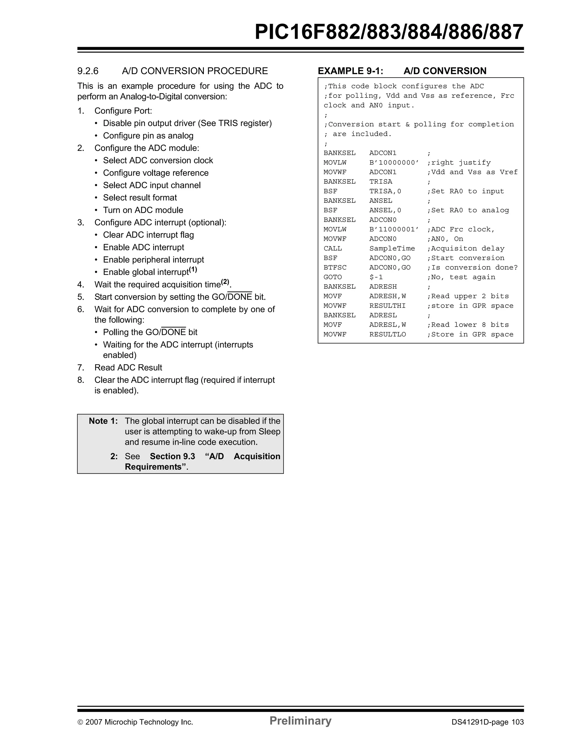 PIC16F882/883/884/886/887 
9.2.6 A/D CONVERSION PROCEDURE 
This is an example procedure for using the ADC to 
perform an Analog-to-Digital conversion: 
1. Configure Port: 
• Disable pin output driver (See TRIS register) 
• Configure pin as analog 
2. Configure the ADC module: 
• Select ADC conversion clock 
• Configure voltage reference 
• Select ADC input channel 
• Select result format 
• Turn on ADC module 
3. Configure ADC interrupt (optional): 
• Clear ADC interrupt flag 
• Enable ADC interrupt 
• Enable peripheral interrupt 
• Enable global interrupt(1) 
4. Wait the required acquisition time(2). 
5. Start conversion by setting the GO/DONE bit. 
6. Wait for ADC conversion to complete by one of 
the following: 
• Polling the GO/DONE bit 
• Waiting for the ADC interrupt (interrupts 
enabled) 
7. Read ADC Result 
8. Clear the ADC interrupt flag (required if interrupt 
is enabled). 
EXAMPLE 9-1: A/D CONVERSION 
Note 1: The global interrupt can be disabled if the 
user is attempting to wake-up from Sleep 
and resume in-line code execution. 
2: See Section 9.3 “A/D Acquisition 
Requirements”. 
;This code block configures the ADC 
;for polling, Vdd and Vss as reference, Frc 
clock and AN0 input. 
; 
;Conversion start & polling for completion 
; are included. 
; 
BANKSEL ADCON1 ; 
MOVLW B’10000000’ ;right justify 
MOVWF ADCON1 ;Vdd and Vss as Vref 
BANKSEL TRISA ; 
BSF TRISA,0 ;Set RA0 to input 
BANKSEL ANSEL ; 
BSF ANSEL,0 ;Set RA0 to analog 
BANKSEL ADCON0 ; 
MOVLW B’11000001’ ;ADC Frc clock, 
MOVWF ADCON0 ;AN0, On 
CALL SampleTime ;Acquisiton delay 
BSF ADCON0,GO ;Start conversion 
BTFSC ADCON0,GO ;Is conversion done? 
GOTO $-1 ;No, test again 
BANKSEL ADRESH ; 
MOVF ADRESH,W ;Read upper 2 bits 
MOVWF RESULTHI ;store in GPR space 
BANKSEL ADRESL ; 
MOVF ADRESL,W ;Read lower 8 bits 
MOVWF RESULTLO ;Store in GPR space 
© 2007 Microchip Technology Inc. Preliminary DS41291D-page 103 
 