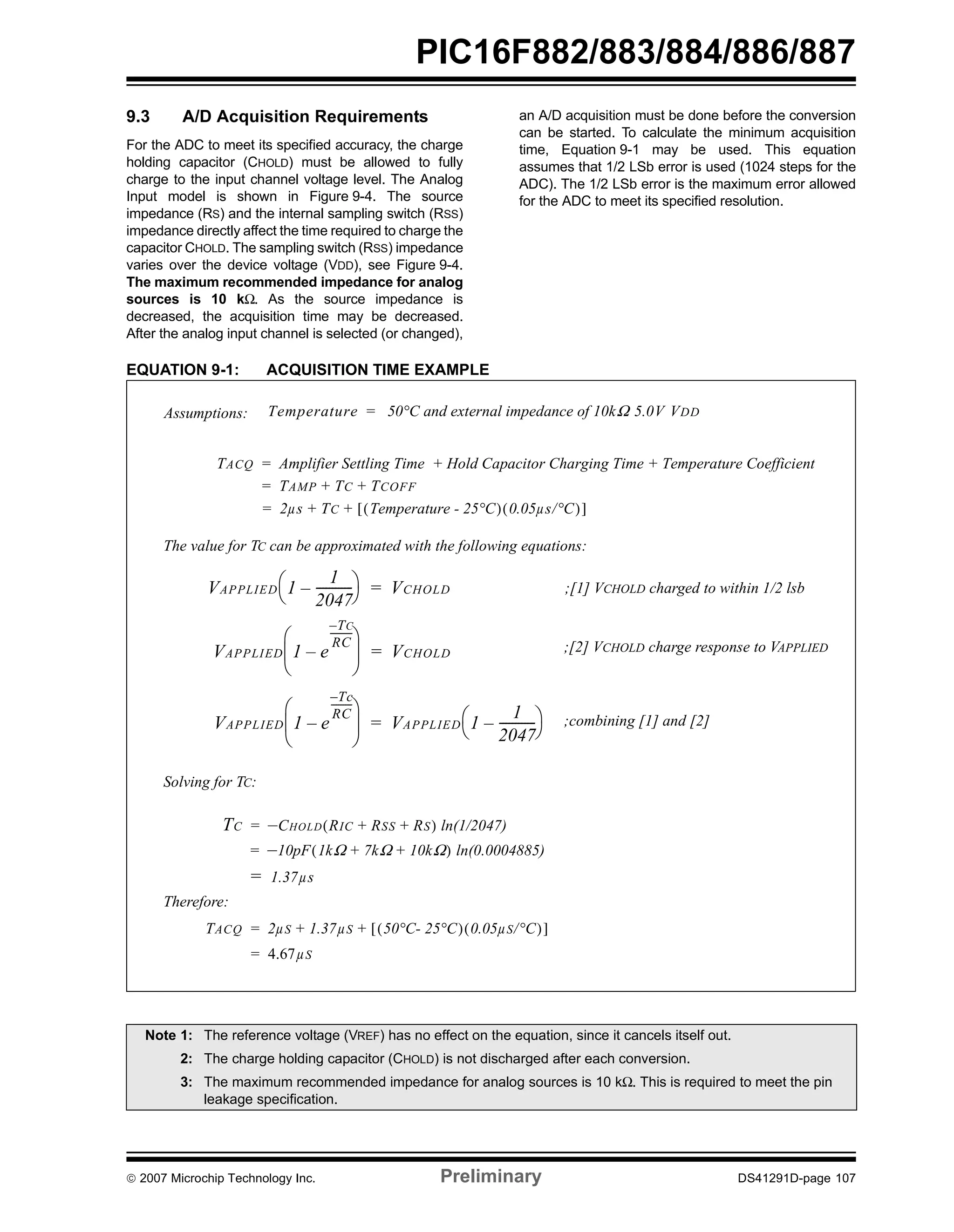 PIC16F882/883/884/886/887 
9.3 A/D Acquisition Requirements 
For the ADC to meet its specified accuracy, the charge 
holding capacitor (CHOLD) must be allowed to fully 
charge to the input channel voltage level. The Analog 
Input model is shown in Figure 9-4. The source 
impedance (RS) and the internal sampling switch (RSS) 
impedance directly affect the time required to charge the 
capacitor CHOLD. The sampling switch (RSS) impedance 
varies over the device voltage (VDD), see Figure 9-4. 
The maximum recommended impedance for analog 
sources is 10 kΩ. As the source impedance is 
decreased, the acquisition time may be decreased. 
After the analog input channel is selected (or changed), 
an A/D acquisition must be done before the conversion 
can be started. To calculate the minimum acquisition 
time, Equation 9-1 may be used. This equation 
assumes that 1/2 LSb error is used (1024 steps for the 
ADC). The 1/2 LSb error is the maximum error allowed 
for the ADC to meet its specified resolution. 
EQUATION 9-1: ACQUISITION TIME EXAMPLE 
Assumptions: Temperature = 50°C and external impedance of 10kΩ 5.0V VDD 
TACQ Amplifier Settling Time Hold Capacitor Charging = + Time + Temperature Coefficient 
= TAMP + TC + TCOFF 
= 2μs + TC + [(Temperature - 25°C)(0.05μs/°C)] 
The value for TC can be approximated with the following equations: 
⎛ ⎞ = VCHOLD 
⎝ – -----------⎠ 
VAPPLIED 1 
1 
2047 
⎛ ⎞ 
⎜ ⎟ 
– 
⎝ ⎠ 
VAPPLIED 1 e 
–--------- 
TC 
RC 
⎛ ⎞ 
⎜ ⎟ 
– 
⎝ ⎠ 
VAPPLIED 1 e 
–Tc 
RC 
--------- 
= VCHOLD 
= ⎛ ⎞ 
⎝ – -----------⎠ 
VAPPLIED 1 
1 
2047 
Solving for TC: 
TC = –CHOLD(RIC + RSS + RS) ln(1/2047) 
= –10pF(1kΩ + 7kΩ + 10kΩ) ln(0.0004885) 
= 1.37μs 
Therefore: 
TACQ = 2μS + 1.37μS + [(50°C- 25°C)(0.05μS/°C)] 
= 4.67μS 
;[1] VCHOLD charged to within 1/2 lsb 
;[2] VCHOLD charge response to VAPPLIED 
;combining [1] and [2] 
Note 1: The reference voltage (VREF) has no effect on the equation, since it cancels itself out. 
2: The charge holding capacitor (CHOLD) is not discharged after each conversion. 
3: The maximum recommended impedance for analog sources is 10 kΩ. This is required to meet the pin 
leakage specification. 
© 2007 Microchip Technology Inc. Preliminary DS41291D-page 107 
 