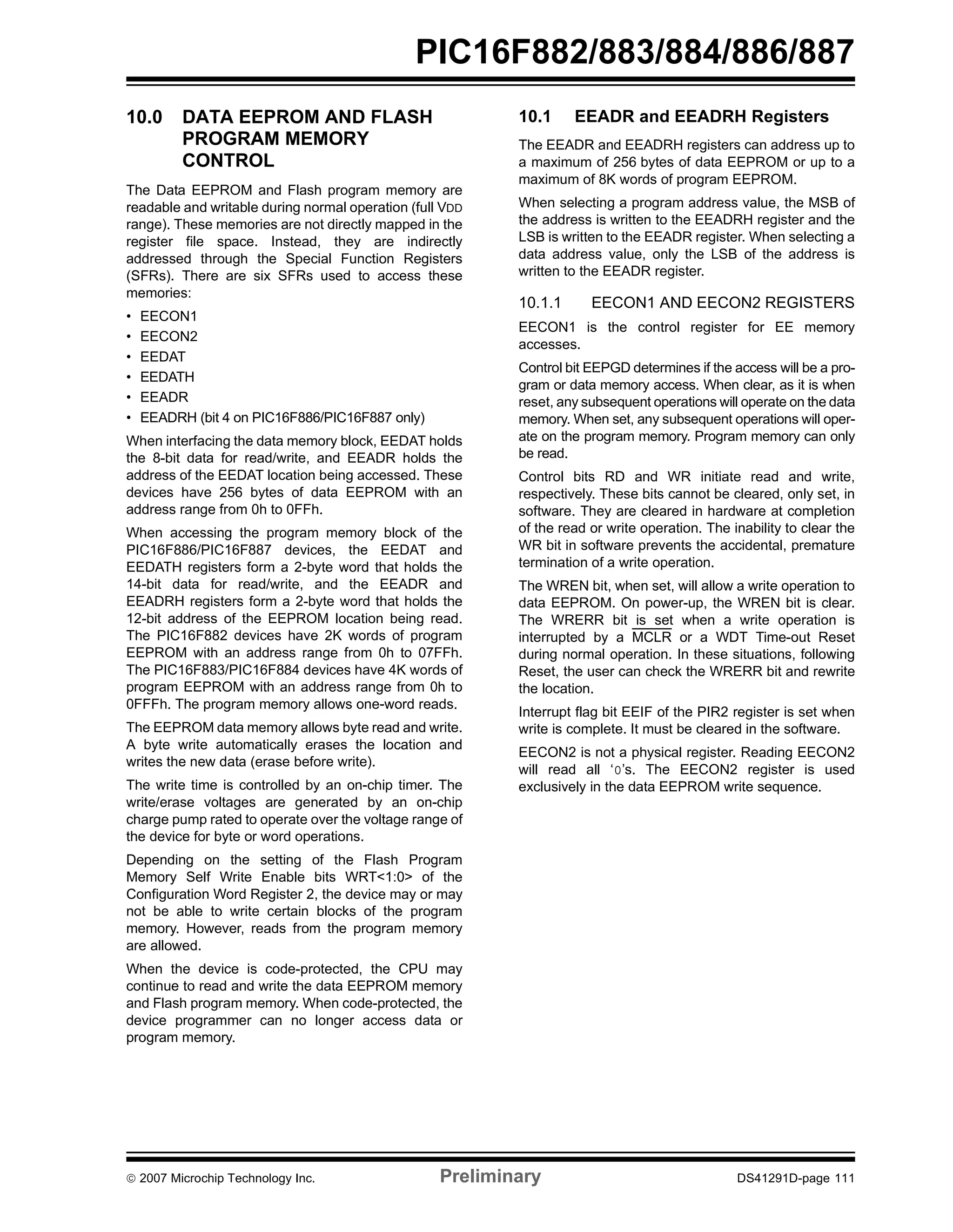PIC16F882/883/884/886/887 
10.0 DATA EEPROM AND FLASH 
PROGRAM MEMORY 
CONTROL 
The Data EEPROM and Flash program memory are 
readable and writable during normal operation (full VDD 
range). These memories are not directly mapped in the 
register file space. Instead, they are indirectly 
addressed through the Special Function Registers 
(SFRs). There are six SFRs used to access these 
memories: 
• EECON1 
• EECON2 
• EEDAT 
• EEDATH 
• EEADR 
• EEADRH (bit 4 on PIC16F886/PIC16F887 only) 
When interfacing the data memory block, EEDAT holds 
the 8-bit data for read/write, and EEADR holds the 
address of the EEDAT location being accessed. These 
devices have 256 bytes of data EEPROM with an 
address range from 0h to 0FFh. 
When accessing the program memory block of the 
PIC16F886/PIC16F887 devices, the EEDAT and 
EEDATH registers form a 2-byte word that holds the 
14-bit data for read/write, and the EEADR and 
EEADRH registers form a 2-byte word that holds the 
12-bit address of the EEPROM location being read. 
The PIC16F882 devices have 2K words of program 
EEPROM with an address range from 0h to 07FFh. 
The PIC16F883/PIC16F884 devices have 4K words of 
program EEPROM with an address range from 0h to 
0FFFh. The program memory allows one-word reads. 
The EEPROM data memory allows byte read and write. 
A byte write automatically erases the location and 
writes the new data (erase before write). 
The write time is controlled by an on-chip timer. The 
write/erase voltages are generated by an on-chip 
charge pump rated to operate over the voltage range of 
the device for byte or word operations. 
Depending on the setting of the Flash Program 
Memory Self Write Enable bits WRT<1:0> of the 
Configuration Word Register 2, the device may or may 
not be able to write certain blocks of the program 
memory. However, reads from the program memory 
are allowed. 
When the device is code-protected, the CPU may 
continue to read and write the data EEPROM memory 
and Flash program memory. When code-protected, the 
device programmer can no longer access data or 
program memory. 
10.1 EEADR and EEADRH Registers 
The EEADR and EEADRH registers can address up to 
a maximum of 256 bytes of data EEPROM or up to a 
maximum of 8K words of program EEPROM. 
When selecting a program address value, the MSB of 
the address is written to the EEADRH register and the 
LSB is written to the EEADR register. When selecting a 
data address value, only the LSB of the address is 
written to the EEADR register. 
10.1.1 EECON1 AND EECON2 REGISTERS 
EECON1 is the control register for EE memory 
accesses. 
Control bit EEPGD determines if the access will be a pro-gram 
or data memory access. When clear, as it is when 
reset, any subsequent operations will operate on the data 
memory. When set, any subsequent operations will oper-ate 
on the program memory. Program memory can only 
be read. 
Control bits RD and WR initiate read and write, 
respectively. These bits cannot be cleared, only set, in 
software. They are cleared in hardware at completion 
of the read or write operation. The inability to clear the 
WR bit in software prevents the accidental, premature 
termination of a write operation. 
The WREN bit, when set, will allow a write operation to 
data EEPROM. On power-up, the WREN bit is clear. 
The WRERR bit is set when a write operation is 
interrupted by a MCLR or a WDT Time-out Reset 
during normal operation. In these situations, following 
Reset, the user can check the WRERR bit and rewrite 
the location. 
Interrupt flag bit EEIF of the PIR2 register is set when 
write is complete. It must be cleared in the software. 
EECON2 is not a physical register. Reading EECON2 
will read all ‘0’s. The EECON2 register is used 
exclusively in the data EEPROM write sequence. 
© 2007 Microchip Technology Inc. Preliminary DS41291D-page 111 
 