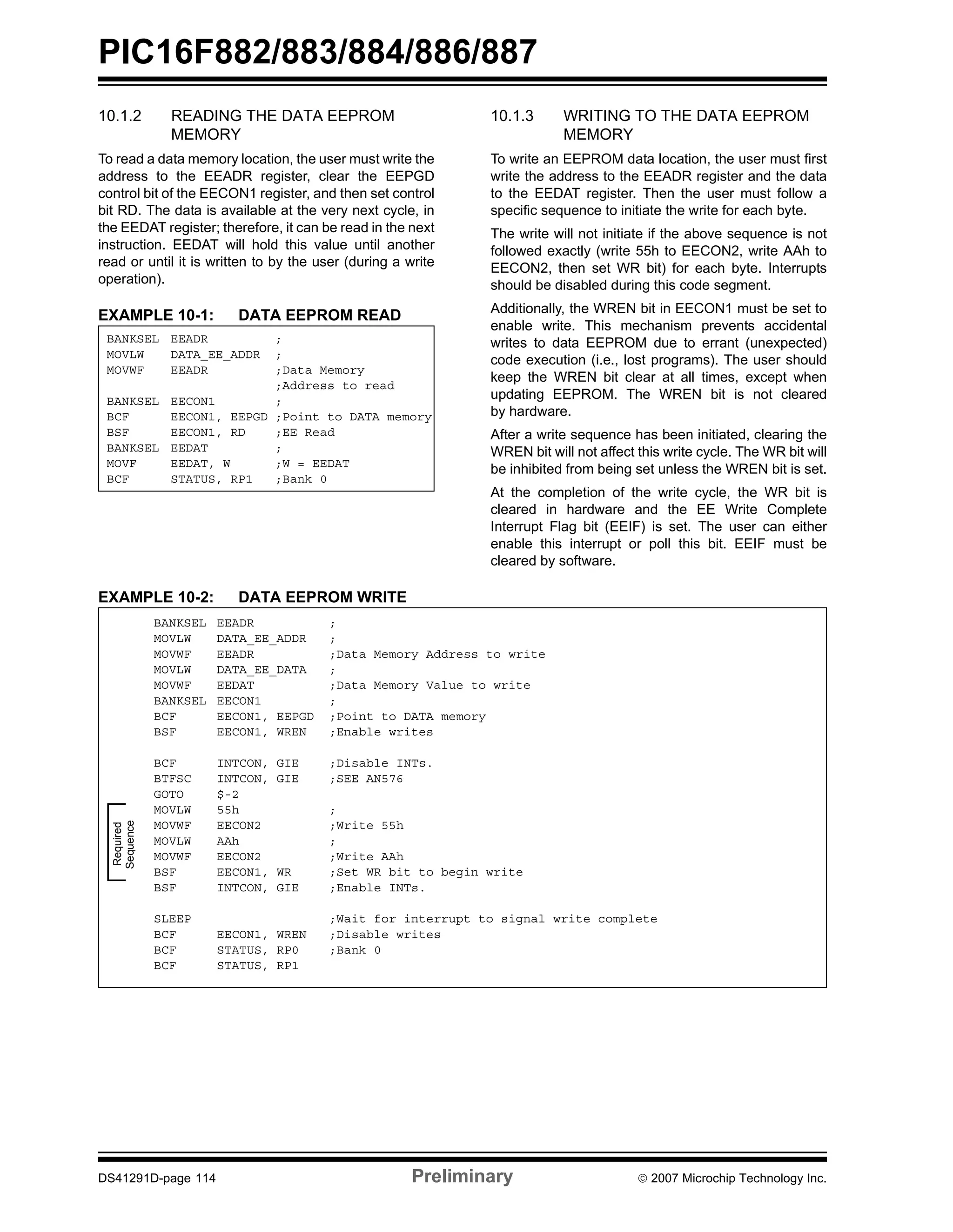 PIC16F882/883/884/886/887 
10.1.2 READING THE DATA EEPROM 
MEMORY 
To read a data memory location, the user must write the 
address to the EEADR register, clear the EEPGD 
control bit of the EECON1 register, and then set control 
bit RD. The data is available at the very next cycle, in 
the EEDAT register; therefore, it can be read in the next 
instruction. EEDAT will hold this value until another 
read or until it is written to by the user (during a write 
operation). 
EXAMPLE 10-1: DATA EEPROM READ 
10.1.3 WRITING TO THE DATA EEPROM 
MEMORY 
To write an EEPROM data location, the user must first 
write the address to the EEADR register and the data 
to the EEDAT register. Then the user must follow a 
specific sequence to initiate the write for each byte. 
The write will not initiate if the above sequence is not 
followed exactly (write 55h to EECON2, write AAh to 
EECON2, then set WR bit) for each byte. Interrupts 
should be disabled during this code segment. 
Additionally, the WREN bit in EECON1 must be set to 
enable write. This mechanism prevents accidental 
writes to data EEPROM due to errant (unexpected) 
code execution (i.e., lost programs). The user should 
keep the WREN bit clear at all times, except when 
updating EEPROM. The WREN bit is not cleared 
by hardware. 
After a write sequence has been initiated, clearing the 
WREN bit will not affect this write cycle. The WR bit will 
be inhibited from being set unless the WREN bit is set. 
At the completion of the write cycle, the WR bit is 
cleared in hardware and the EE Write Complete 
Interrupt Flag bit (EEIF) is set. The user can either 
enable this interrupt or poll this bit. EEIF must be 
cleared by software. 
BANKSEL EEADR ; 
MOVLW DATA_EE_ADDR ; 
MOVWF EEADR ;Data Memory 
;Address to read 
BANKSEL EECON1 ; 
BCF EECON1, EEPGD ;Point to DATA memory 
BSF EECON1, RD ;EE Read 
BANKSEL EEDAT ; 
MOVF EEDAT, W ;W = EEDAT 
BCF STATUS, RP1 ;Bank 0 
EXAMPLE 10-2: DATA EEPROM WRITE 
BANKSEL EEADR ; 
MOVLW DATA_EE_ADDR ; 
MOVWF EEADR ;Data Memory Address to write 
MOVLW DATA_EE_DATA ; 
MOVWF EEDAT ;Data Memory Value to write 
BANKSEL EECON1 ; 
BCF EECON1, EEPGD ;Point to DATA memory 
BSF EECON1, WREN ;Enable writes 
BCF INTCON, GIE ;Disable INTs. 
BTFSC INTCON, GIE ;SEE AN576 
GOTO $-2 
MOVLW 55h ; 
MOVWF EECON2 ;Write 55h 
MOVLW AAh ; 
MOVWF EECON2 ;Write AAh 
BSF EECON1, WR ;Set WR bit to begin write 
BSF INTCON, GIE ;Enable INTs. 
SLEEP ;Wait for interrupt to signal write complete 
BCF EECON1, WREN ;Disable writes 
BCF STATUS, RP0 ;Bank 0 
BCF STATUS, RP1 
Required 
Sequence 
DS41291D-page 114 Preliminary © 2007 Microchip Technology Inc. 
 