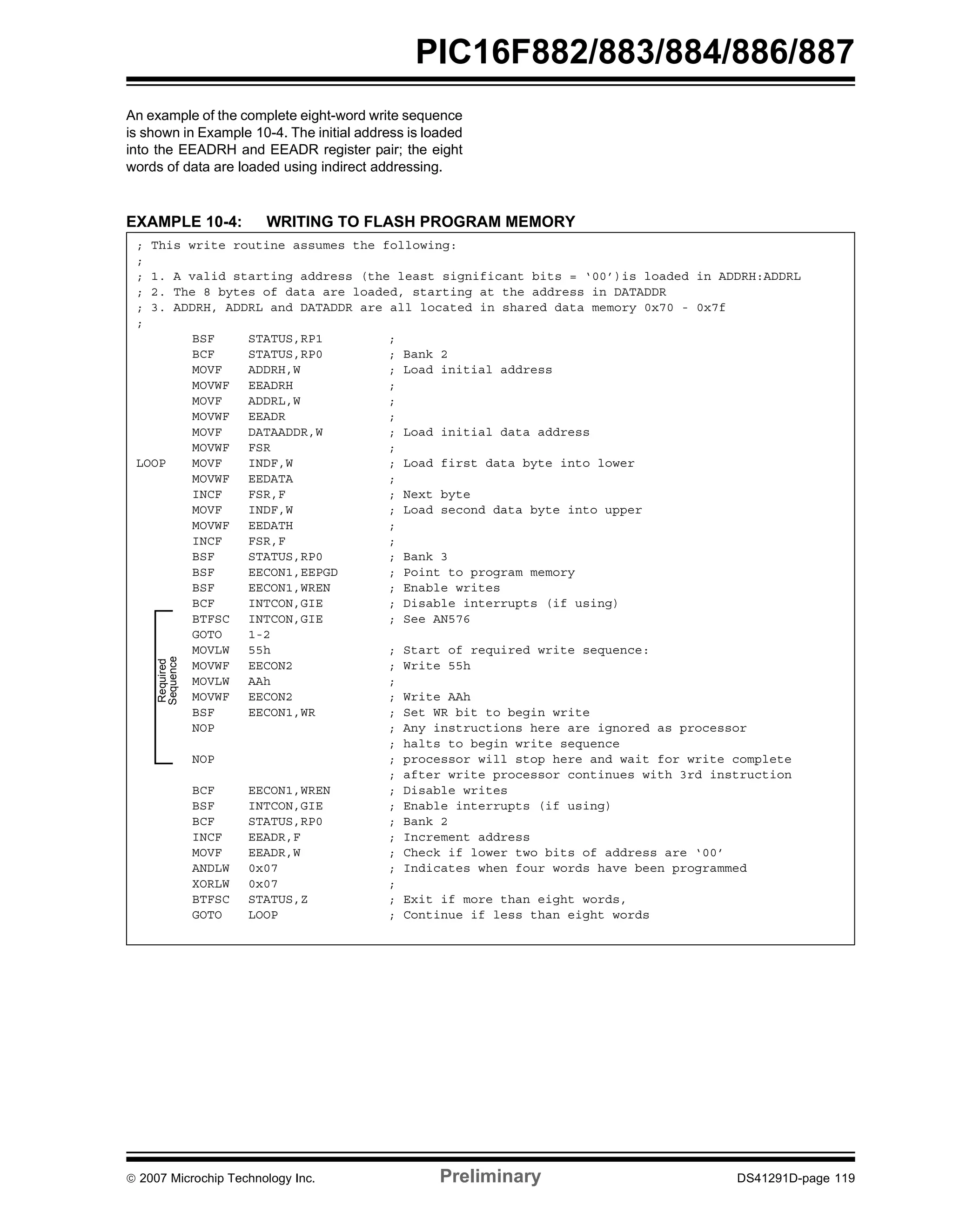 PIC16F882/883/884/886/887 
An example of the complete eight-word write sequence 
is shown in Example 10-4. The initial address is loaded 
into the EEADRH and EEADR register pair; the eight 
words of data are loaded using indirect addressing. 
EXAMPLE 10-4: WRITING TO FLASH PROGRAM MEMORY 
; This write routine assumes the following: 
; 
; 1. A valid starting address (the least significant bits = ‘00’)is loaded in ADDRH:ADDRL 
; 2. The 8 bytes of data are loaded, starting at the address in DATADDR 
; 3. ADDRH, ADDRL and DATADDR are all located in shared data memory 0x70 - 0x7f 
; 
BSF STATUS,RP1 ; 
BCF STATUS,RP0 ; Bank 2 
MOVF ADDRH,W ; Load initial address 
MOVWF EEADRH ; 
MOVF ADDRL,W ; 
MOVWF EEADR ; 
MOVF DATAADDR,W ; Load initial data address 
MOVWF FSR ; 
LOOP MOVF INDF,W ; Load first data byte into lower 
MOVWF EEDATA ; 
INCF FSR,F ; Next byte 
MOVF INDF,W ; Load second data byte into upper 
MOVWF EEDATH ; 
INCF FSR,F ; 
BSF STATUS,RP0 ; Bank 3 
BSF EECON1,EEPGD ; Point to program memory 
BSF EECON1,WREN ; Enable writes 
BCF INTCON,GIE ; Disable interrupts (if using) 
BTFSC INTCON,GIE ; See AN576 
GOTO 1-2 
MOVLW 55h ; Start of required write sequence: 
MOVWF EECON2 ; Write 55h 
MOVLW AAh ; 
MOVWF EECON2 ; Write AAh 
BSF EECON1,WR ; Set WR bit to begin write 
NOP ; Any instructions here are ignored as processor 
; halts to begin write sequence 
NOP ; processor will stop here and wait for write complete 
; after write processor continues with 3rd instruction 
BCF EECON1,WREN ; Disable writes 
BSF INTCON,GIE ; Enable interrupts (if using) 
BCF STATUS,RP0 ; Bank 2 
INCF EEADR,F ; Increment address 
MOVF EEADR,W ; Check if lower two bits of address are ‘00’ 
ANDLW 0x07 ; Indicates when four words have been programmed 
XORLW 0x07 ; 
BTFSC STATUS,Z ; Exit if more than eight words, 
GOTO LOOP ; Continue if less than eight words 
Required 
Sequence 
© 2007 Microchip Technology Inc. Preliminary DS41291D-page 119 
 
