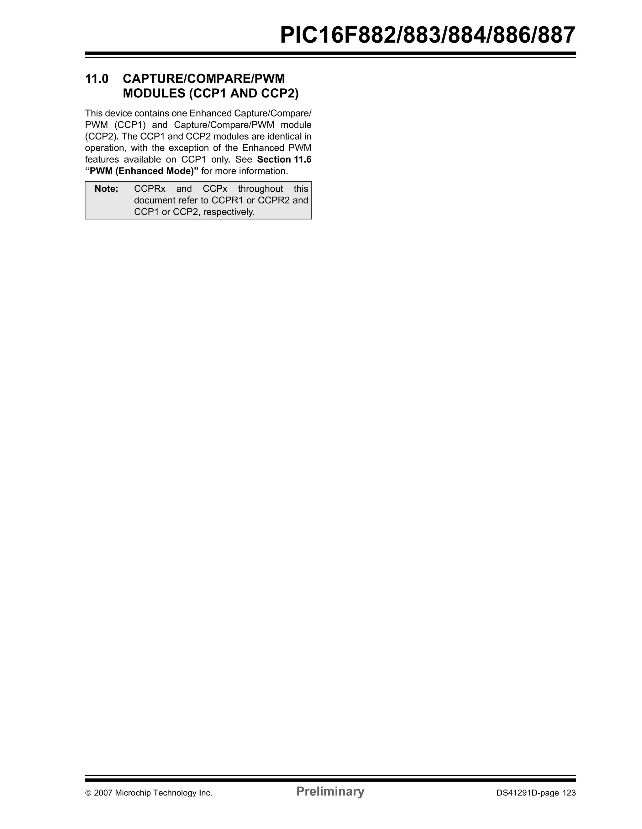PIC16F882/883/884/886/887 
11.0 CAPTURE/COMPARE/PWM 
MODULES (CCP1 AND CCP2) 
This device contains one Enhanced Capture/Compare/ 
PWM (CCP1) and Capture/Compare/PWM module 
(CCP2). The CCP1 and CCP2 modules are identical in 
operation, with the exception of the Enhanced PWM 
features available on CCP1 only. See Section 11.6 
“PWM (Enhanced Mode)” for more information. 
Note: CCPRx and CCPx throughout this 
document refer to CCPR1 or CCPR2 and 
CCP1 or CCP2, respectively. 
© 2007 Microchip Technology Inc. Preliminary DS41291D-page 123 
 