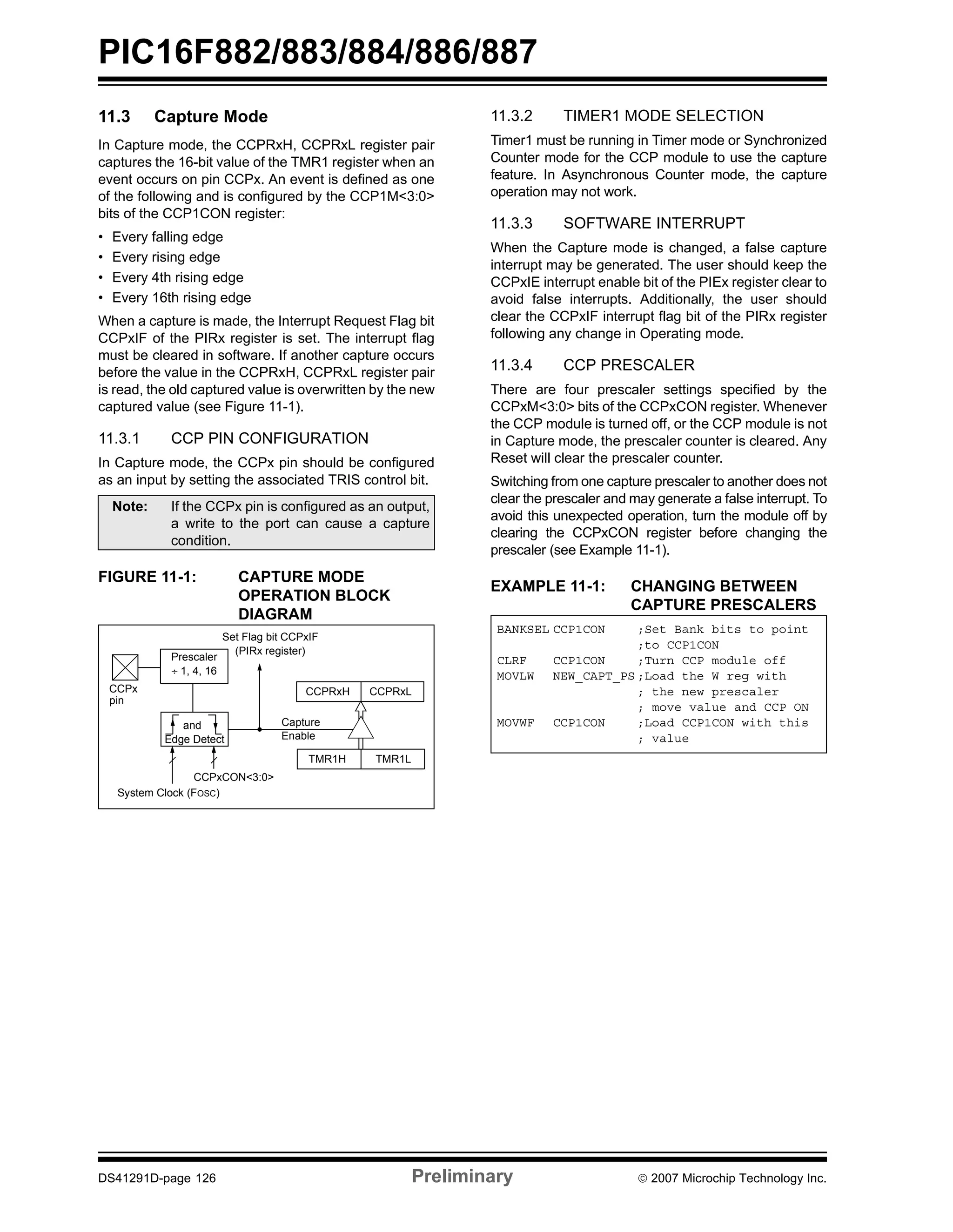 PIC16F882/883/884/886/887 
11.3 Capture Mode 
In Capture mode, the CCPRxH, CCPRxL register pair 
captures the 16-bit value of the TMR1 register when an 
event occurs on pin CCPx. An event is defined as one 
of the following and is configured by the CCP1M<3:0> 
bits of the CCP1CON register: 
• Every falling edge 
• Every rising edge 
• Every 4th rising edge 
• Every 16th rising edge 
When a capture is made, the Interrupt Request Flag bit 
CCPxIF of the PIRx register is set. The interrupt flag 
must be cleared in software. If another capture occurs 
before the value in the CCPRxH, CCPRxL register pair 
is read, the old captured value is overwritten by the new 
captured value (see Figure 11-1). 
11.3.1 CCP PIN CONFIGURATION 
In Capture mode, the CCPx pin should be configured 
as an input by setting the associated TRIS control bit. 
Note: If the CCPx pin is configured as an output, 
a write to the port can cause a capture 
condition. 
FIGURE 11-1: CAPTURE MODE 
OPERATION BLOCK 
DIAGRAM 
11.3.2 TIMER1 MODE SELECTION 
Timer1 must be running in Timer mode or Synchronized 
Counter mode for the CCP module to use the capture 
feature. In Asynchronous Counter mode, the capture 
operation may not work. 
11.3.3 SOFTWARE INTERRUPT 
When the Capture mode is changed, a false capture 
interrupt may be generated. The user should keep the 
CCPxIE interrupt enable bit of the PIEx register clear to 
avoid false interrupts. Additionally, the user should 
clear the CCPxIF interrupt flag bit of the PIRx register 
following any change in Operating mode. 
11.3.4 CCP PRESCALER 
There are four prescaler settings specified by the 
CCPxM<3:0> bits of the CCPxCON register. Whenever 
the CCP module is turned off, or the CCP module is not 
in Capture mode, the prescaler counter is cleared. Any 
Reset will clear the prescaler counter. 
Switching from one capture prescaler to another does not 
clear the prescaler and may generate a false interrupt. To 
avoid this unexpected operation, turn the module off by 
clearing the CCPxCON register before changing the 
prescaler (see Example 11-1). 
EXAMPLE 11-1: CHANGING BETWEEN 
CAPTURE PRESCALERS 
Set Flag bit CCPxIF 
CCPRxH CCPRxL 
Capture 
Enable 
TMR1H TMR1L 
(PIRx register) 
Prescaler 
÷ 1, 4, 16 
and 
Edge Detect 
CCPxCON<3:0> 
CCPx 
pin 
System Clock (FOSC) 
BANKSEL CCP1CON ;Set Bank bits to point 
;to CCP1CON 
CLRF CCP1CON ;Turn CCP module off 
MOVLW NEW_CAPT_PS ;Load the W reg with 
; the new prescaler 
; move value and CCP ON 
MOVWF CCP1CON ;Load CCP1CON with this 
; value 
DS41291D-page 126 Preliminary © 2007 Microchip Technology Inc. 
 