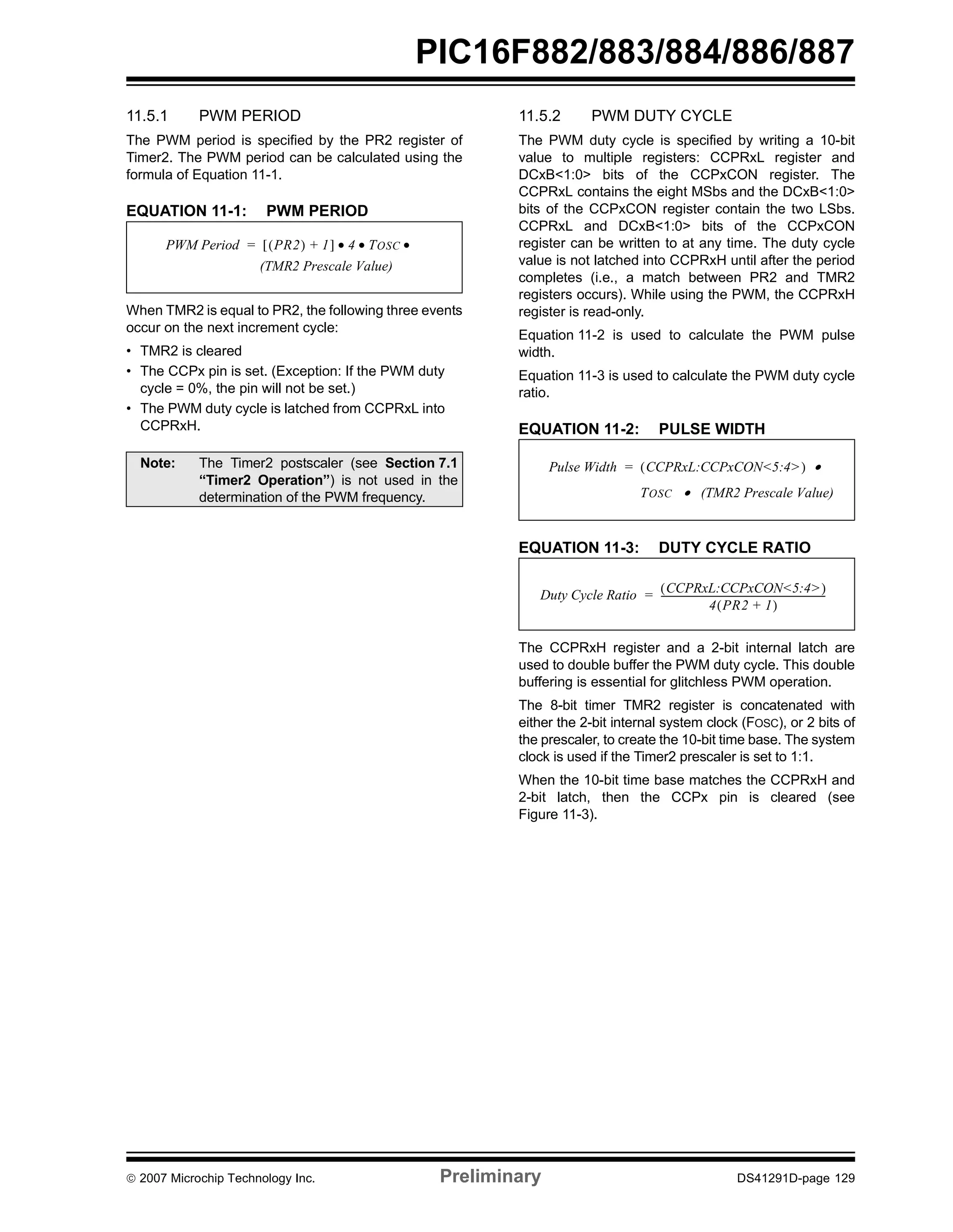 PIC16F882/883/884/886/887 
11.5.1 PWM PERIOD 
The PWM period is specified by the PR2 register of 
Timer2. The PWM period can be calculated using the 
formula of Equation 11-1. 
EQUATION 11-1: PWM PERIOD 
PWM Period = [(PR2) + 1] • 4 • TOSC • 
(TMR2 Prescale Value) 
When TMR2 is equal to PR2, the following three events 
occur on the next increment cycle: 
• TMR2 is cleared 
• The CCPx pin is set. (Exception: If the PWM duty 
cycle = 0%, the pin will not be set.) 
• The PWM duty cycle is latched from CCPRxL into 
CCPRxH. 
11.5.2 PWM DUTY CYCLE 
The PWM duty cycle is specified by writing a 10-bit 
value to multiple registers: CCPRxL register and 
DCxB<1:0> bits of the CCPxCON register. The 
CCPRxL contains the eight MSbs and the DCxB<1:0> 
bits of the CCPxCON register contain the two LSbs. 
CCPRxL and DCxB<1:0> bits of the CCPxCON 
register can be written to at any time. The duty cycle 
value is not latched into CCPRxH until after the period 
completes (i.e., a match between PR2 and TMR2 
registers occurs). While using the PWM, the CCPRxH 
register is read-only. 
Equation 11-2 is used to calculate the PWM pulse 
width. 
Equation 11-3 is used to calculate the PWM duty cycle 
ratio. 
EQUATION 11-2: PULSE WIDTH 
Pulse Width = (CCPRxL:CCPxCON<5:4>) • 
TOSC • (TMR2 Prescale Value) 
EQUATION 11-3: DUTY CYCLE RATIO 
Duty Cycle Ratio (CCPRxL:CCPxCON<5:4>) 
= ---------------------------------------------------------------------- 
4(PR2 + 1) 
The CCPRxH register and a 2-bit internal latch are 
used to double buffer the PWM duty cycle. This double 
buffering is essential for glitchless PWM operation. 
The 8-bit timer TMR2 register is concatenated with 
either the 2-bit internal system clock (FOSC), or 2 bits of 
the prescaler, to create the 10-bit time base. The system 
clock is used if the Timer2 prescaler is set to 1:1. 
When the 10-bit time base matches the CCPRxH and 
2-bit latch, then the CCPx pin is cleared (see 
Figure 11-3). 
Note: The Timer2 postscaler (see Section 7.1 
“Timer2 Operation”) is not used in the 
determination of the PWM frequency. 
© 2007 Microchip Technology Inc. Preliminary DS41291D-page 129 
 