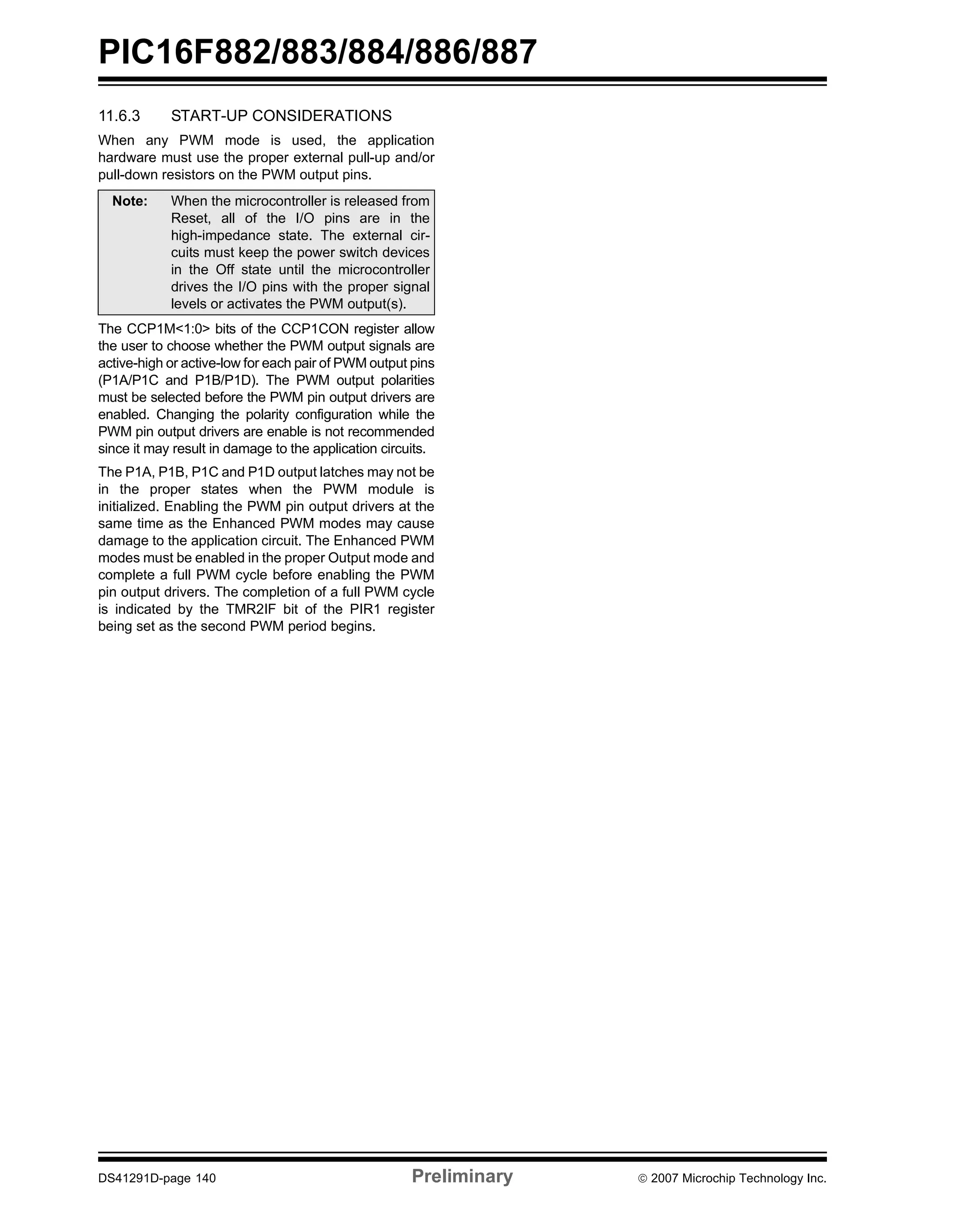PIC16F882/883/884/886/887 
11.6.3 START-UP CONSIDERATIONS 
When any PWM mode is used, the application 
hardware must use the proper external pull-up and/or 
pull-down resistors on the PWM output pins. 
Note: When the microcontroller is released from 
Reset, all of the I/O pins are in the 
high-impedance state. The external cir-cuits 
must keep the power switch devices 
in the Off state until the microcontroller 
drives the I/O pins with the proper signal 
levels or activates the PWM output(s). 
The CCP1M<1:0> bits of the CCP1CON register allow 
the user to choose whether the PWM output signals are 
active-high or active-low for each pair of PWM output pins 
(P1A/P1C and P1B/P1D). The PWM output polarities 
must be selected before the PWM pin output drivers are 
enabled. Changing the polarity configuration while the 
PWM pin output drivers are enable is not recommended 
since it may result in damage to the application circuits. 
The P1A, P1B, P1C and P1D output latches may not be 
in the proper states when the PWM module is 
initialized. Enabling the PWM pin output drivers at the 
same time as the Enhanced PWM modes may cause 
damage to the application circuit. The Enhanced PWM 
modes must be enabled in the proper Output mode and 
complete a full PWM cycle before enabling the PWM 
pin output drivers. The completion of a full PWM cycle 
is indicated by the TMR2IF bit of the PIR1 register 
being set as the second PWM period begins. 
DS41291D-page 140 Preliminary © 2007 Microchip Technology Inc. 
 