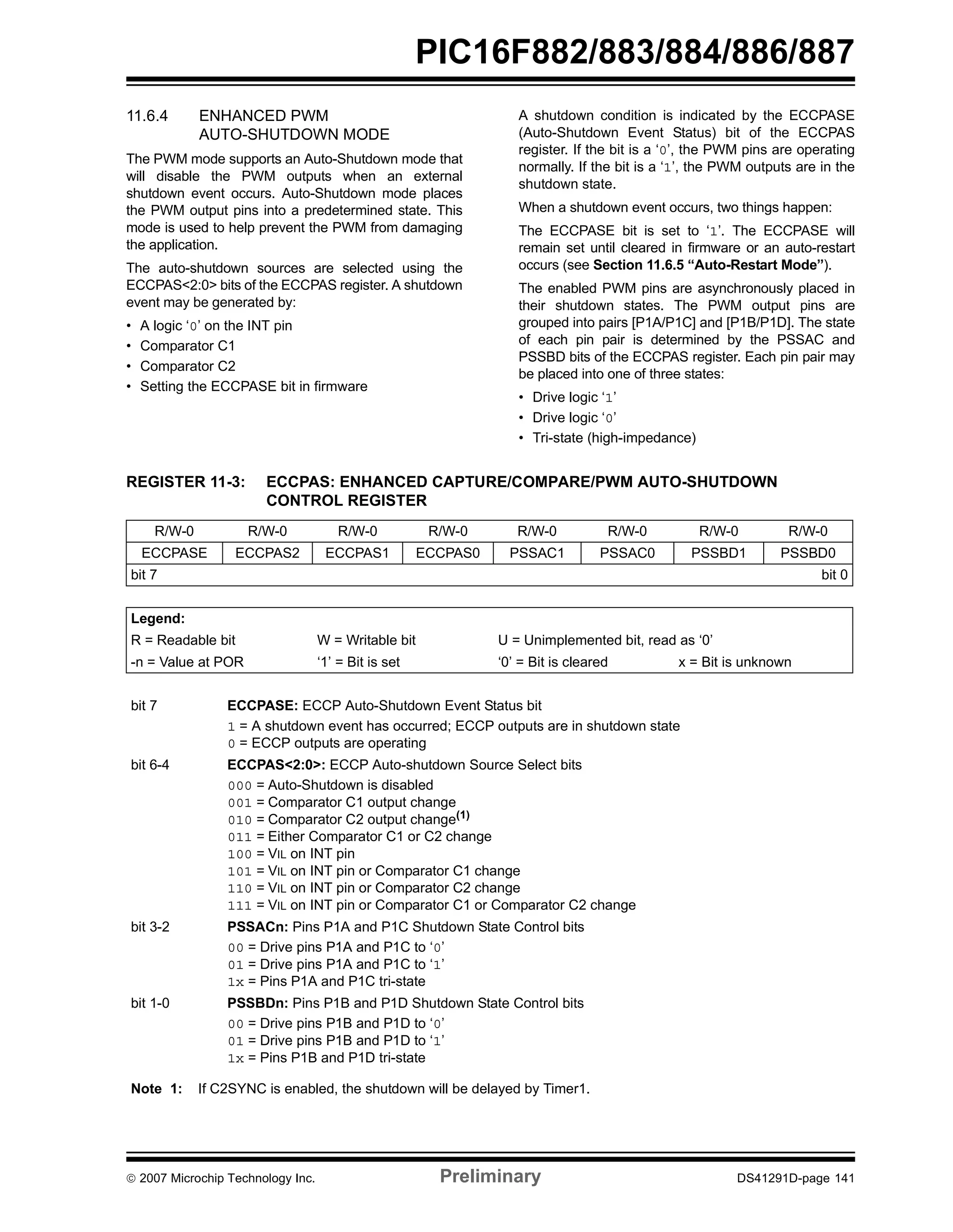 PIC16F882/883/884/886/887 
11.6.4 ENHANCED PWM 
AUTO-SHUTDOWN MODE 
The PWM mode supports an Auto-Shutdown mode that 
will disable the PWM outputs when an external 
shutdown event occurs. Auto-Shutdown mode places 
the PWM output pins into a predetermined state. This 
mode is used to help prevent the PWM from damaging 
the application. 
The auto-shutdown sources are selected using the 
ECCPAS<2:0> bits of the ECCPAS register. A shutdown 
event may be generated by: 
• A logic ‘0’ on the INT pin 
• Comparator C1 
• Comparator C2 
• Setting the ECCPASE bit in firmware 
A shutdown condition is indicated by the ECCPASE 
(Auto-Shutdown Event Status) bit of the ECCPAS 
register. If the bit is a ‘0’, the PWM pins are operating 
normally. If the bit is a ‘1’, the PWM outputs are in the 
shutdown state. 
When a shutdown event occurs, two things happen: 
The ECCPASE bit is set to ‘1’. The ECCPASE will 
remain set until cleared in firmware or an auto-restart 
occurs (see Section 11.6.5 “Auto-Restart Mode”). 
The enabled PWM pins are asynchronously placed in 
their shutdown states. The PWM output pins are 
grouped into pairs [P1A/P1C] and [P1B/P1D]. The state 
of each pin pair is determined by the PSSAC and 
PSSBD bits of the ECCPAS register. Each pin pair may 
be placed into one of three states: 
• Drive logic ‘1’ 
• Drive logic ‘0’ 
• Tri-state (high-impedance) 
REGISTER 11-3: ECCPAS: ENHANCED CAPTURE/COMPARE/PWM AUTO-SHUTDOWN 
CONTROL REGISTER 
R/W-0 R/W-0 R/W-0 R/W-0 R/W-0 R/W-0 R/W-0 R/W-0 
ECCPASE ECCPAS2 ECCPAS1 ECCPAS0 PSSAC1 PSSAC0 PSSBD1 PSSBD0 
bit 7 bit 0 
Legend: 
R = Readable bit W = Writable bit U = Unimplemented bit, read as ‘0’ 
-n = Value at POR ‘1’ = Bit is set ‘0’ = Bit is cleared x = Bit is unknown 
bit 7 ECCPASE: ECCP Auto-Shutdown Event Status bit 
1 = A shutdown event has occurred; ECCP outputs are in shutdown state 
0 = ECCP outputs are operating 
bit 6-4 ECCPAS<2:0>: ECCP Auto-shutdown Source Select bits 
000 = Auto-Shutdown is disabled 
001 = Comparator C1 output change 
010 = Comparator C2 output change(1) 
011 = Either Comparator C1 or C2 change 
100 = VIL on INT pin 
101 = VIL on INT pin or Comparator C1 change 
110 = VIL on INT pin or Comparator C2 change 
111 = VIL on INT pin or Comparator C1 or Comparator C2 change 
bit 3-2 PSSACn: Pins P1A and P1C Shutdown State Control bits 
00 = Drive pins P1A and P1C to ‘0’ 
01 = Drive pins P1A and P1C to ‘1’ 
1x = Pins P1A and P1C tri-state 
bit 1-0 PSSBDn: Pins P1B and P1D Shutdown State Control bits 
00 = Drive pins P1B and P1D to ‘0’ 
01 = Drive pins P1B and P1D to ‘1’ 
1x = Pins P1B and P1D tri-state 
Note 1: If C2SYNC is enabled, the shutdown will be delayed by Timer1. 
© 2007 Microchip Technology Inc. Preliminary DS41291D-page 141 
 