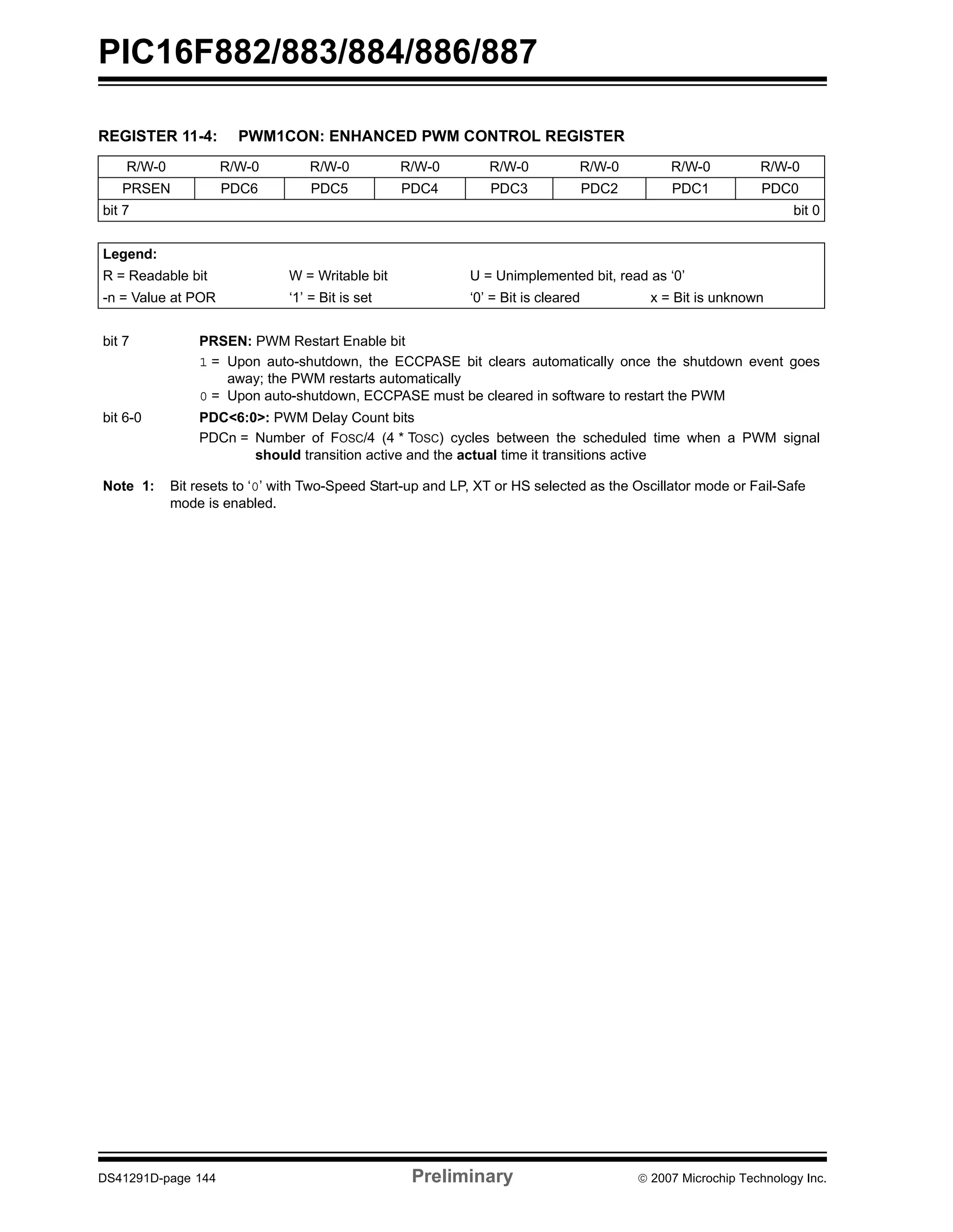 PIC16F882/883/884/886/887 
REGISTER 11-4: PWM1CON: ENHANCED PWM CONTROL REGISTER 
R/W-0 R/W-0 R/W-0 R/W-0 R/W-0 R/W-0 R/W-0 R/W-0 
PRSEN PDC6 PDC5 PDC4 PDC3 PDC2 PDC1 PDC0 
bit 7 bit 0 
Legend: 
R = Readable bit W = Writable bit U = Unimplemented bit, read as ‘0’ 
-n = Value at POR ‘1’ = Bit is set ‘0’ = Bit is cleared x = Bit is unknown 
bit 7 PRSEN: PWM Restart Enable bit 
1 = Upon auto-shutdown, the ECCPASE bit clears automatically once the shutdown event goes 
away; the PWM restarts automatically 
0 = Upon auto-shutdown, ECCPASE must be cleared in software to restart the PWM 
bit 6-0 PDC<6:0>: PWM Delay Count bits 
PDCn = Number of FOSC/4 (4 * TOSC) cycles between the scheduled time when a PWM signal 
should transition active and the actual time it transitions active 
Note 1: Bit resets to ‘0’ with Two-Speed Start-up and LP, XT or HS selected as the Oscillator mode or Fail-Safe 
mode is enabled. 
DS41291D-page 144 Preliminary © 2007 Microchip Technology Inc. 
 