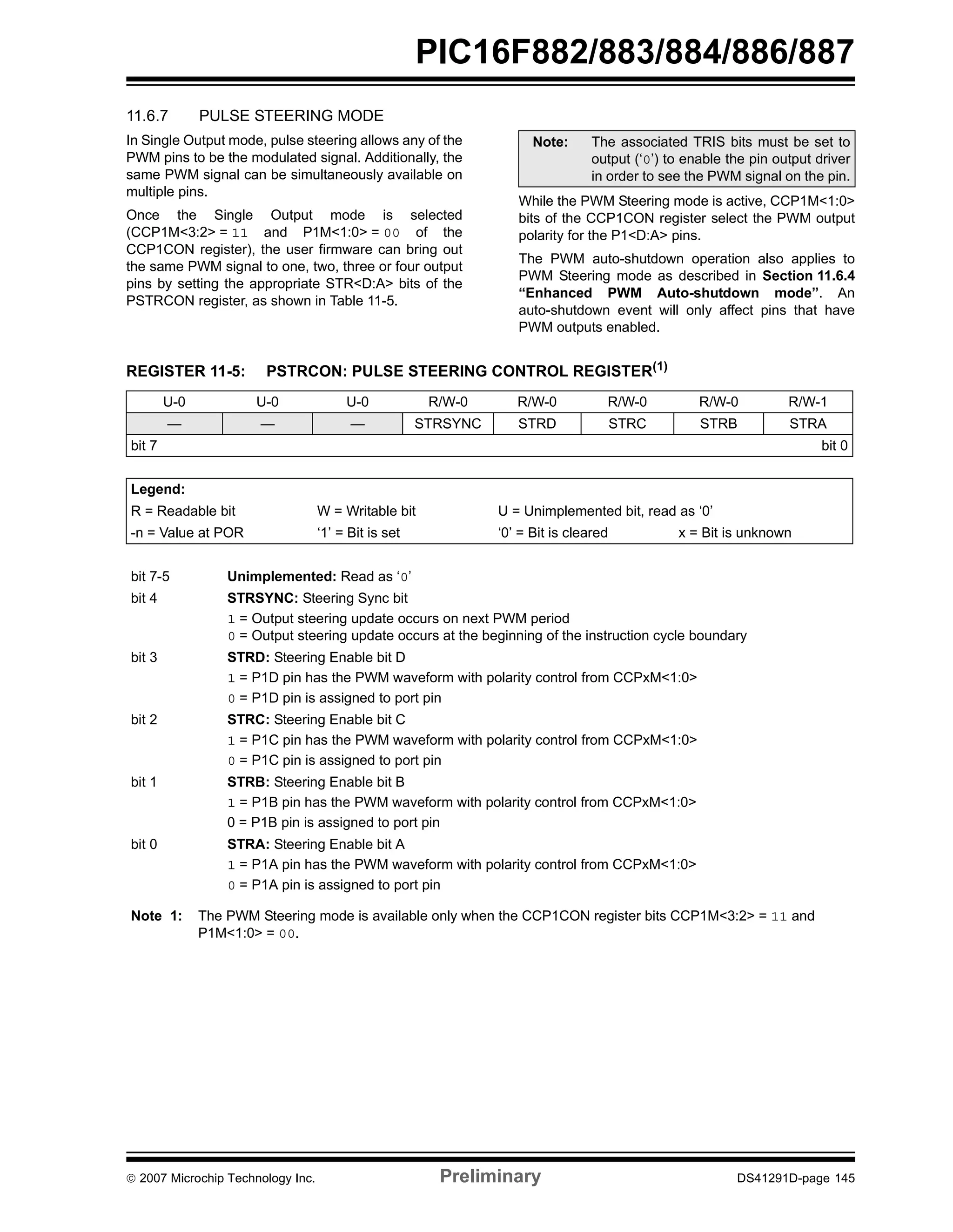 PIC16F882/883/884/886/887 
11.6.7 PULSE STEERING MODE 
In Single Output mode, pulse steering allows any of the 
PWM pins to be the modulated signal. Additionally, the 
same PWM signal can be simultaneously available on 
multiple pins. 
Once the Single Output mode is selected 
(CCP1M<3:2> = 11 and P1M<1:0> = 00 of the 
CCP1CON register), the user firmware can bring out 
the same PWM signal to one, two, three or four output 
pins by setting the appropriate STR<D:A> bits of the 
PSTRCON register, as shown in Table 11-5. 
Note: The associated TRIS bits must be set to 
output (‘0’) to enable the pin output driver 
in order to see the PWM signal on the pin. 
While the PWM Steering mode is active, CCP1M<1:0> 
bits of the CCP1CON register select the PWM output 
polarity for the P1<D:A> pins. 
The PWM auto-shutdown operation also applies to 
PWM Steering mode as described in Section 11.6.4 
“Enhanced PWM Auto-shutdown mode”. An 
auto-shutdown event will only affect pins that have 
PWM outputs enabled. 
REGISTER 11-5: PSTRCON: PULSE STEERING CONTROL REGISTER(1) 
U-0 U-0 U-0 R/W-0 R/W-0 R/W-0 R/W-0 R/W-1 
— — — STRSYNC STRD STRC STRB STRA 
bit 7 bit 0 
Legend: 
R = Readable bit W = Writable bit U = Unimplemented bit, read as ‘0’ 
-n = Value at POR ‘1’ = Bit is set ‘0’ = Bit is cleared x = Bit is unknown 
bit 7-5 Unimplemented: Read as ‘0’ 
bit 4 STRSYNC: Steering Sync bit 
1 = Output steering update occurs on next PWM period 
0 = Output steering update occurs at the beginning of the instruction cycle boundary 
bit 3 STRD: Steering Enable bit D 
1 = P1D pin has the PWM waveform with polarity control from CCPxM<1:0> 
0 = P1D pin is assigned to port pin 
bit 2 STRC: Steering Enable bit C 
1 = P1C pin has the PWM waveform with polarity control from CCPxM<1:0> 
0 = P1C pin is assigned to port pin 
bit 1 STRB: Steering Enable bit B 
1 = P1B pin has the PWM waveform with polarity control from CCPxM<1:0> 
0 = P1B pin is assigned to port pin 
bit 0 STRA: Steering Enable bit A 
1 = P1A pin has the PWM waveform with polarity control from CCPxM<1:0> 
0 = P1A pin is assigned to port pin 
Note 1: The PWM Steering mode is available only when the CCP1CON register bits CCP1M<3:2> = 11 and 
P1M<1:0> = 00. 
© 2007 Microchip Technology Inc. Preliminary DS41291D-page 145 
 