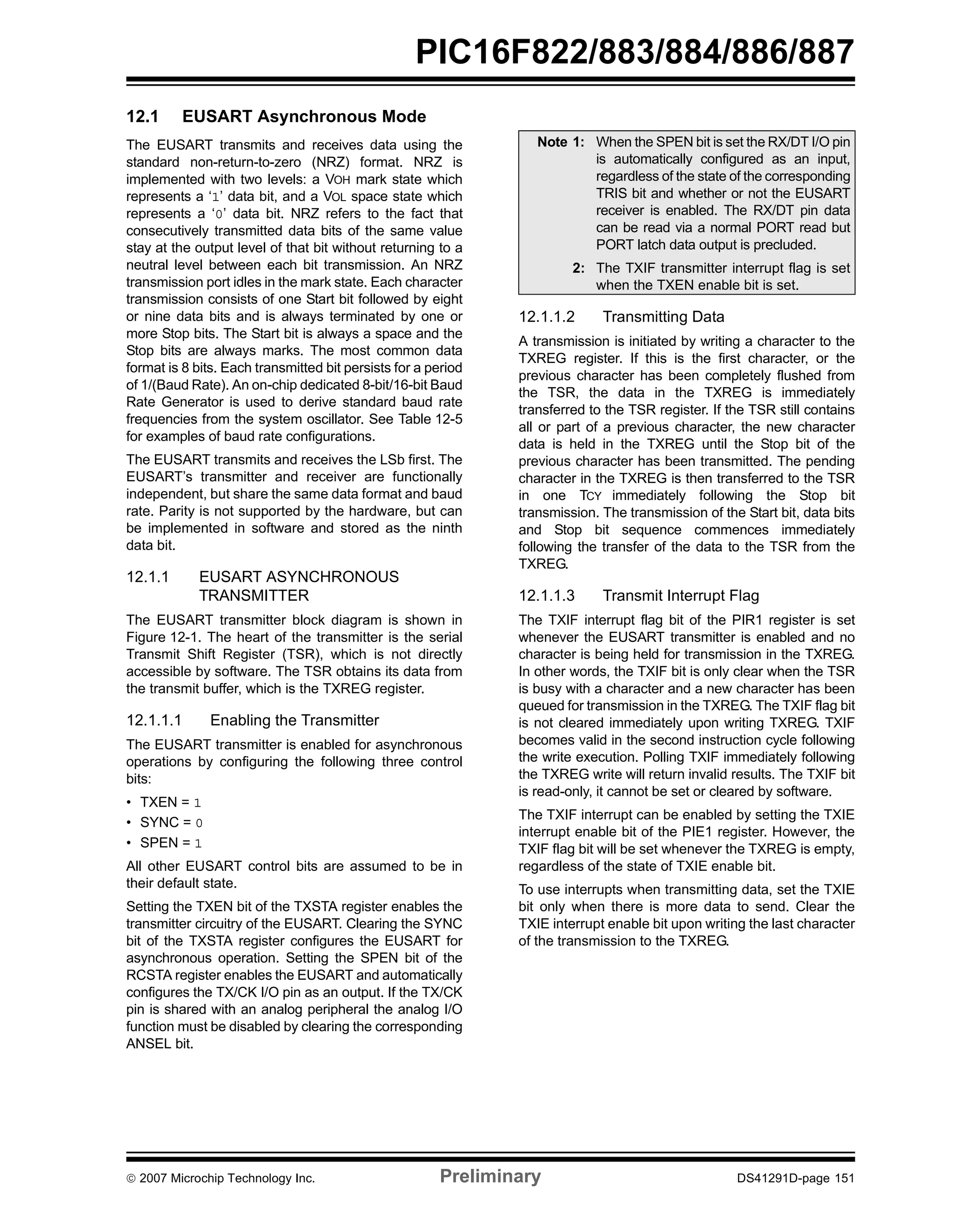 PIC16F822/883/884/886/887 
12.1 EUSART Asynchronous Mode 
The EUSART transmits and receives data using the 
standard non-return-to-zero (NRZ) format. NRZ is 
implemented with two levels: a VOH mark state which 
represents a ‘1’ data bit, and a VOL space state which 
represents a ‘0’ data bit. NRZ refers to the fact that 
consecutively transmitted data bits of the same value 
stay at the output level of that bit without returning to a 
neutral level between each bit transmission. An NRZ 
transmission port idles in the mark state. Each character 
transmission consists of one Start bit followed by eight 
or nine data bits and is always terminated by one or 
more Stop bits. The Start bit is always a space and the 
Stop bits are always marks. The most common data 
format is 8 bits. Each transmitted bit persists for a period 
of 1/(Baud Rate). An on-chip dedicated 8-bit/16-bit Baud 
Rate Generator is used to derive standard baud rate 
frequencies from the system oscillator. See Table 12-5 
for examples of baud rate configurations. 
The EUSART transmits and receives the LSb first. The 
EUSART’s transmitter and receiver are functionally 
independent, but share the same data format and baud 
rate. Parity is not supported by the hardware, but can 
be implemented in software and stored as the ninth 
data bit. 
12.1.1 EUSART ASYNCHRONOUS 
TRANSMITTER 
The EUSART transmitter block diagram is shown in 
Figure 12-1. The heart of the transmitter is the serial 
Transmit Shift Register (TSR), which is not directly 
accessible by software. The TSR obtains its data from 
the transmit buffer, which is the TXREG register. 
12.1.1.1 Enabling the Transmitter 
The EUSART transmitter is enabled for asynchronous 
operations by configuring the following three control 
bits: 
• TXEN = 1 
• SYNC = 0 
• SPEN = 1 
All other EUSART control bits are assumed to be in 
their default state. 
Setting the TXEN bit of the TXSTA register enables the 
transmitter circuitry of the EUSART. Clearing the SYNC 
bit of the TXSTA register configures the EUSART for 
asynchronous operation. Setting the SPEN bit of the 
RCSTA register enables the EUSART and automatically 
configures the TX/CK I/O pin as an output. If the TX/CK 
pin is shared with an analog peripheral the analog I/O 
function must be disabled by clearing the corresponding 
ANSEL bit. 
Note 1: When the SPEN bit is set the RX/DT I/O pin 
is automatically configured as an input, 
regardless of the state of the corresponding 
TRIS bit and whether or not the EUSART 
receiver is enabled. The RX/DT pin data 
can be read via a normal PORT read but 
PORT latch data output is precluded. 
2: The TXIF transmitter interrupt flag is set 
when the TXEN enable bit is set. 
12.1.1.2 Transmitting Data 
A transmission is initiated by writing a character to the 
TXREG register. If this is the first character, or the 
previous character has been completely flushed from 
the TSR, the data in the TXREG is immediately 
transferred to the TSR register. If the TSR still contains 
all or part of a previous character, the new character 
data is held in the TXREG until the Stop bit of the 
previous character has been transmitted. The pending 
character in the TXREG is then transferred to the TSR 
in one TCY immediately following the Stop bit 
transmission. The transmission of the Start bit, data bits 
and Stop bit sequence commences immediately 
following the transfer of the data to the TSR from the 
TXREG. 
12.1.1.3 Transmit Interrupt Flag 
The TXIF interrupt flag bit of the PIR1 register is set 
whenever the EUSART transmitter is enabled and no 
character is being held for transmission in the TXREG. 
In other words, the TXIF bit is only clear when the TSR 
is busy with a character and a new character has been 
queued for transmission in the TXREG. The TXIF flag bit 
is not cleared immediately upon writing TXREG. TXIF 
becomes valid in the second instruction cycle following 
the write execution. Polling TXIF immediately following 
the TXREG write will return invalid results. The TXIF bit 
is read-only, it cannot be set or cleared by software. 
The TXIF interrupt can be enabled by setting the TXIE 
interrupt enable bit of the PIE1 register. However, the 
TXIF flag bit will be set whenever the TXREG is empty, 
regardless of the state of TXIE enable bit. 
To use interrupts when transmitting data, set the TXIE 
bit only when there is more data to send. Clear the 
TXIE interrupt enable bit upon writing the last character 
of the transmission to the TXREG. 
© 2007 Microchip Technology Inc. Preliminary DS41291D-page 151 
 