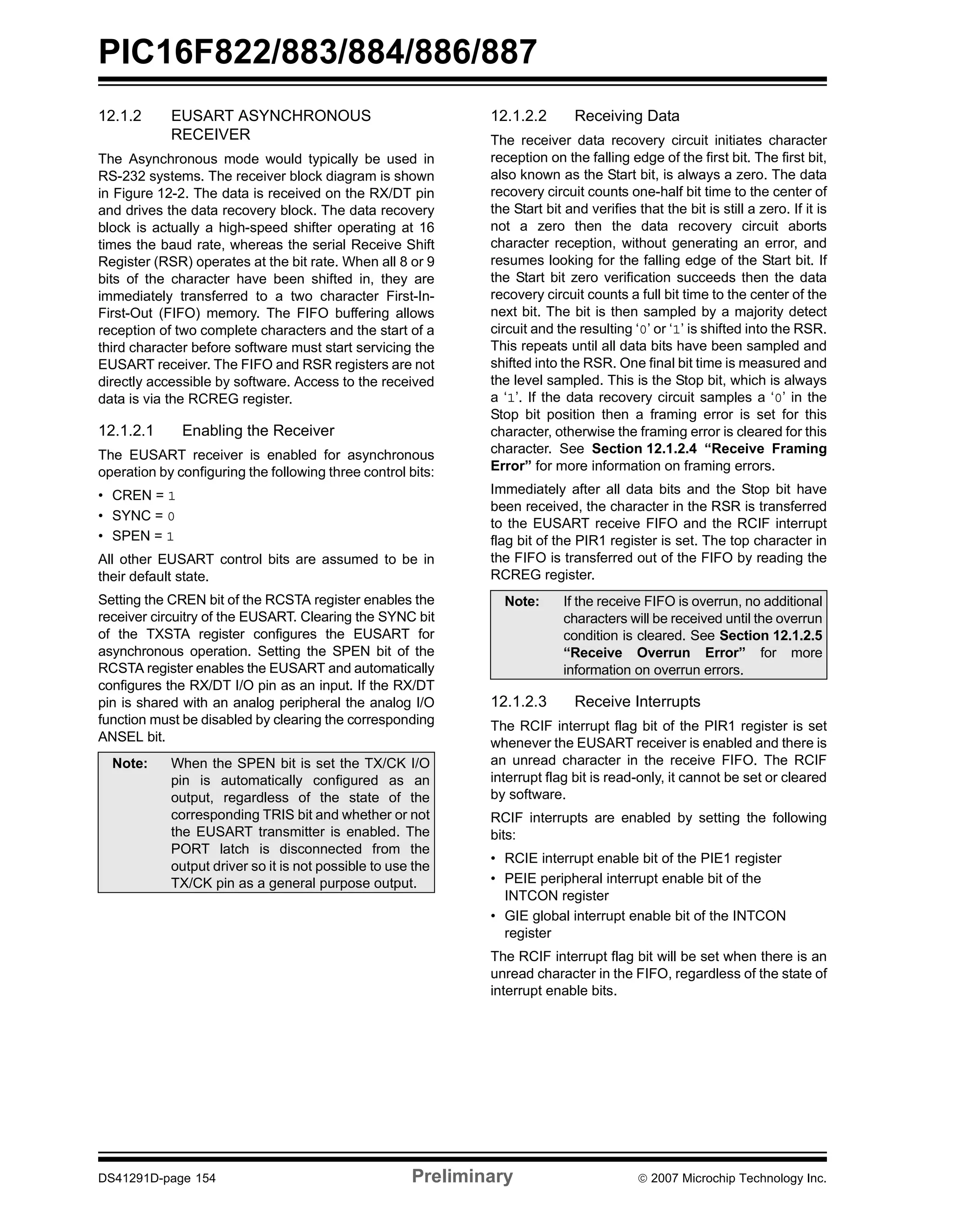 PIC16F822/883/884/886/887 
12.1.2 EUSART ASYNCHRONOUS 
RECEIVER 
The Asynchronous mode would typically be used in 
RS-232 systems. The receiver block diagram is shown 
in Figure 12-2. The data is received on the RX/DT pin 
and drives the data recovery block. The data recovery 
block is actually a high-speed shifter operating at 16 
times the baud rate, whereas the serial Receive Shift 
Register (RSR) operates at the bit rate. When all 8 or 9 
bits of the character have been shifted in, they are 
immediately transferred to a two character First-In- 
First-Out (FIFO) memory. The FIFO buffering allows 
reception of two complete characters and the start of a 
third character before software must start servicing the 
EUSART receiver. The FIFO and RSR registers are not 
directly accessible by software. Access to the received 
data is via the RCREG register. 
12.1.2.1 Enabling the Receiver 
The EUSART receiver is enabled for asynchronous 
operation by configuring the following three control bits: 
• CREN = 1 
• SYNC = 0 
• SPEN = 1 
All other EUSART control bits are assumed to be in 
their default state. 
Setting the CREN bit of the RCSTA register enables the 
receiver circuitry of the EUSART. Clearing the SYNC bit 
of the TXSTA register configures the EUSART for 
asynchronous operation. Setting the SPEN bit of the 
RCSTA register enables the EUSART and automatically 
configures the RX/DT I/O pin as an input. If the RX/DT 
pin is shared with an analog peripheral the analog I/O 
function must be disabled by clearing the corresponding 
ANSEL bit. 
12.1.2.2 Receiving Data 
The receiver data recovery circuit initiates character 
reception on the falling edge of the first bit. The first bit, 
also known as the Start bit, is always a zero. The data 
recovery circuit counts one-half bit time to the center of 
the Start bit and verifies that the bit is still a zero. If it is 
not a zero then the data recovery circuit aborts 
character reception, without generating an error, and 
resumes looking for the falling edge of the Start bit. If 
the Start bit zero verification succeeds then the data 
recovery circuit counts a full bit time to the center of the 
next bit. The bit is then sampled by a majority detect 
circuit and the resulting ‘0’ or ‘1’ is shifted into the RSR. 
This repeats until all data bits have been sampled and 
shifted into the RSR. One final bit time is measured and 
the level sampled. This is the Stop bit, which is always 
a ‘1’. If the data recovery circuit samples a ‘0’ in the 
Stop bit position then a framing error is set for this 
character, otherwise the framing error is cleared for this 
character. See Section 12.1.2.4 “Receive Framing 
Error” for more information on framing errors. 
Immediately after all data bits and the Stop bit have 
been received, the character in the RSR is transferred 
to the EUSART receive FIFO and the RCIF interrupt 
flag bit of the PIR1 register is set. The top character in 
the FIFO is transferred out of the FIFO by reading the 
RCREG register. 
Note: If the receive FIFO is overrun, no additional 
characters will be received until the overrun 
condition is cleared. See Section 12.1.2.5 
“Receive Overrun Error” for more 
information on overrun errors. 
12.1.2.3 Receive Interrupts 
The RCIF interrupt flag bit of the PIR1 register is set 
whenever the EUSART receiver is enabled and there is 
an unread character in the receive FIFO. The RCIF 
interrupt flag bit is read-only, it cannot be set or cleared 
by software. 
RCIF interrupts are enabled by setting the following 
bits: 
• RCIE interrupt enable bit of the PIE1 register 
• PEIE peripheral interrupt enable bit of the 
INTCON register 
• GIE global interrupt enable bit of the INTCON 
register 
The RCIF interrupt flag bit will be set when there is an 
unread character in the FIFO, regardless of the state of 
interrupt enable bits. 
Note: When the SPEN bit is set the TX/CK I/O 
pin is automatically configured as an 
output, regardless of the state of the 
corresponding TRIS bit and whether or not 
the EUSART transmitter is enabled. The 
PORT latch is disconnected from the 
output driver so it is not possible to use the 
TX/CK pin as a general purpose output. 
DS41291D-page 154 Preliminary © 2007 Microchip Technology Inc. 
 