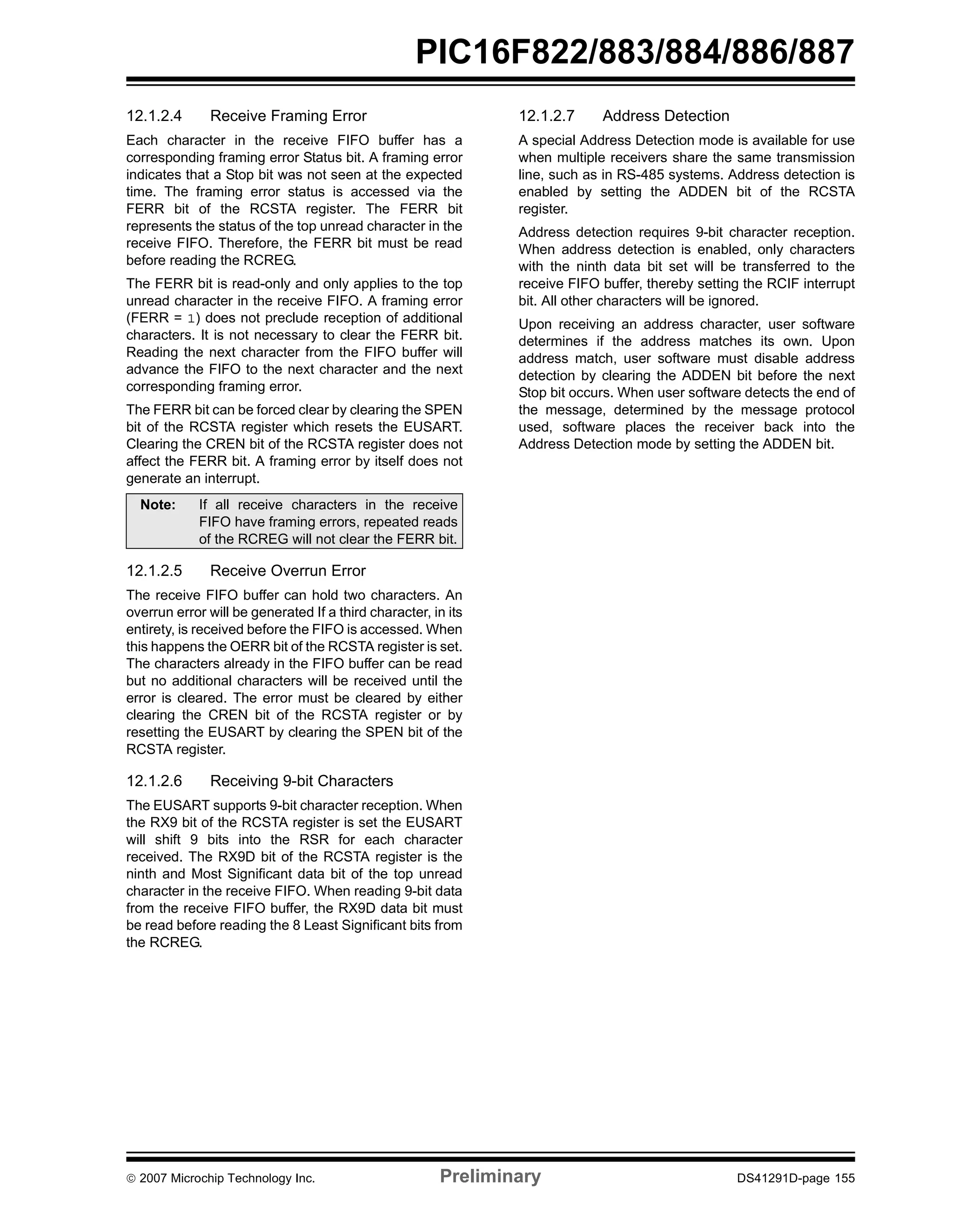 PIC16F822/883/884/886/887 
12.1.2.4 Receive Framing Error 
Each character in the receive FIFO buffer has a 
corresponding framing error Status bit. A framing error 
indicates that a Stop bit was not seen at the expected 
time. The framing error status is accessed via the 
FERR bit of the RCSTA register. The FERR bit 
represents the status of the top unread character in the 
receive FIFO. Therefore, the FERR bit must be read 
before reading the RCREG. 
The FERR bit is read-only and only applies to the top 
unread character in the receive FIFO. A framing error 
(FERR = 1) does not preclude reception of additional 
characters. It is not necessary to clear the FERR bit. 
Reading the next character from the FIFO buffer will 
advance the FIFO to the next character and the next 
corresponding framing error. 
The FERR bit can be forced clear by clearing the SPEN 
bit of the RCSTA register which resets the EUSART. 
Clearing the CREN bit of the RCSTA register does not 
affect the FERR bit. A framing error by itself does not 
generate an interrupt. 
Note: If all receive characters in the receive 
FIFO have framing errors, repeated reads 
of the RCREG will not clear the FERR bit. 
12.1.2.5 Receive Overrun Error 
The receive FIFO buffer can hold two characters. An 
overrun error will be generated If a third character, in its 
entirety, is received before the FIFO is accessed. When 
this happens the OERR bit of the RCSTA register is set. 
The characters already in the FIFO buffer can be read 
but no additional characters will be received until the 
error is cleared. The error must be cleared by either 
clearing the CREN bit of the RCSTA register or by 
resetting the EUSART by clearing the SPEN bit of the 
RCSTA register. 
12.1.2.6 Receiving 9-bit Characters 
The EUSART supports 9-bit character reception. When 
the RX9 bit of the RCSTA register is set the EUSART 
will shift 9 bits into the RSR for each character 
received. The RX9D bit of the RCSTA register is the 
ninth and Most Significant data bit of the top unread 
character in the receive FIFO. When reading 9-bit data 
from the receive FIFO buffer, the RX9D data bit must 
be read before reading the 8 Least Significant bits from 
the RCREG. 
12.1.2.7 Address Detection 
A special Address Detection mode is available for use 
when multiple receivers share the same transmission 
line, such as in RS-485 systems. Address detection is 
enabled by setting the ADDEN bit of the RCSTA 
register. 
Address detection requires 9-bit character reception. 
When address detection is enabled, only characters 
with the ninth data bit set will be transferred to the 
receive FIFO buffer, thereby setting the RCIF interrupt 
bit. All other characters will be ignored. 
Upon receiving an address character, user software 
determines if the address matches its own. Upon 
address match, user software must disable address 
detection by clearing the ADDEN bit before the next 
Stop bit occurs. When user software detects the end of 
the message, determined by the message protocol 
used, software places the receiver back into the 
Address Detection mode by setting the ADDEN bit. 
© 2007 Microchip Technology Inc. Preliminary DS41291D-page 155 
 