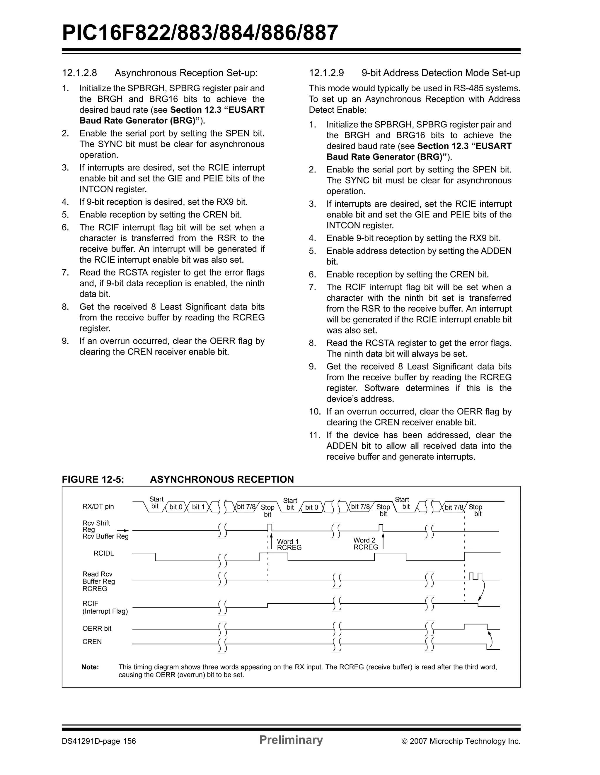 PIC16F822/883/884/886/887 
12.1.2.8 Asynchronous Reception Set-up: 
1. Initialize the SPBRGH, SPBRG register pair and 
the BRGH and BRG16 bits to achieve the 
desired baud rate (see Section 12.3 “EUSART 
Baud Rate Generator (BRG)”). 
2. Enable the serial port by setting the SPEN bit. 
The SYNC bit must be clear for asynchronous 
operation. 
3. If interrupts are desired, set the RCIE interrupt 
enable bit and set the GIE and PEIE bits of the 
INTCON register. 
4. If 9-bit reception is desired, set the RX9 bit. 
5. Enable reception by setting the CREN bit. 
6. The RCIF interrupt flag bit will be set when a 
character is transferred from the RSR to the 
receive buffer. An interrupt will be generated if 
the RCIE interrupt enable bit was also set. 
7. Read the RCSTA register to get the error flags 
and, if 9-bit data reception is enabled, the ninth 
data bit. 
8. Get the received 8 Least Significant data bits 
from the receive buffer by reading the RCREG 
register. 
9. If an overrun occurred, clear the OERR flag by 
clearing the CREN receiver enable bit. 
12.1.2.9 9-bit Address Detection Mode Set-up 
This mode would typically be used in RS-485 systems. 
To set up an Asynchronous Reception with Address 
Detect Enable: 
1. Initialize the SPBRGH, SPBRG register pair and 
the BRGH and BRG16 bits to achieve the 
desired baud rate (see Section 12.3 “EUSART 
Baud Rate Generator (BRG)”). 
2. Enable the serial port by setting the SPEN bit. 
The SYNC bit must be clear for asynchronous 
operation. 
3. If interrupts are desired, set the RCIE interrupt 
enable bit and set the GIE and PEIE bits of the 
INTCON register. 
4. Enable 9-bit reception by setting the RX9 bit. 
5. Enable address detection by setting the ADDEN 
bit. 
6. Enable reception by setting the CREN bit. 
7. The RCIF interrupt flag bit will be set when a 
character with the ninth bit set is transferred 
from the RSR to the receive buffer. An interrupt 
will be generated if the RCIE interrupt enable bit 
was also set. 
8. Read the RCSTA register to get the error flags. 
The ninth data bit will always be set. 
9. Get the received 8 Least Significant data bits 
from the receive buffer by reading the RCREG 
register. Software determines if this is the 
device’s address. 
10. If an overrun occurred, clear the OERR flag by 
clearing the CREN receiver enable bit. 
11. If the device has been addressed, clear the 
ADDEN bit to allow all received data into the 
receive buffer and generate interrupts. 
FIGURE 12-5: ASYNCHRONOUS RECEPTION 
Start 
bit bit 0 bit 1 bit 7/8 Stop bit 0 bit 7/8 
bit 
Start 
bit 
Start 
bit 7/8 Stop bit 
bit 
RX/DT pin 
Rcv Shift 
Reg 
Rcv Buffer Reg 
RCIDL 
Read Rcv 
Buffer Reg 
RCREG 
RCIF 
(Interrupt Flag) 
OERR bit 
CREN 
Word 1 
RCREG 
Word 2 
RCREG 
Stop 
bit 
Note: This timing diagram shows three words appearing on the RX input. The RCREG (receive buffer) is read after the third word, 
causing the OERR (overrun) bit to be set. 
DS41291D-page 156 Preliminary © 2007 Microchip Technology Inc. 
 