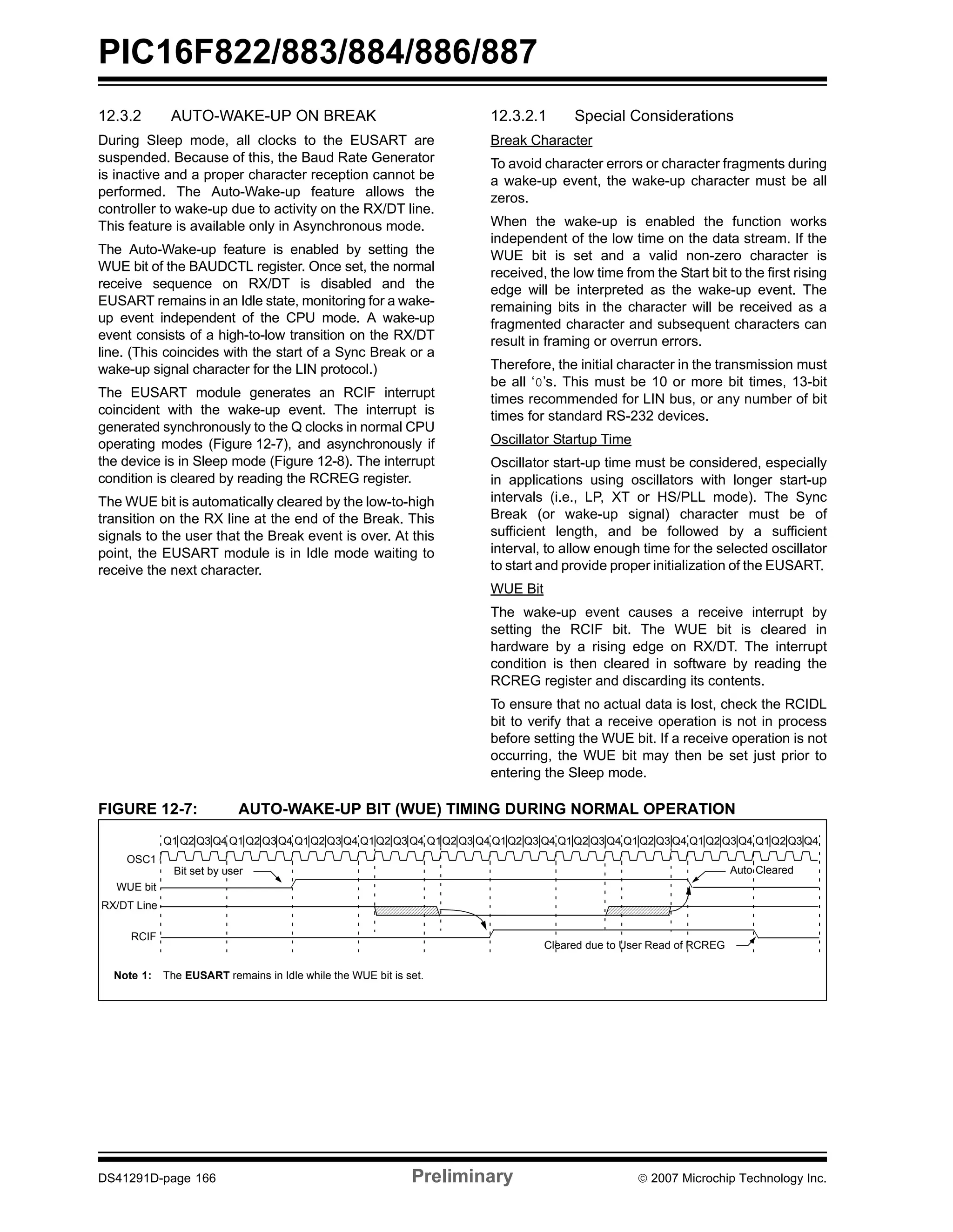 PIC16F822/883/884/886/887 
12.3.2 AUTO-WAKE-UP ON BREAK 
During Sleep mode, all clocks to the EUSART are 
suspended. Because of this, the Baud Rate Generator 
is inactive and a proper character reception cannot be 
performed. The Auto-Wake-up feature allows the 
controller to wake-up due to activity on the RX/DT line. 
This feature is available only in Asynchronous mode. 
The Auto-Wake-up feature is enabled by setting the 
WUE bit of the BAUDCTL register. Once set, the normal 
receive sequence on RX/DT is disabled and the 
EUSART remains in an Idle state, monitoring for a wake-up 
event independent of the CPU mode. A wake-up 
event consists of a high-to-low transition on the RX/DT 
line. (This coincides with the start of a Sync Break or a 
wake-up signal character for the LIN protocol.) 
The EUSART module generates an RCIF interrupt 
coincident with the wake-up event. The interrupt is 
generated synchronously to the Q clocks in normal CPU 
operating modes (Figure 12-7), and asynchronously if 
the device is in Sleep mode (Figure 12-8). The interrupt 
condition is cleared by reading the RCREG register. 
The WUE bit is automatically cleared by the low-to-high 
transition on the RX line at the end of the Break. This 
signals to the user that the Break event is over. At this 
point, the EUSART module is in Idle mode waiting to 
receive the next character. 
12.3.2.1 Special Considerations 
Break Character 
To avoid character errors or character fragments during 
a wake-up event, the wake-up character must be all 
zeros. 
When the wake-up is enabled the function works 
independent of the low time on the data stream. If the 
WUE bit is set and a valid non-zero character is 
received, the low time from the Start bit to the first rising 
edge will be interpreted as the wake-up event. The 
remaining bits in the character will be received as a 
fragmented character and subsequent characters can 
result in framing or overrun errors. 
Therefore, the initial character in the transmission must 
be all ‘0’s. This must be 10 or more bit times, 13-bit 
times recommended for LIN bus, or any number of bit 
times for standard RS-232 devices. 
Oscillator Startup Time 
Oscillator start-up time must be considered, especially 
in applications using oscillators with longer start-up 
intervals (i.e., LP, XT or HS/PLL mode). The Sync 
Break (or wake-up signal) character must be of 
sufficient length, and be followed by a sufficient 
interval, to allow enough time for the selected oscillator 
to start and provide proper initialization of the EUSART. 
WUE Bit 
The wake-up event causes a receive interrupt by 
setting the RCIF bit. The WUE bit is cleared in 
hardware by a rising edge on RX/DT. The interrupt 
condition is then cleared in software by reading the 
RCREG register and discarding its contents. 
To ensure that no actual data is lost, check the RCIDL 
bit to verify that a receive operation is not in process 
before setting the WUE bit. If a receive operation is not 
occurring, the WUE bit may then be set just prior to 
entering the Sleep mode. 
FIGURE 12-7: AUTO-WAKE-UP BIT (WUE) TIMING DURING NORMAL OPERATION 
Q1 Q2 Q3 Q4 Q1 Q2Q3Q4 Q1Q2Q3Q4 Q1Q2 Q3 Q4 Q1Q2 Q3 Q4 Q1Q2 Q3 Q4 Q1Q2 Q3Q4 Q1Q2 Q3Q4 Q1 Q2Q3 Q4 Q1Q2 Q3Q4 
OSC1 
WUE bit 
RX/DT Line 
RCIF 
Bit set by user Auto Cleared 
Cleared due to User Read of RCREG 
Note 1: The EUSART remains in Idle while the WUE bit is set. 
DS41291D-page 166 Preliminary © 2007 Microchip Technology Inc. 
 