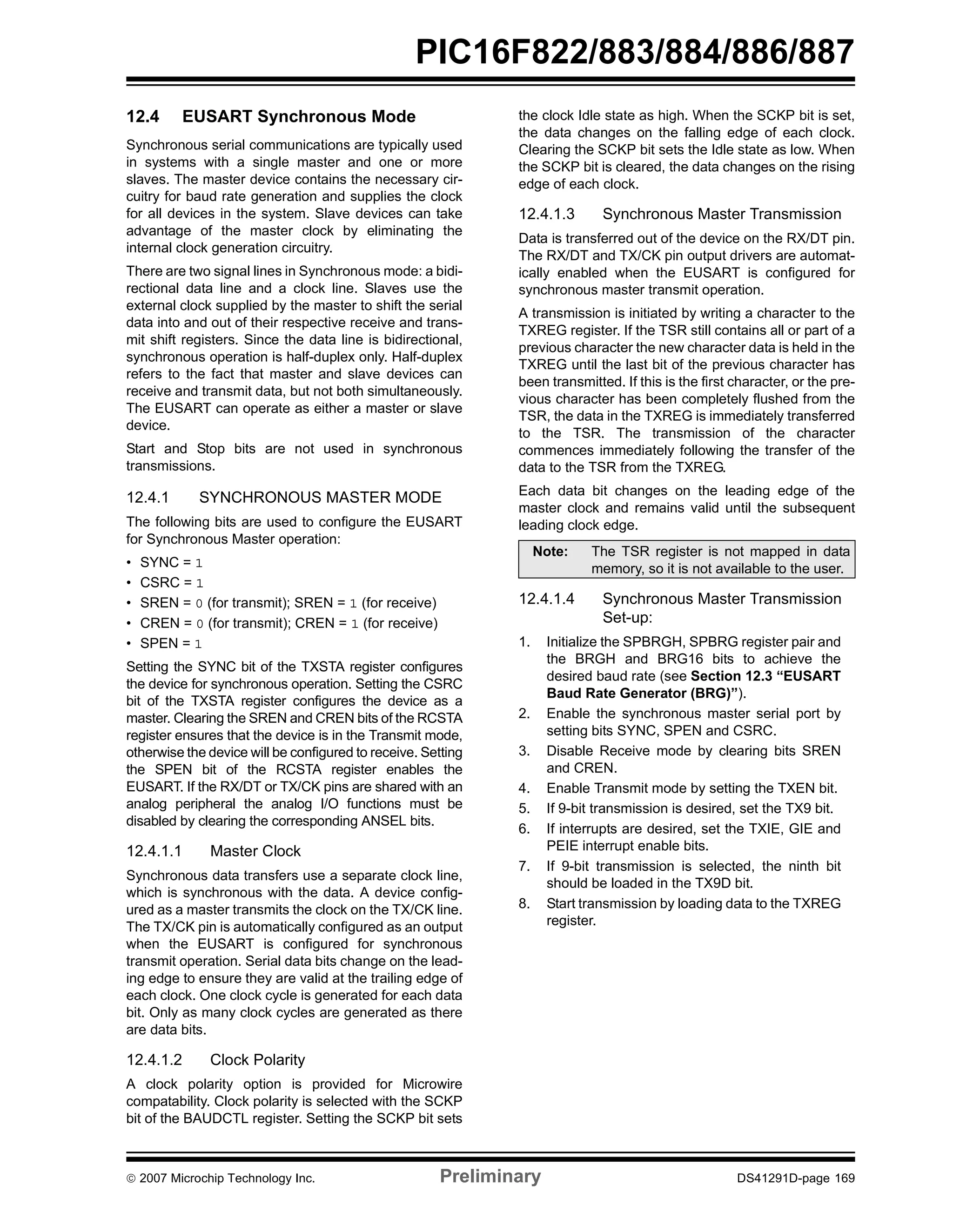 PIC16F822/883/884/886/887 
12.4 EUSART Synchronous Mode 
Synchronous serial communications are typically used 
in systems with a single master and one or more 
slaves. The master device contains the necessary cir-cuitry 
for baud rate generation and supplies the clock 
for all devices in the system. Slave devices can take 
advantage of the master clock by eliminating the 
internal clock generation circuitry. 
There are two signal lines in Synchronous mode: a bidi-rectional 
data line and a clock line. Slaves use the 
external clock supplied by the master to shift the serial 
data into and out of their respective receive and trans-mit 
shift registers. Since the data line is bidirectional, 
synchronous operation is half-duplex only. Half-duplex 
refers to the fact that master and slave devices can 
receive and transmit data, but not both simultaneously. 
The EUSART can operate as either a master or slave 
device. 
Start and Stop bits are not used in synchronous 
transmissions. 
12.4.1 SYNCHRONOUS MASTER MODE 
The following bits are used to configure the EUSART 
for Synchronous Master operation: 
• SYNC = 1 
• CSRC = 1 
• SREN = 0 (for transmit); SREN = 1 (for receive) 
• CREN = 0 (for transmit); CREN = 1 (for receive) 
• SPEN = 1 
Setting the SYNC bit of the TXSTA register configures 
the device for synchronous operation. Setting the CSRC 
bit of the TXSTA register configures the device as a 
master. Clearing the SREN and CREN bits of the RCSTA 
register ensures that the device is in the Transmit mode, 
otherwise the device will be configured to receive. Setting 
the SPEN bit of the RCSTA register enables the 
EUSART. If the RX/DT or TX/CK pins are shared with an 
analog peripheral the analog I/O functions must be 
disabled by clearing the corresponding ANSEL bits. 
12.4.1.1 Master Clock 
Synchronous data transfers use a separate clock line, 
which is synchronous with the data. A device config-ured 
as a master transmits the clock on the TX/CK line. 
The TX/CK pin is automatically configured as an output 
when the EUSART is configured for synchronous 
transmit operation. Serial data bits change on the lead-ing 
edge to ensure they are valid at the trailing edge of 
each clock. One clock cycle is generated for each data 
bit. Only as many clock cycles are generated as there 
are data bits. 
12.4.1.2 Clock Polarity 
A clock polarity option is provided for Microwire 
compatability. Clock polarity is selected with the SCKP 
bit of the BAUDCTL register. Setting the SCKP bit sets 
the clock Idle state as high. When the SCKP bit is set, 
the data changes on the falling edge of each clock. 
Clearing the SCKP bit sets the Idle state as low. When 
the SCKP bit is cleared, the data changes on the rising 
edge of each clock. 
12.4.1.3 Synchronous Master Transmission 
Data is transferred out of the device on the RX/DT pin. 
The RX/DT and TX/CK pin output drivers are automat-ically 
enabled when the EUSART is configured for 
synchronous master transmit operation. 
A transmission is initiated by writing a character to the 
TXREG register. If the TSR still contains all or part of a 
previous character the new character data is held in the 
TXREG until the last bit of the previous character has 
been transmitted. If this is the first character, or the pre-vious 
character has been completely flushed from the 
TSR, the data in the TXREG is immediately transferred 
to the TSR. The transmission of the character 
commences immediately following the transfer of the 
data to the TSR from the TXREG. 
Each data bit changes on the leading edge of the 
master clock and remains valid until the subsequent 
leading clock edge. 
Note: The TSR register is not mapped in data 
memory, so it is not available to the user. 
12.4.1.4 Synchronous Master Transmission 
Set-up: 
1. Initialize the SPBRGH, SPBRG register pair and 
the BRGH and BRG16 bits to achieve the 
desired baud rate (see Section 12.3 “EUSART 
Baud Rate Generator (BRG)”). 
2. Enable the synchronous master serial port by 
setting bits SYNC, SPEN and CSRC. 
3. Disable Receive mode by clearing bits SREN 
and CREN. 
4. Enable Transmit mode by setting the TXEN bit. 
5. If 9-bit transmission is desired, set the TX9 bit. 
6. If interrupts are desired, set the TXIE, GIE and 
PEIE interrupt enable bits. 
7. If 9-bit transmission is selected, the ninth bit 
should be loaded in the TX9D bit. 
8. Start transmission by loading data to the TXREG 
register. 
© 2007 Microchip Technology Inc. Preliminary DS41291D-page 169 
 