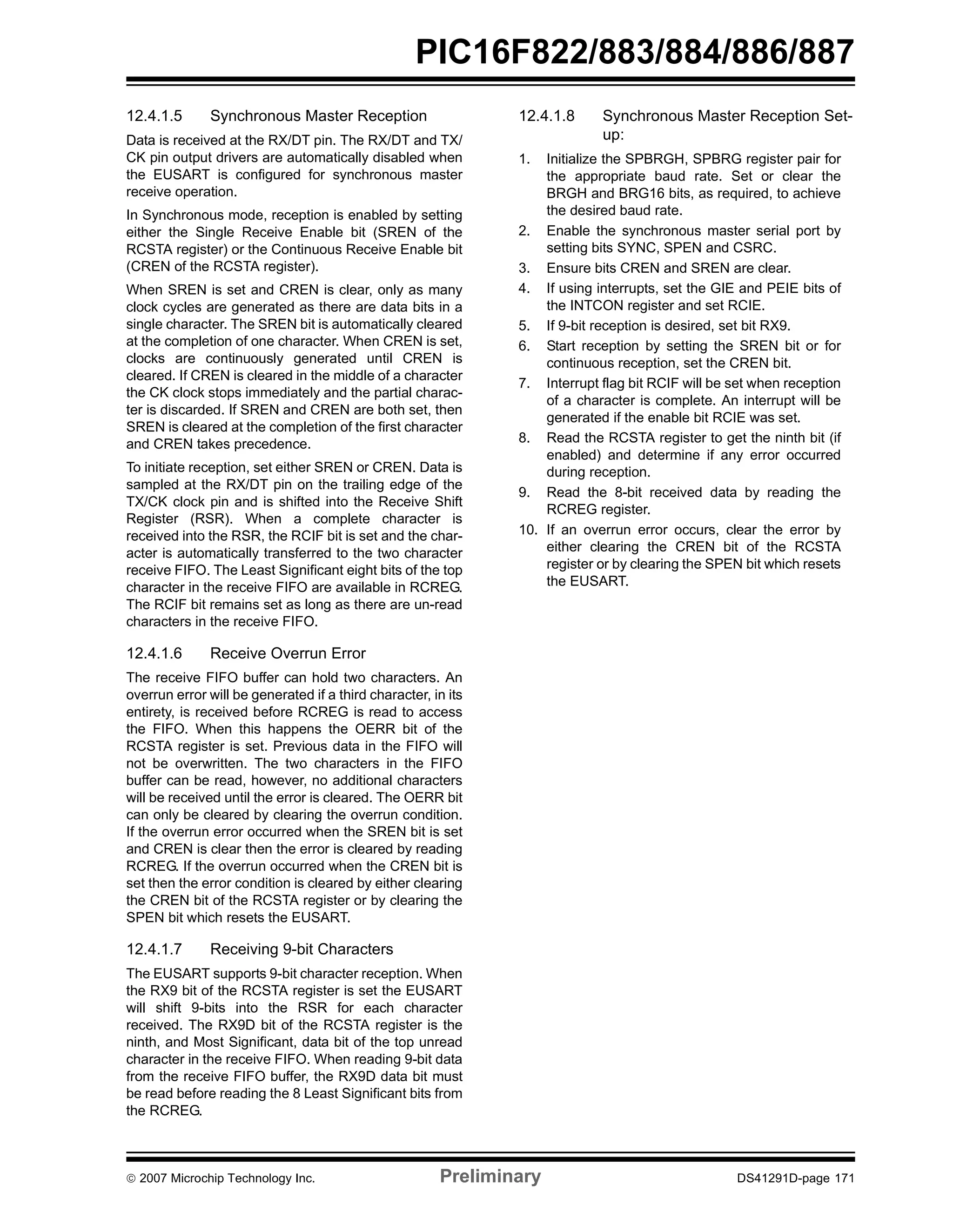 PIC16F822/883/884/886/887 
12.4.1.5 Synchronous Master Reception 
Data is received at the RX/DT pin. The RX/DT and TX/ 
CK pin output drivers are automatically disabled when 
the EUSART is configured for synchronous master 
receive operation. 
In Synchronous mode, reception is enabled by setting 
either the Single Receive Enable bit (SREN of the 
RCSTA register) or the Continuous Receive Enable bit 
(CREN of the RCSTA register). 
When SREN is set and CREN is clear, only as many 
clock cycles are generated as there are data bits in a 
single character. The SREN bit is automatically cleared 
at the completion of one character. When CREN is set, 
clocks are continuously generated until CREN is 
cleared. If CREN is cleared in the middle of a character 
the CK clock stops immediately and the partial charac-ter 
is discarded. If SREN and CREN are both set, then 
SREN is cleared at the completion of the first character 
and CREN takes precedence. 
To initiate reception, set either SREN or CREN. Data is 
sampled at the RX/DT pin on the trailing edge of the 
TX/CK clock pin and is shifted into the Receive Shift 
Register (RSR). When a complete character is 
received into the RSR, the RCIF bit is set and the char-acter 
is automatically transferred to the two character 
receive FIFO. The Least Significant eight bits of the top 
character in the receive FIFO are available in RCREG. 
The RCIF bit remains set as long as there are un-read 
characters in the receive FIFO. 
12.4.1.6 Receive Overrun Error 
The receive FIFO buffer can hold two characters. An 
overrun error will be generated if a third character, in its 
entirety, is received before RCREG is read to access 
the FIFO. When this happens the OERR bit of the 
RCSTA register is set. Previous data in the FIFO will 
not be overwritten. The two characters in the FIFO 
buffer can be read, however, no additional characters 
will be received until the error is cleared. The OERR bit 
can only be cleared by clearing the overrun condition. 
If the overrun error occurred when the SREN bit is set 
and CREN is clear then the error is cleared by reading 
RCREG. If the overrun occurred when the CREN bit is 
set then the error condition is cleared by either clearing 
the CREN bit of the RCSTA register or by clearing the 
SPEN bit which resets the EUSART. 
12.4.1.7 Receiving 9-bit Characters 
The EUSART supports 9-bit character reception. When 
the RX9 bit of the RCSTA register is set the EUSART 
will shift 9-bits into the RSR for each character 
received. The RX9D bit of the RCSTA register is the 
ninth, and Most Significant, data bit of the top unread 
character in the receive FIFO. When reading 9-bit data 
from the receive FIFO buffer, the RX9D data bit must 
be read before reading the 8 Least Significant bits from 
the RCREG. 
12.4.1.8 Synchronous Master Reception Set-up: 
1. Initialize the SPBRGH, SPBRG register pair for 
the appropriate baud rate. Set or clear the 
BRGH and BRG16 bits, as required, to achieve 
the desired baud rate. 
2. Enable the synchronous master serial port by 
setting bits SYNC, SPEN and CSRC. 
3. Ensure bits CREN and SREN are clear. 
4. If using interrupts, set the GIE and PEIE bits of 
the INTCON register and set RCIE. 
5. If 9-bit reception is desired, set bit RX9. 
6. Start reception by setting the SREN bit or for 
continuous reception, set the CREN bit. 
7. Interrupt flag bit RCIF will be set when reception 
of a character is complete. An interrupt will be 
generated if the enable bit RCIE was set. 
8. Read the RCSTA register to get the ninth bit (if 
enabled) and determine if any error occurred 
during reception. 
9. Read the 8-bit received data by reading the 
RCREG register. 
10. If an overrun error occurs, clear the error by 
either clearing the CREN bit of the RCSTA 
register or by clearing the SPEN bit which resets 
the EUSART. 
© 2007 Microchip Technology Inc. Preliminary DS41291D-page 171 
 