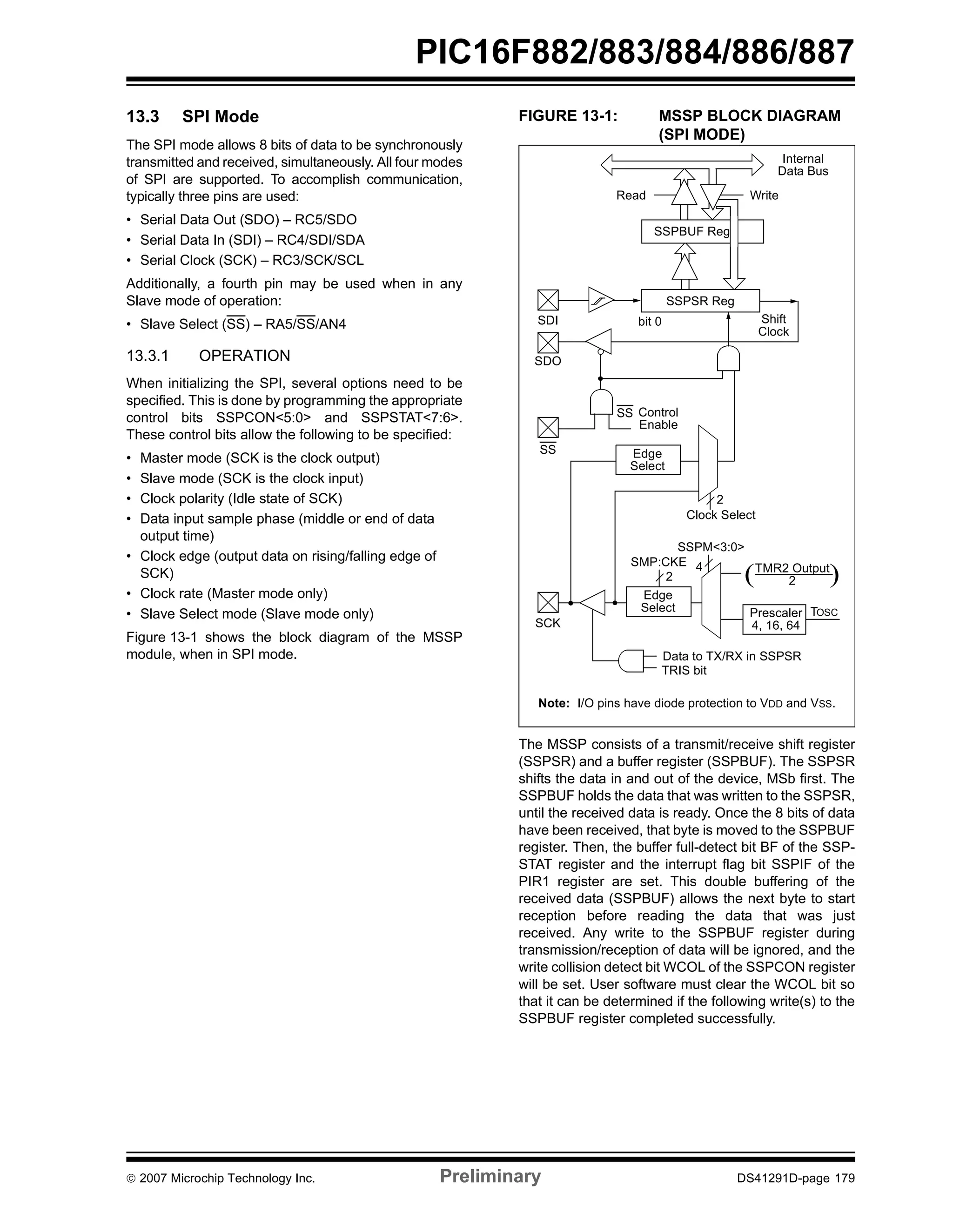 PIC16F882/883/884/886/887 
13.3 SPI Mode 
The SPI mode allows 8 bits of data to be synchronously 
transmitted and received, simultaneously. All four modes 
of SPI are supported. To accomplish communication, 
typically three pins are used: 
• Serial Data Out (SDO) – RC5/SDO 
• Serial Data In (SDI) – RC4/SDI/SDA 
• Serial Clock (SCK) – RC3/SCK/SCL 
Additionally, a fourth pin may be used when in any 
Slave mode of operation: 
• Slave Select (SS) – RA5/SS/AN4 
13.3.1 OPERATION 
When initializing the SPI, several options need to be 
specified. This is done by programming the appropriate 
control bits SSPCON<5:0> and SSPSTAT<7:6>. 
These control bits allow the following to be specified: 
• Master mode (SCK is the clock output) 
• Slave mode (SCK is the clock input) 
• Clock polarity (Idle state of SCK) 
• Data input sample phase (middle or end of data 
output time) 
• Clock edge (output data on rising/falling edge of 
SCK) 
• Clock rate (Master mode only) 
• Slave Select mode (Slave mode only) 
Figure 13-1 shows the block diagram of the MSSP 
module, when in SPI mode. 
FIGURE 13-1: MSSP BLOCK DIAGRAM 
(SPI MODE) 
Internal 
Data Bus 
Read Write 
SSPBUF Reg 
bit 0 Shift 
SS Control 
Enable 
2 
Clock Select 
SSPM<3:0> 
Clock 
( ) 
SSPSR Reg 
Edge 
Select 
TMR2 Output 
2 
Prescaler TOSC 
4, 16, 64 
SMP:CKE 
2 
Edge 
Select 
4 
Data to TX/RX in SSPSR 
TRIS bit 
SDI 
SDO 
SS 
SCK 
Note: I/O pins have diode protection to VDD and VSS. 
The MSSP consists of a transmit/receive shift register 
(SSPSR) and a buffer register (SSPBUF). The SSPSR 
shifts the data in and out of the device, MSb first. The 
SSPBUF holds the data that was written to the SSPSR, 
until the received data is ready. Once the 8 bits of data 
have been received, that byte is moved to the SSPBUF 
register. Then, the buffer full-detect bit BF of the SSP-STAT 
register and the interrupt flag bit SSPIF of the 
PIR1 register are set. This double buffering of the 
received data (SSPBUF) allows the next byte to start 
reception before reading the data that was just 
received. Any write to the SSPBUF register during 
transmission/reception of data will be ignored, and the 
write collision detect bit WCOL of the SSPCON register 
will be set. User software must clear the WCOL bit so 
that it can be determined if the following write(s) to the 
SSPBUF register completed successfully. 
© 2007 Microchip Technology Inc. Preliminary DS41291D-page 179 
 