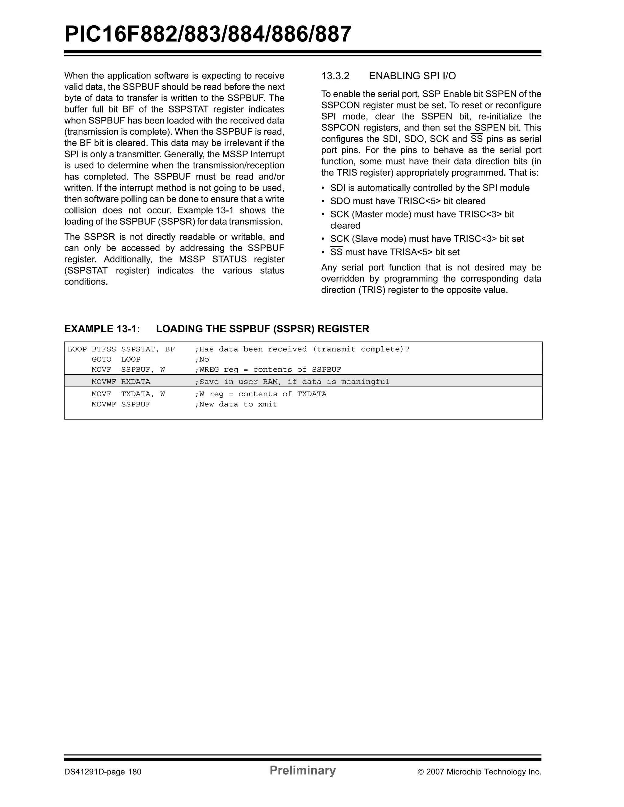 PIC16F882/883/884/886/887 
When the application software is expecting to receive 
valid data, the SSPBUF should be read before the next 
byte of data to transfer is written to the SSPBUF. The 
buffer full bit BF of the SSPSTAT register indicates 
when SSPBUF has been loaded with the received data 
(transmission is complete). When the SSPBUF is read, 
the BF bit is cleared. This data may be irrelevant if the 
SPI is only a transmitter. Generally, the MSSP Interrupt 
is used to determine when the transmission/reception 
has completed. The SSPBUF must be read and/or 
written. If the interrupt method is not going to be used, 
then software polling can be done to ensure that a write 
collision does not occur. Example 13-1 shows the 
loading of the SSPBUF (SSPSR) for data transmission. 
The SSPSR is not directly readable or writable, and 
can only be accessed by addressing the SSPBUF 
register. Additionally, the MSSP STATUS register 
(SSPSTAT register) indicates the various status 
conditions. 
13.3.2 ENABLING SPI I/O 
To enable the serial port, SSP Enable bit SSPEN of the 
SSPCON register must be set. To reset or reconfigure 
SPI mode, clear the SSPEN bit, re-initialize the 
SSPCON registers, and then set the SSPEN bit. This 
configures the SDI, SDO, SCK and SS pins as serial 
port pins. For the pins to behave as the serial port 
function, some must have their data direction bits (in 
the TRIS register) appropriately programmed. That is: 
• SDI is automatically controlled by the SPI module 
• SDO must have TRISC<5> bit cleared 
• SCK (Master mode) must have TRISC<3> bit 
cleared 
• SCK (Slave mode) must have TRISC<3> bit set 
• SS must have TRISA<5> bit set 
Any serial port function that is not desired may be 
overridden by programming the corresponding data 
direction (TRIS) register to the opposite value. 
EXAMPLE 13-1: LOADING THE SSPBUF (SSPSR) REGISTER 
LOOP BTFSS SSPSTAT, BF ;Has data been received (transmit complete)? 
GOTO LOOP ;No 
MOVF SSPBUF, W ;WREG reg = contents of SSPBUF 
MOVWF RXDATA ;Save in user RAM, if data is meaningful 
MOVF TXDATA, W ;W reg = contents of TXDATA 
MOVWF SSPBUF ;New data to xmit 
DS41291D-page 180 Preliminary © 2007 Microchip Technology Inc. 
 