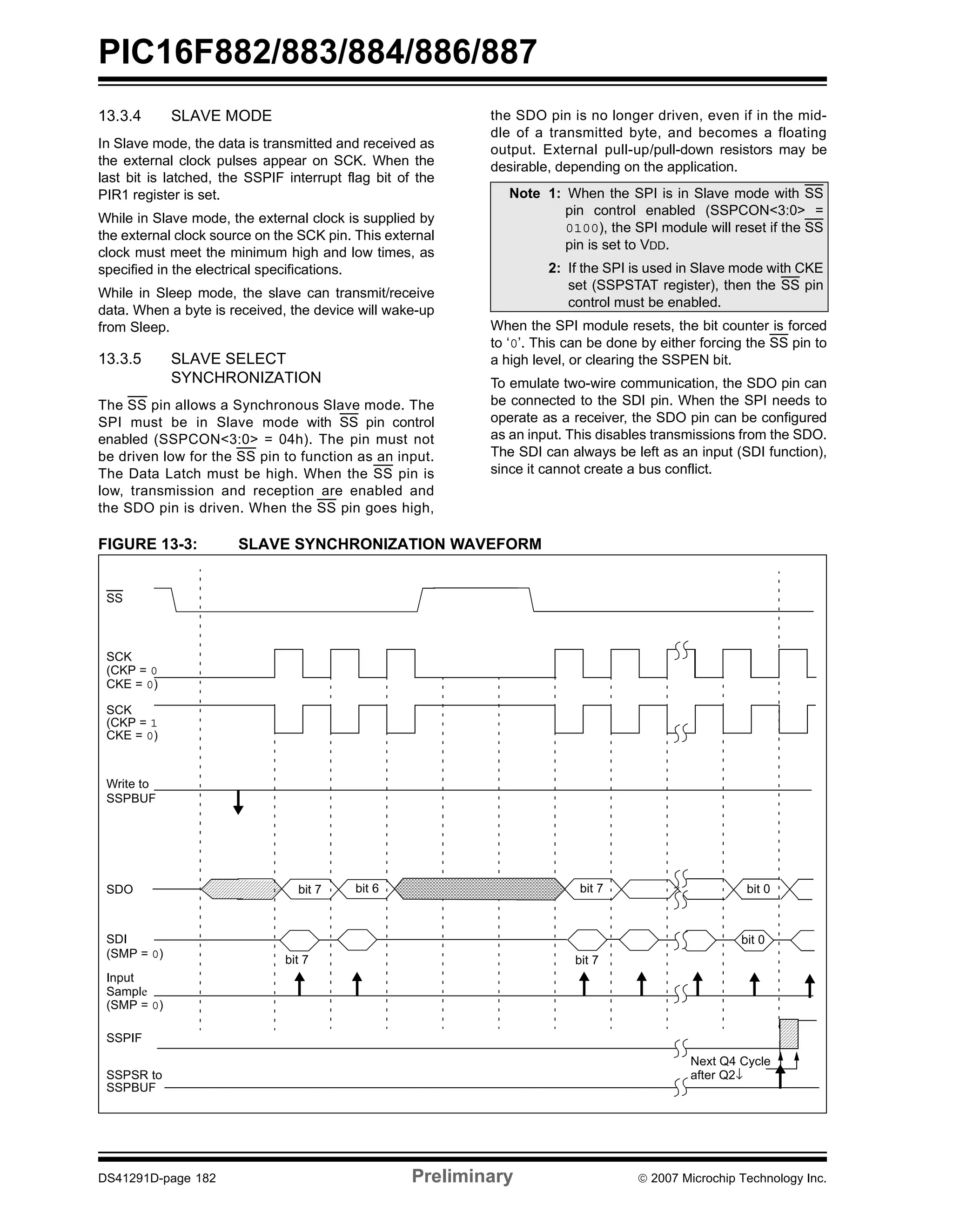 PIC16F882/883/884/886/887 
13.3.4 SLAVE MODE 
In Slave mode, the data is transmitted and received as 
the external clock pulses appear on SCK. When the 
last bit is latched, the SSPIF interrupt flag bit of the 
PIR1 register is set. 
While in Slave mode, the external clock is supplied by 
the external clock source on the SCK pin. This external 
clock must meet the minimum high and low times, as 
specified in the electrical specifications. 
While in Sleep mode, the slave can transmit/receive 
data. When a byte is received, the device will wake-up 
from Sleep. 
13.3.5 SLAVE SELECT 
SYNCHRONIZATION 
The SS pin allows a Synchronous Slave mode. The 
SPI must be in Slave mode with SS pin control 
enabled (SSPCON<3:0> = 04h). The pin must not 
be driven low for the SS pin to function as an input. 
The Data Latch must be high. When the SS pin is 
low, transmission and reception are enabled and 
the SDO pin is driven. When the SS pin goes high, 
the SDO pin is no longer driven, even if in the mid-dle 
of a transmitted byte, and becomes a floating 
output. External pull-up/pull-down resistors may be 
desirable, depending on the application. 
Note 1: When the SPI is in Slave mode with SS 
pin control enabled (SSPCON<3:0> = 
0100), the SPI module will reset if the SS 
pin is set to VDD. 
2: If the SPI is used in Slave mode with CKE 
set (SSPSTAT register), then the SS pin 
control must be enabled. 
When the SPI module resets, the bit counter is forced 
to ‘0’. This can be done by either forcing the SS pin to 
a high level, or clearing the SSPEN bit. 
To emulate two-wire communication, the SDO pin can 
be connected to the SDI pin. When the SPI needs to 
operate as a receiver, the SDO pin can be configured 
as an input. This disables transmissions from the SDO. 
The SDI can always be left as an input (SDI function), 
since it cannot create a bus conflict. 
FIGURE 13-3: SLAVE SYNCHRONIZATION WAVEFORM 
SS 
SCK 
(CKP = 0 
CKE = 0) 
SCK 
(CKP = 1 
CKE = 0) 
Write to 
SSPBUF 
SDO bit 7 bit 6 bit 7 
SDI 
(SMP = 0) 
Input 
Sample 
bit 7 
(SMP = 0) 
SSPIF 
SSPSR to 
SSPBUF 
bit 0 
bit 7 
bit 0 
Next Q4 Cycle 
after Q2↓ 
DS41291D-page 182 Preliminary © 2007 Microchip Technology Inc. 
 
