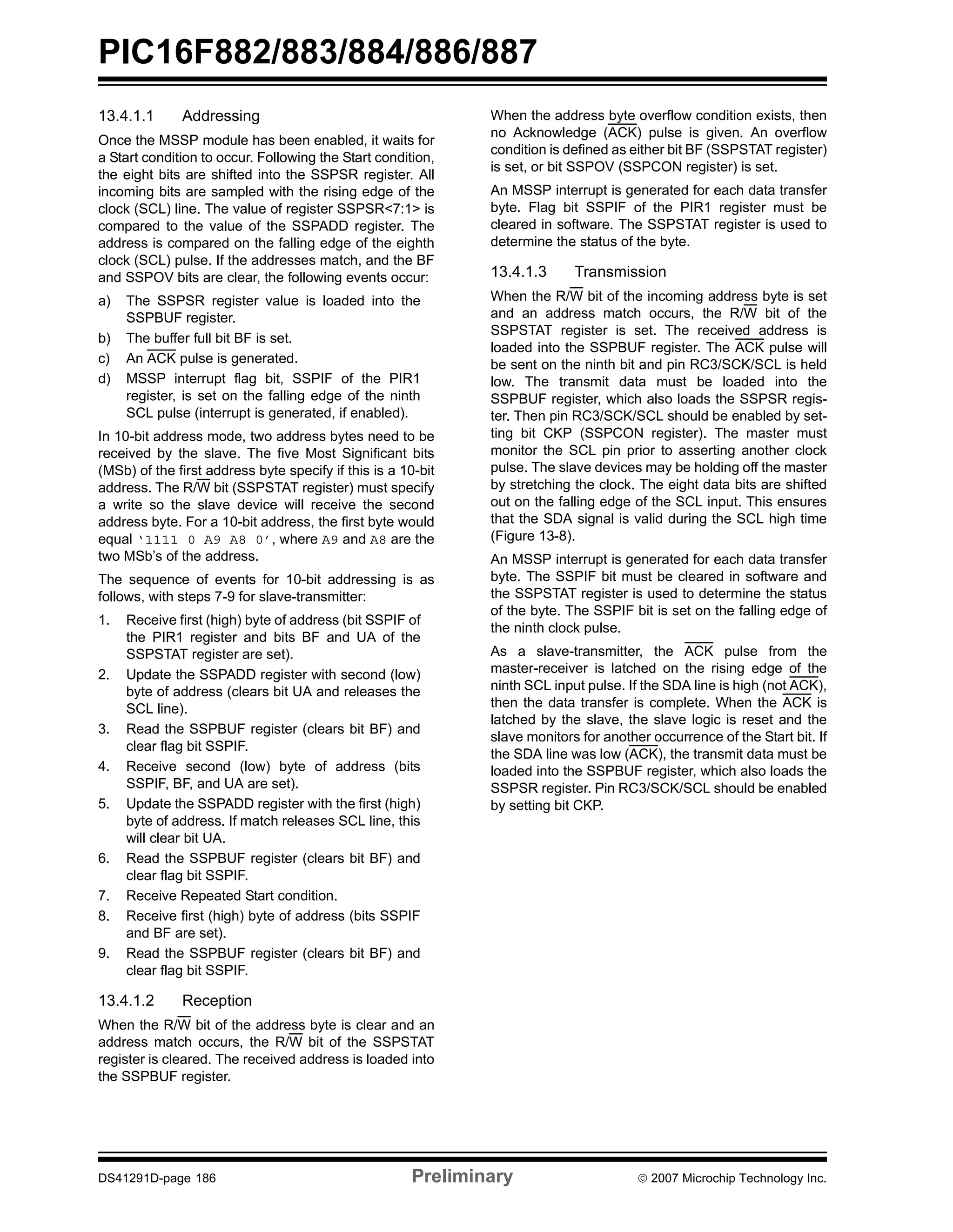 PIC16F882/883/884/886/887 
13.4.1.1 Addressing 
Once the MSSP module has been enabled, it waits for 
a Start condition to occur. Following the Start condition, 
the eight bits are shifted into the SSPSR register. All 
incoming bits are sampled with the rising edge of the 
clock (SCL) line. The value of register SSPSR<7:1> is 
compared to the value of the SSPADD register. The 
address is compared on the falling edge of the eighth 
clock (SCL) pulse. If the addresses match, and the BF 
and SSPOV bits are clear, the following events occur: 
a) The SSPSR register value is loaded into the 
SSPBUF register. 
b) The buffer full bit BF is set. 
c) An ACK pulse is generated. 
d) MSSP interrupt flag bit, SSPIF of the PIR1 
register, is set on the falling edge of the ninth 
SCL pulse (interrupt is generated, if enabled). 
In 10-bit address mode, two address bytes need to be 
received by the slave. The five Most Significant bits 
(MSb) of the first address byte specify if this is a 10-bit 
address. The R/W bit (SSPSTAT register) must specify 
a write so the slave device will receive the second 
address byte. For a 10-bit address, the first byte would 
equal ‘1111 0 A9 A8 0’, where A9 and A8 are the 
two MSb’s of the address. 
The sequence of events for 10-bit addressing is as 
follows, with steps 7-9 for slave-transmitter: 
1. Receive first (high) byte of address (bit SSPIF of 
the PIR1 register and bits BF and UA of the 
SSPSTAT register are set). 
2. Update the SSPADD register with second (low) 
byte of address (clears bit UA and releases the 
SCL line). 
3. Read the SSPBUF register (clears bit BF) and 
clear flag bit SSPIF. 
4. Receive second (low) byte of address (bits 
SSPIF, BF, and UA are set). 
5. Update the SSPADD register with the first (high) 
byte of address. If match releases SCL line, this 
will clear bit UA. 
6. Read the SSPBUF register (clears bit BF) and 
clear flag bit SSPIF. 
7. Receive Repeated Start condition. 
8. Receive first (high) byte of address (bits SSPIF 
and BF are set). 
9. Read the SSPBUF register (clears bit BF) and 
clear flag bit SSPIF. 
13.4.1.2 Reception 
When the R/W bit of the address byte is clear and an 
address match occurs, the R/W bit of the SSPSTAT 
register is cleared. The received address is loaded into 
the SSPBUF register. 
When the address byte overflow condition exists, then 
no Acknowledge (ACK) pulse is given. An overflow 
condition is defined as either bit BF (SSPSTAT register) 
is set, or bit SSPOV (SSPCON register) is set. 
An MSSP interrupt is generated for each data transfer 
byte. Flag bit SSPIF of the PIR1 register must be 
cleared in software. The SSPSTAT register is used to 
determine the status of the byte. 
13.4.1.3 Transmission 
When the R/W bit of the incoming address byte is set 
and an address match occurs, the R/W bit of the 
SSPSTAT register is set. The received address is 
loaded into the SSPBUF register. The ACK pulse will 
be sent on the ninth bit and pin RC3/SCK/SCL is held 
low. The transmit data must be loaded into the 
SSPBUF register, which also loads the SSPSR regis-ter. 
Then pin RC3/SCK/SCL should be enabled by set-ting 
bit CKP (SSPCON register). The master must 
monitor the SCL pin prior to asserting another clock 
pulse. The slave devices may be holding off the master 
by stretching the clock. The eight data bits are shifted 
out on the falling edge of the SCL input. This ensures 
that the SDA signal is valid during the SCL high time 
(Figure 13-8). 
An MSSP interrupt is generated for each data transfer 
byte. The SSPIF bit must be cleared in software and 
the SSPSTAT register is used to determine the status 
of the byte. The SSPIF bit is set on the falling edge of 
the ninth clock pulse. 
As a slave-transmitter, the ACK pulse from the 
master-receiver is latched on the rising edge of the 
ninth SCL input pulse. If the SDA line is high (not ACK), 
then the data transfer is complete. When the ACK is 
latched by the slave, the slave logic is reset and the 
slave monitors for another occurrence of the Start bit. If 
the SDA line was low (ACK), the transmit data must be 
loaded into the SSPBUF register, which also loads the 
SSPSR register. Pin RC3/SCK/SCL should be enabled 
by setting bit CKP. 
DS41291D-page 186 Preliminary © 2007 Microchip Technology Inc. 
 