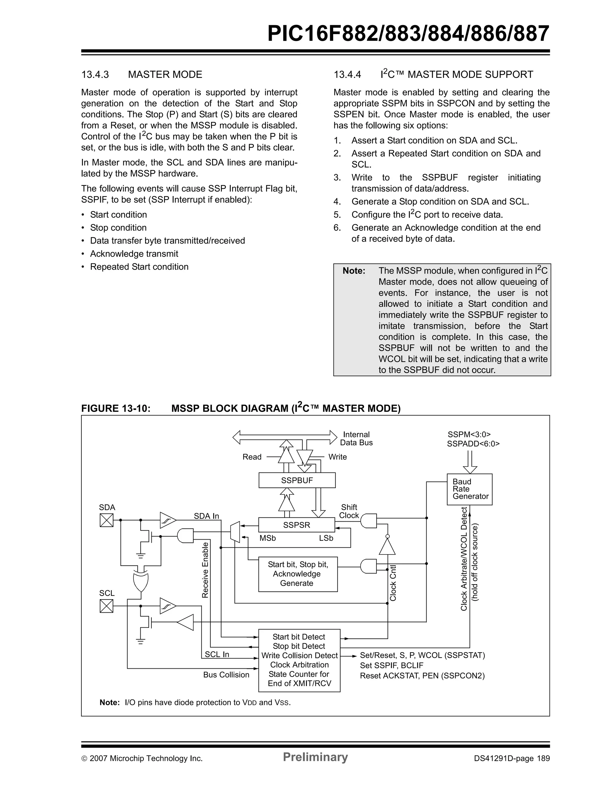 PIC16F882/883/884/886/887 
13.4.3 MASTER MODE 
Master mode of operation is supported by interrupt 
generation on the detection of the Start and Stop 
conditions. The Stop (P) and Start (S) bits are cleared 
from a Reset, or when the MSSP module is disabled. 
Control of the I2C bus may be taken when the P bit is 
set, or the bus is idle, with both the S and P bits clear. 
In Master mode, the SCL and SDA lines are manipu-lated 
by the MSSP hardware. 
The following events will cause SSP Interrupt Flag bit, 
SSPIF, to be set (SSP Interrupt if enabled): 
• Start condition 
• Stop condition 
• Data transfer byte transmitted/received 
• Acknowledge transmit 
• Repeated Start condition 
13.4.4 I2C™ MASTER MODE SUPPORT 
Master mode is enabled by setting and clearing the 
appropriate SSPM bits in SSPCON and by setting the 
SSPEN bit. Once Master mode is enabled, the user 
has the following six options: 
1. Assert a Start condition on SDA and SCL. 
2. Assert a Repeated Start condition on SDA and 
SCL. 
3. Write to the SSPBUF register initiating 
transmission of data/address. 
4. Generate a Stop condition on SDA and SCL. 
5. Configure the I2C port to receive data. 
6. Generate an Acknowledge condition at the end 
of a received byte of data. 
Note: The MSSP module, when configured in I2C 
Master mode, does not allow queueing of 
events. For instance, the user is not 
allowed to initiate a Start condition and 
immediately write the SSPBUF register to 
imitate transmission, before the Start 
condition is complete. In this case, the 
SSPBUF will not be written to and the 
WCOL bit will be set, indicating that a write 
to the SSPBUF did not occur. 
FIGURE 13-10: MSSP BLOCK DIAGRAM (I2C™ MASTER MODE) 
Internal 
Data Bus 
Read Write 
SSPBUF 
SSPSR 
MSb LSb 
Start bit, Stop bit, 
Clock Cntl 
SSPM<3:0> 
SSPADD<6:0> 
Baud 
Rate 
Generator 
Clock Arbitrate/WCOL Detect 
(hold off clock source) 
Set/Reset, S, P, WCOL (SSPSTAT) 
Shift 
Clock 
SDA 
Acknowledge 
Generate 
SCL 
SDA In 
Receive Enable 
SCL In 
Bus Collision 
Set SSPIF, BCLIF 
Reset ACKSTAT, PEN (SSPCON2) 
Start bit Detect 
Stop bit Detect 
Write Collision Detect 
Clock Arbitration 
State Counter for 
End of XMIT/RCV 
Note: I/O pins have diode protection to VDD and VSS. 
© 2007 Microchip Technology Inc. Preliminary DS41291D-page 189 
 