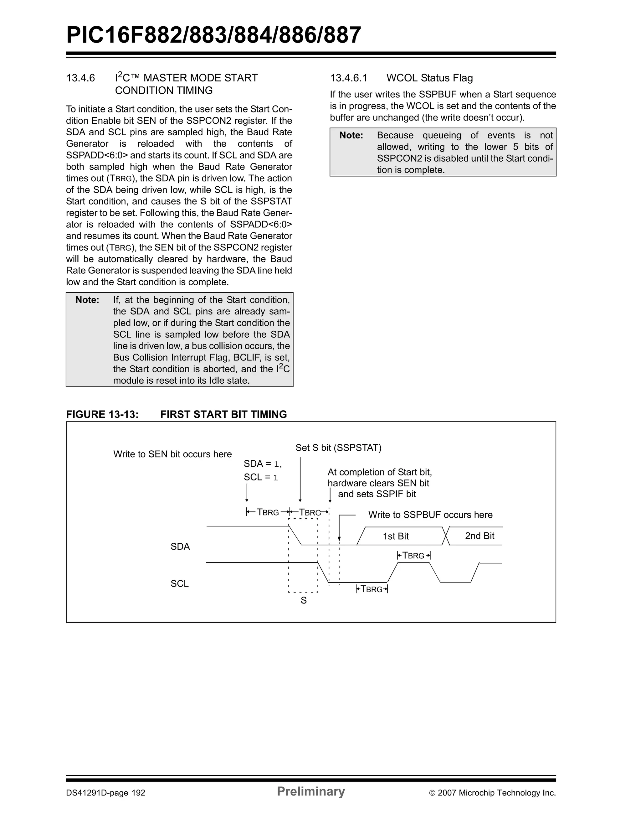 PIC16F882/883/884/886/887 
13.4.6 I2C™ MASTER MODE START 
CONDITION TIMING 
To initiate a Start condition, the user sets the Start Con-dition 
Enable bit SEN of the SSPCON2 register. If the 
SDA and SCL pins are sampled high, the Baud Rate 
Generator is reloaded with the contents of 
SSPADD<6:0> and starts its count. If SCL and SDA are 
both sampled high when the Baud Rate Generator 
times out (TBRG), the SDA pin is driven low. The action 
of the SDA being driven low, while SCL is high, is the 
Start condition, and causes the S bit of the SSPSTAT 
register to be set. Following this, the Baud Rate Gener-ator 
is reloaded with the contents of SSPADD<6:0> 
and resumes its count. When the Baud Rate Generator 
times out (TBRG), the SEN bit of the SSPCON2 register 
will be automatically cleared by hardware, the Baud 
Rate Generator is suspended leaving the SDA line held 
low and the Start condition is complete. 
13.4.6.1 WCOL Status Flag 
If the user writes the SSPBUF when a Start sequence 
is in progress, the WCOL is set and the contents of the 
buffer are unchanged (the write doesn’t occur). 
Note: If, at the beginning of the Start condition, 
the SDA and SCL pins are already sam-pled 
low, or if during the Start condition the 
SCL line is sampled low before the SDA 
line is driven low, a bus collision occurs, the 
Bus Collision Interrupt Flag, BCLIF, is set, 
the Start condition is aborted, and the I2C 
module is reset into its Idle state. 
FIGURE 13-13: FIRST START BIT TIMING 
Note: Because queueing of events is not 
allowed, writing to the lower 5 bits of 
SSPCON2 is disabled until the Start condi-tion 
is complete. 
Write to SEN bit occurs here 
SDA 
SCL 
Set S bit (SSPSTAT) 
SDA = 1, 
SCL = At completion of Start bit, 1 
hardware clears SEN bit 
and sets SSPIF bit 
TBRG Write to SSPBUF occurs here 
S 
1st Bit 2nd Bit 
TBRG 
TBRG 
TBRG 
DS41291D-page 192 Preliminary © 2007 Microchip Technology Inc. 
 