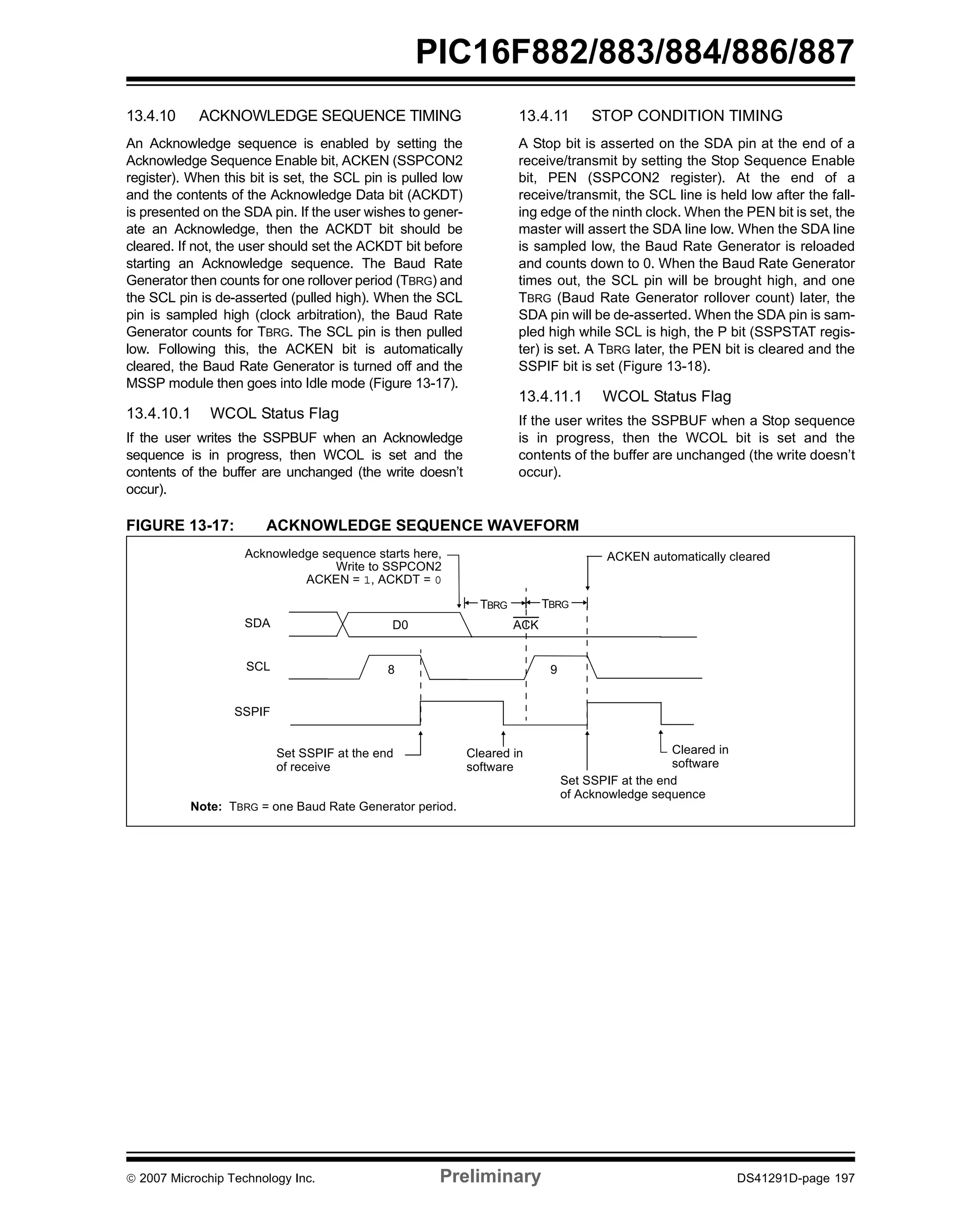PIC16F882/883/884/886/887 
13.4.10 ACKNOWLEDGE SEQUENCE TIMING 
An Acknowledge sequence is enabled by setting the 
Acknowledge Sequence Enable bit, ACKEN (SSPCON2 
register). When this bit is set, the SCL pin is pulled low 
and the contents of the Acknowledge Data bit (ACKDT) 
is presented on the SDA pin. If the user wishes to gener-ate 
an Acknowledge, then the ACKDT bit should be 
cleared. If not, the user should set the ACKDT bit before 
starting an Acknowledge sequence. The Baud Rate 
Generator then counts for one rollover period (TBRG) and 
the SCL pin is de-asserted (pulled high). When the SCL 
pin is sampled high (clock arbitration), the Baud Rate 
Generator counts for TBRG. The SCL pin is then pulled 
low. Following this, the ACKEN bit is automatically 
cleared, the Baud Rate Generator is turned off and the 
MSSP module then goes into Idle mode (Figure 13-17). 
13.4.10.1 WCOL Status Flag 
If the user writes the SSPBUF when an Acknowledge 
sequence is in progress, then WCOL is set and the 
contents of the buffer are unchanged (the write doesn’t 
occur). 
13.4.11 STOP CONDITION TIMING 
A Stop bit is asserted on the SDA pin at the end of a 
receive/transmit by setting the Stop Sequence Enable 
bit, PEN (SSPCON2 register). At the end of a 
receive/transmit, the SCL line is held low after the fall-ing 
edge of the ninth clock. When the PEN bit is set, the 
master will assert the SDA line low. When the SDA line 
is sampled low, the Baud Rate Generator is reloaded 
and counts down to 0. When the Baud Rate Generator 
times out, the SCL pin will be brought high, and one 
TBRG (Baud Rate Generator rollover count) later, the 
SDA pin will be de-asserted. When the SDA pin is sam-pled 
high while SCL is high, the P bit (SSPSTAT regis-ter) 
is set. A TBRG later, the PEN bit is cleared and the 
SSPIF bit is set (Figure 13-18). 
13.4.11.1 WCOL Status Flag 
If the user writes the SSPBUF when a Stop sequence 
is in progress, then the WCOL bit is set and the 
contents of the buffer are unchanged (the write doesn’t 
occur). 
FIGURE 13-17: ACKNOWLEDGE SEQUENCE WAVEFORM 
Acknowledge sequence starts here, 
SDA 
SCL 
Write to SSPCON2 
ACKEN = 1, ACKDT = 0 
D0 
8 
Set SSPIF at the end 
of receive 
SSPIF 
Note: TBRG = one Baud Rate Generator period. 
ACKEN automatically cleared 
TBRG TBRG 
ACK 
Cleared in 
9 
software 
Cleared in 
software 
Set SSPIF at the end 
of Acknowledge sequence 
© 2007 Microchip Technology Inc. Preliminary DS41291D-page 197 
 