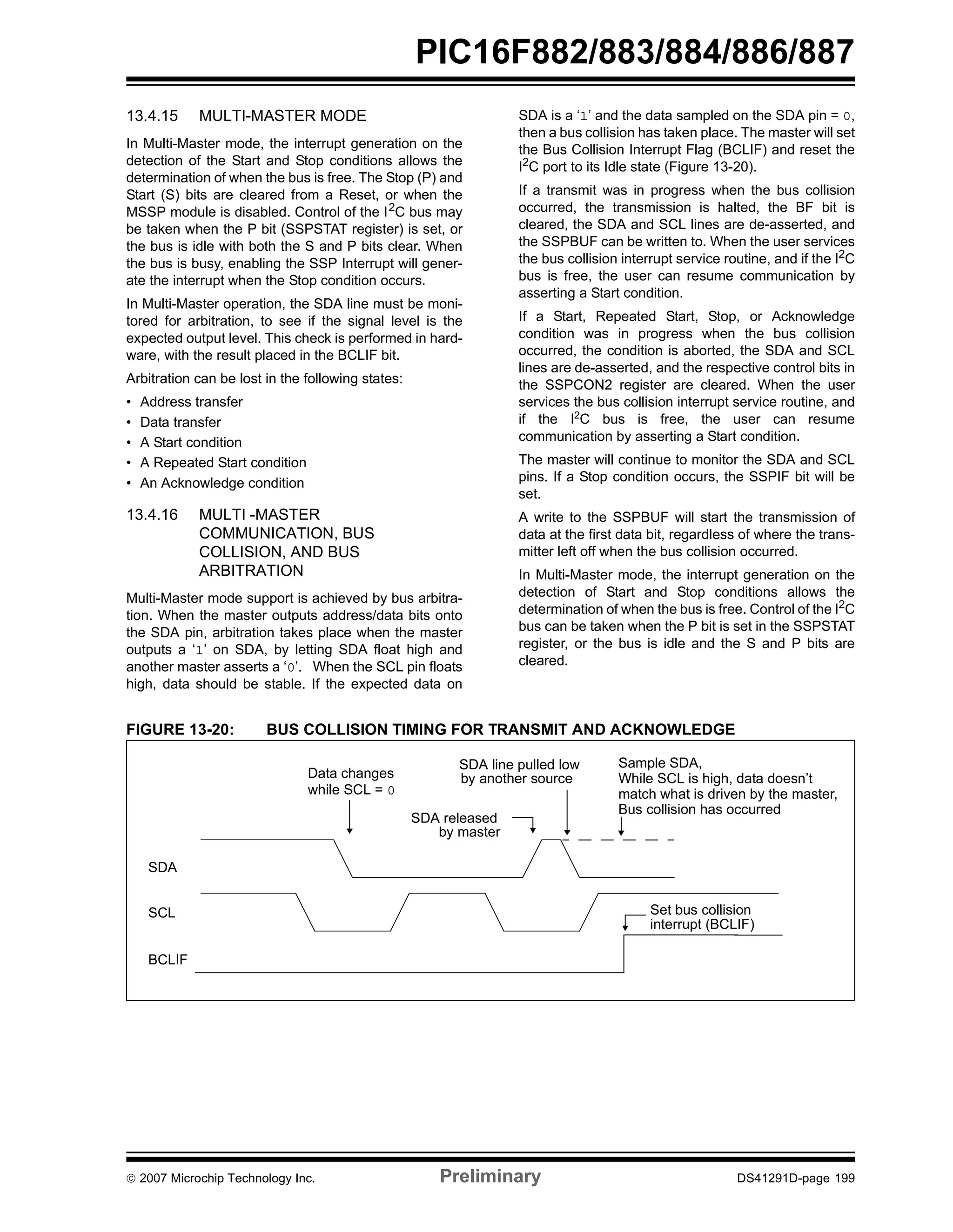 PIC16F882/883/884/886/887 
13.4.15 MULTI-MASTER MODE 
In Multi-Master mode, the interrupt generation on the 
detection of the Start and Stop conditions allows the 
determination of when the bus is free. The Stop (P) and 
Start (S) bits are cleared from a Reset, or when the 
MSSP module is disabled. Control of the I2C bus may 
be taken when the P bit (SSPSTAT register) is set, or 
the bus is idle with both the S and P bits clear. When 
the bus is busy, enabling the SSP Interrupt will gener-ate 
the interrupt when the Stop condition occurs. 
In Multi-Master operation, the SDA line must be moni-tored 
for arbitration, to see if the signal level is the 
expected output level. This check is performed in hard-ware, 
with the result placed in the BCLIF bit. 
Arbitration can be lost in the following states: 
• Address transfer 
• Data transfer 
• A Start condition 
• A Repeated Start condition 
• An Acknowledge condition 
13.4.16 MULTI -MASTER 
COMMUNICATION, BUS 
COLLISION, AND BUS 
ARBITRATION 
Multi-Master mode support is achieved by bus arbitra-tion. 
When the master outputs address/data bits onto 
the SDA pin, arbitration takes place when the master 
outputs a ‘1’ on SDA, by letting SDA float high and 
another master asserts a ‘0’. When the SCL pin floats 
high, data should be stable. If the expected data on 
SDA is a ‘1’ and the data sampled on the SDA pin = 0, 
then a bus collision has taken place. The master will set 
the Bus Collision Interrupt Flag (BCLIF) and reset the 
I2C port to its Idle state (Figure 13-20). 
If a transmit was in progress when the bus collision 
occurred, the transmission is halted, the BF bit is 
cleared, the SDA and SCL lines are de-asserted, and 
the SSPBUF can be written to. When the user services 
the bus collision interrupt service routine, and if the I2C 
bus is free, the user can resume communication by 
asserting a Start condition. 
If a Start, Repeated Start, Stop, or Acknowledge 
condition was in progress when the bus collision 
occurred, the condition is aborted, the SDA and SCL 
lines are de-asserted, and the respective control bits in 
the SSPCON2 register are cleared. When the user 
services the bus collision interrupt service routine, and 
if the I2C bus is free, the user can resume 
communication by asserting a Start condition. 
The master will continue to monitor the SDA and SCL 
pins. If a Stop condition occurs, the SSPIF bit will be 
set. 
A write to the SSPBUF will start the transmission of 
data at the first data bit, regardless of where the trans-mitter 
left off when the bus collision occurred. 
In Multi-Master mode, the interrupt generation on the 
detection of Start and Stop conditions allows the 
determination of when the bus is free. Control of the I2C 
bus can be taken when the P bit is set in the SSPSTAT 
register, or the bus is idle and the S and P bits are 
cleared. 
FIGURE 13-20: BUS COLLISION TIMING FOR TRANSMIT AND ACKNOWLEDGE 
SDA 
SCL 
BCLIF 
SDA line pulled low 
by another source 
SDA released 
Sample SDA, 
While SCL is high, data doesn’t 
Bus collision has occurred 
match what is driven by the master, 
Set bus collision 
interrupt (BCLIF) 
by master 
Data changes 
while SCL = 0 
© 2007 Microchip Technology Inc. Preliminary DS41291D-page 199 
 