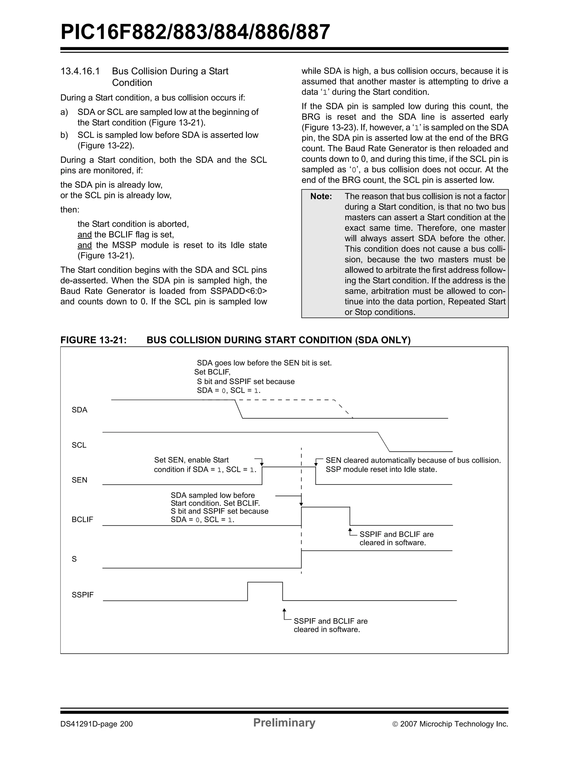 PIC16F882/883/884/886/887 
13.4.16.1 Bus Collision During a Start 
Condition 
During a Start condition, a bus collision occurs if: 
a) SDA or SCL are sampled low at the beginning of 
the Start condition (Figure 13-21). 
b) SCL is sampled low before SDA is asserted low 
(Figure 13-22). 
During a Start condition, both the SDA and the SCL 
pins are monitored, if: 
the SDA pin is already low, 
or the SCL pin is already low, 
then: 
the Start condition is aborted, 
and the BCLIF flag is set, 
and the MSSP module is reset to its Idle state 
(Figure 13-21). 
The Start condition begins with the SDA and SCL pins 
de-asserted. When the SDA pin is sampled high, the 
Baud Rate Generator is loaded from SSPADD<6:0> 
and counts down to 0. If the SCL pin is sampled low 
while SDA is high, a bus collision occurs, because it is 
assumed that another master is attempting to drive a 
data ‘1’ during the Start condition. 
If the SDA pin is sampled low during this count, the 
BRG is reset and the SDA line is asserted early 
(Figure 13-23). If, however, a ‘1’ is sampled on the SDA 
pin, the SDA pin is asserted low at the end of the BRG 
count. The Baud Rate Generator is then reloaded and 
counts down to 0, and during this time, if the SCL pin is 
sampled as ‘0’, a bus collision does not occur. At the 
end of the BRG count, the SCL pin is asserted low. 
Note: The reason that bus collision is not a factor 
during a Start condition, is that no two bus 
masters can assert a Start condition at the 
exact same time. Therefore, one master 
will always assert SDA before the other. 
This condition does not cause a bus colli-sion, 
because the two masters must be 
allowed to arbitrate the first address follow-ing 
the Start condition. If the address is the 
same, arbitration must be allowed to con-tinue 
into the data portion, Repeated Start 
or Stop conditions. 
FIGURE 13-21: BUS COLLISION DURING START CONDITION (SDA ONLY) 
SDA 
SCL 
SEN 
SDA goes low before the SEN bit is set. 
Set BCLIF, 
S bit and SSPIF set because 
SDA = 0, SCL = 1. 
Set SEN, enable Start 
condition if SDA = 1, SCL = 1. 
SDA sampled low before 
SEN cleared automatically because of bus collision. 
SSP module reset into Idle state. 
Start condition. Set BCLIF. 
S bit and SSPIF set because 
BCLIF 
S 
SSPIF 
SDA = 0, SCL = 1. 
SSPIF and BCLIF are 
cleared in software. 
SSPIF and BCLIF are 
cleared in software. 
DS41291D-page 200 Preliminary © 2007 Microchip Technology Inc. 
 