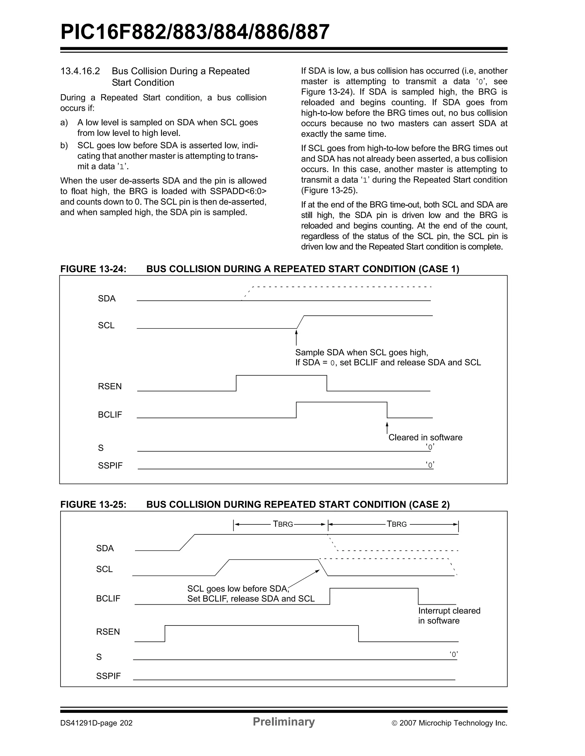 PIC16F882/883/884/886/887 
13.4.16.2 Bus Collision During a Repeated 
Start Condition 
During a Repeated Start condition, a bus collision 
occurs if: 
a) A low level is sampled on SDA when SCL goes 
from low level to high level. 
b) SCL goes low before SDA is asserted low, indi-cating 
that another master is attempting to trans-mit 
a data ’1’. 
When the user de-asserts SDA and the pin is allowed 
to float high, the BRG is loaded with SSPADD<6:0> 
and counts down to 0. The SCL pin is then de-asserted, 
and when sampled high, the SDA pin is sampled. 
If SDA is low, a bus collision has occurred (i.e, another 
master is attempting to transmit a data ‘0’, see 
Figure 13-24). If SDA is sampled high, the BRG is 
reloaded and begins counting. If SDA goes from 
high-to-low before the BRG times out, no bus collision 
occurs because no two masters can assert SDA at 
exactly the same time. 
If SCL goes from high-to-low before the BRG times out 
and SDA has not already been asserted, a bus collision 
occurs. In this case, another master is attempting to 
transmit a data ‘1’ during the Repeated Start condition 
(Figure 13-25). 
If at the end of the BRG time-out, both SCL and SDA are 
still high, the SDA pin is driven low and the BRG is 
reloaded and begins counting. At the end of the count, 
regardless of the status of the SCL pin, the SCL pin is 
driven low and the Repeated Start condition is complete. 
FIGURE 13-24: BUS COLLISION DURING A REPEATED START CONDITION (CASE 1) 
SDA 
SCL 
RSEN 
BCLIF 
S 
SSPIF 
Sample SDA when SCL goes high, 
If SDA = 0, set BCLIF and release SDA and SCL 
Cleared in software 
‘0’ 
‘0’ 
FIGURE 13-25: BUS COLLISION DURING REPEATED START CONDITION (CASE 2) 
SDA 
SCL 
BCLIF 
RSEN 
S 
SSPIF 
Interrupt cleared 
in software 
TBRG TBRG 
SCL goes low before SDA, 
Set BCLIF, release SDA and SCL 
‘0’ 
DS41291D-page 202 Preliminary © 2007 Microchip Technology Inc. 
 