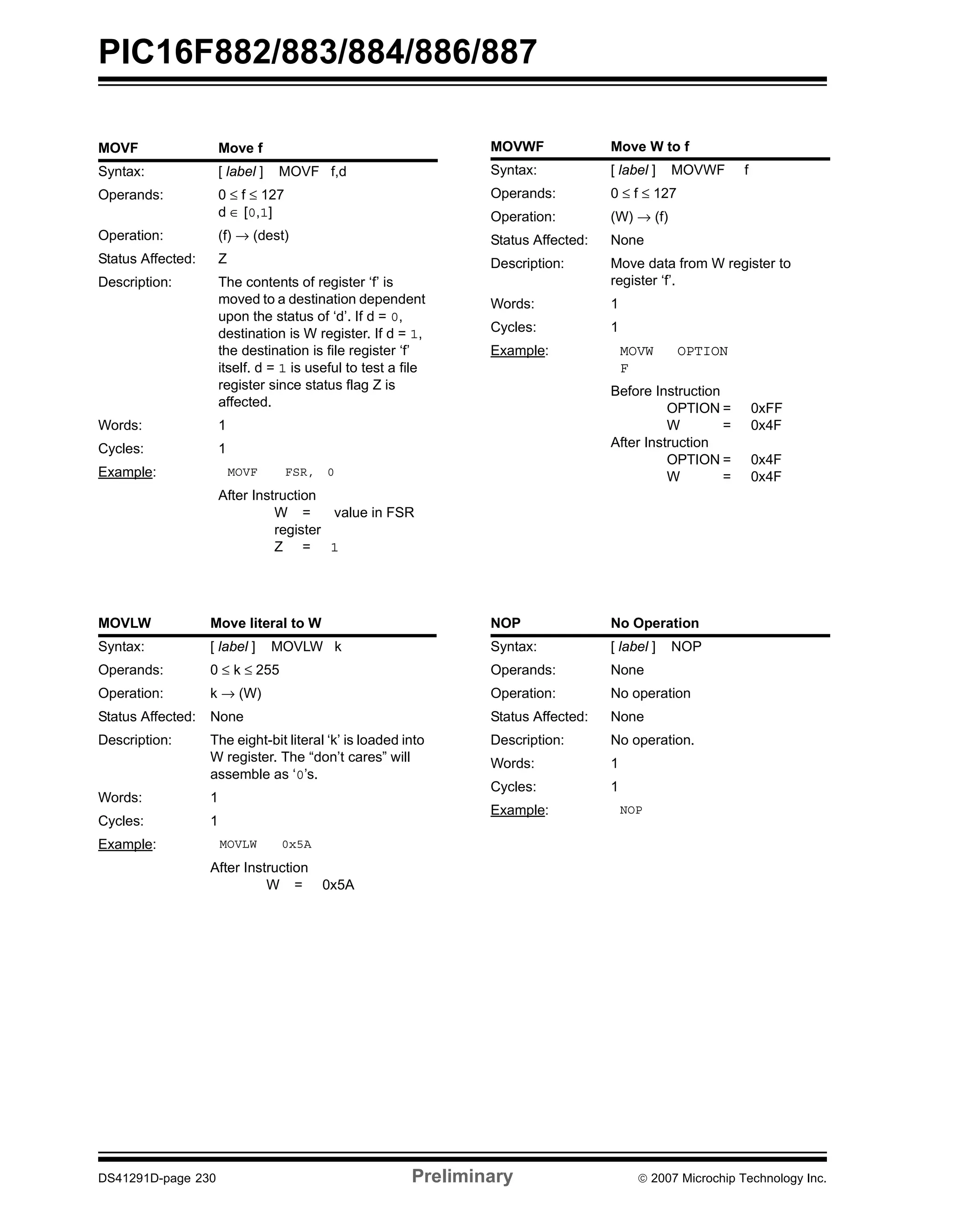 PIC16F882/883/884/886/887 
MOVF Move f 
Syntax: [ label ] MOVF f,d 
Operands: 0 ≤ f ≤ 127 
d ∈ [0,1] 
Operation: (f) → (dest) 
Status Affected: Z 
Description: The contents of register ‘f’ is 
moved to a destination dependent 
upon the status of ‘d’. If d = 0, 
destination is W register. If d = 1, 
the destination is file register ‘f’ 
itself. d = 1 is useful to test a file 
register since status flag Z is 
affected. 
Words: 1 
Cycles: 1 
Example: MOVF FSR, 0 
After Instruction 
W = value in FSR 
register 
Z = 1 
MOVLW Move literal to W 
Syntax: [ label ] MOVLW k 
Operands: 0 ≤ k ≤ 255 
Operation: k → (W) 
Status Affected: None 
Description: The eight-bit literal ‘k’ is loaded into 
W register. The “don’t cares” will 
assemble as ‘0’s. 
Words: 1 
Cycles: 1 
Example: MOVLW 0x5A 
After Instruction 
W = 0x5A 
MOVWF Move W to f 
Syntax: [ label ] MOVWF f 
Operands: 0 ≤ f ≤ 127 
Operation: (W) → (f) 
Status Affected: None 
Description: Move data from W register to 
register ‘f’. 
Words: 1 
Cycles: 1 
Example: MOVW 
F 
OPTION 
Before Instruction 
OPTION = 0xFF 
W = 0x4F 
After Instruction 
OPTION = 0x4F 
W = 0x4F 
NOP No Operation 
Syntax: [ label ] NOP 
Operands: None 
Operation: No operation 
Status Affected: None 
Description: No operation. 
Words: 1 
Cycles: 1 
Example: NOP 
DS41291D-page 230 Preliminary © 2007 Microchip Technology Inc. 
 