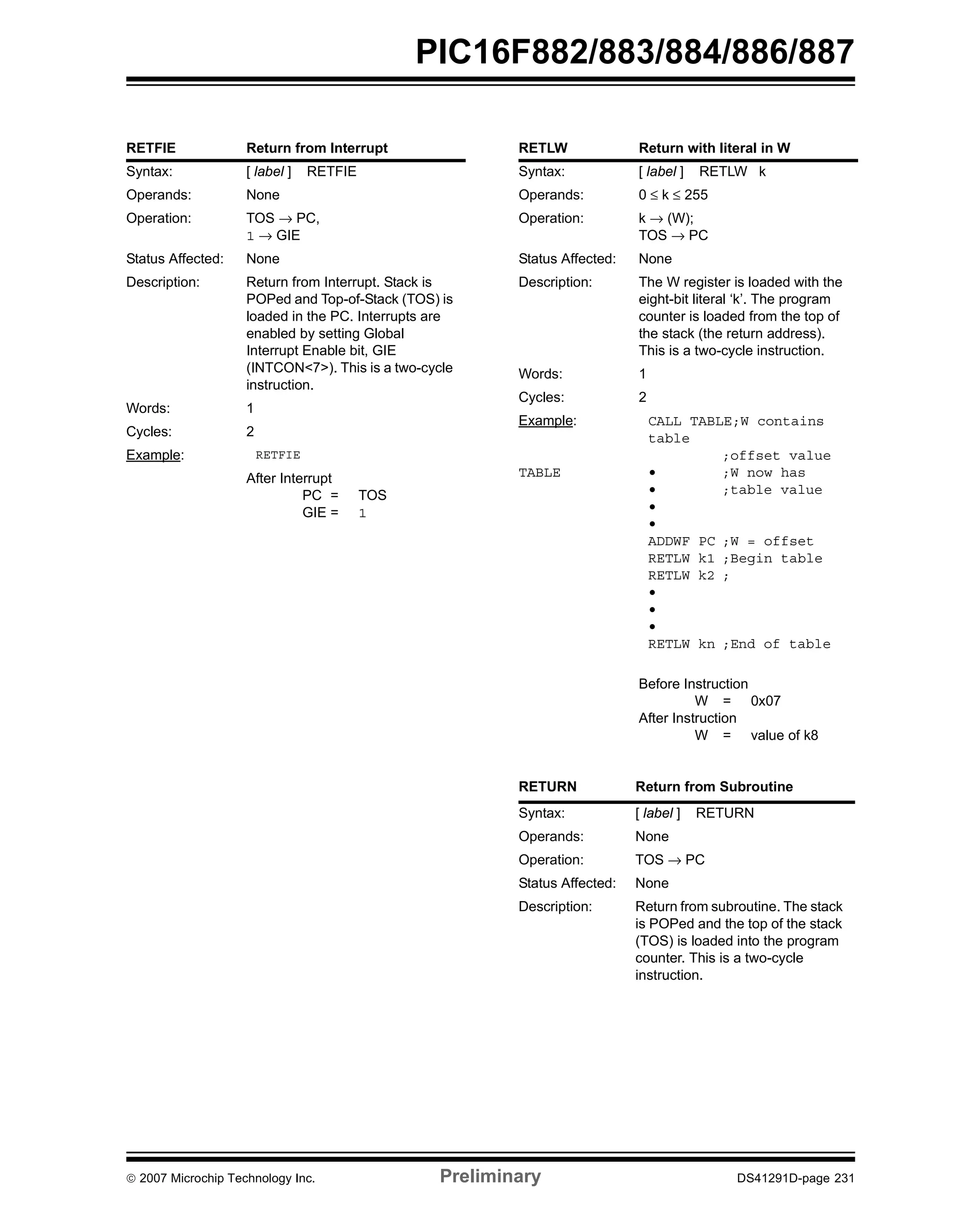 PIC16F882/883/884/886/887 
RETFIE Return from Interrupt 
Syntax: [ label ] RETFIE 
Operands: None 
Operation: TOS → PC, 
1 → GIE 
Status Affected: None 
Description: Return from Interrupt. Stack is 
POPed and Top-of-Stack (TOS) is 
loaded in the PC. Interrupts are 
enabled by setting Global 
Interrupt Enable bit, GIE 
(INTCON<7>). This is a two-cycle 
instruction. 
Words: 1 
Cycles: 2 
Example: RETFIE 
After Interrupt 
PC = TOS 
GIE = 1 
RETLW Return with literal in W 
Syntax: [ label ] RETLW k 
Operands: 0 ≤ k ≤ 255 
Operation: k → (W); 
TOS → PC 
Status Affected: None 
Description: The W register is loaded with the 
eight-bit literal ‘k’. The program 
counter is loaded from the top of 
the stack (the return address). 
This is a two-cycle instruction. 
Words: 1 
Cycles: 2 
Example: 
TABLE 
CALL TABLE;W contains 
table 
;offset value 
• ;W now has 
• ;table value 
• 
• 
ADDWF PC ;W = offset 
RETLW k1 ;Begin table 
RETLW k2 ; 
• 
• 
• 
RETLW kn ;End of table 
Before Instruction 
W = 0x07 
After Instruction 
W = value of k8 
RETURN Return from Subroutine 
Syntax: [ label ] RETURN 
Operands: None 
Operation: TOS → PC 
Status Affected: None 
Description: Return from subroutine. The stack 
is POPed and the top of the stack 
(TOS) is loaded into the program 
counter. This is a two-cycle 
instruction. 
© 2007 Microchip Technology Inc. Preliminary DS41291D-page 231 
 