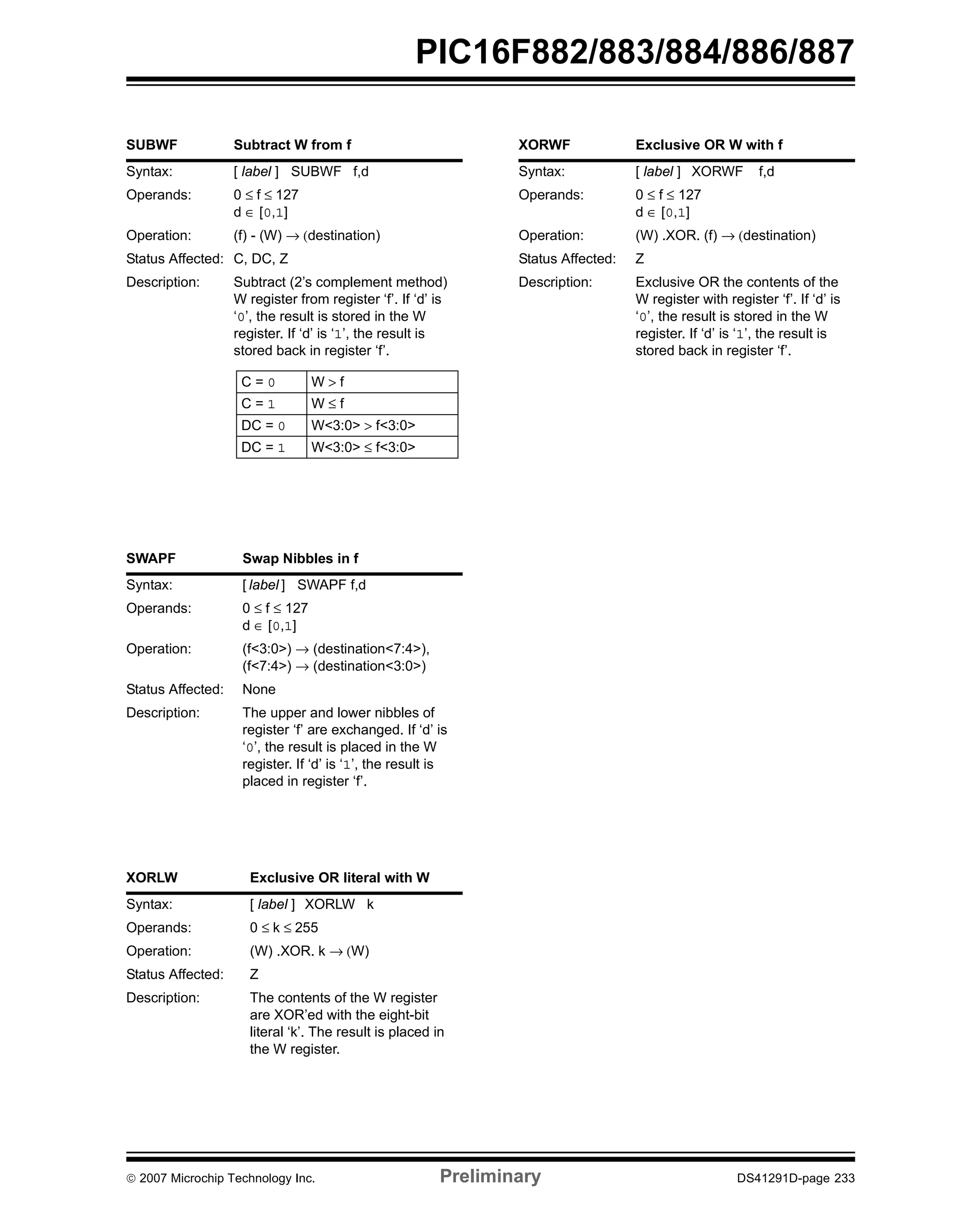 PIC16F882/883/884/886/887 
SUBWF Subtract W from f 
Syntax: [ label ] SUBWF f,d 
Operands: 0 ≤ f ≤ 127 
d ∈ [0,1] 
Operation: (f) - (W) → (destination) 
Status Affected: C, DC, Z 
Description: Subtract (2’s complement method) 
W register from register ‘f’. If ‘d’ is 
‘0’, the result is stored in the W 
register. If ‘d’ is ‘1’, the result is 
stored back in register ‘f’. 
C = 0 W > f 
C = 1 W ≤ f 
DC = 0 W<3:0> > f<3:0> 
DC = 1 W<3:0> ≤ f<3:0> 
SWAPF Swap Nibbles in f 
Syntax: [ label ] SWAPF f,d 
Operands: 0 ≤ f ≤ 127 
d ∈ [0,1] 
Operation: (f<3:0>) → (destination<7:4>), 
(f<7:4>) → (destination<3:0>) 
Status Affected: None 
Description: The upper and lower nibbles of 
register ‘f’ are exchanged. If ‘d’ is 
‘0’, the result is placed in the W 
register. If ‘d’ is ‘1’, the result is 
placed in register ‘f’. 
XORLW Exclusive OR literal with W 
Syntax: [ label ] XORLW k 
Operands: 0 ≤ k ≤ 255 
Operation: (W) .XOR. k → (W) 
Status Affected: Z 
Description: The contents of the W register 
are XOR’ed with the eight-bit 
literal ‘k’. The result is placed in 
the W register. 
XORWF Exclusive OR W with f 
Syntax: [ label ] XORWF f,d 
Operands: 0 ≤ f ≤ 127 
d ∈ [0,1] 
Operation: (W) .XOR. (f) → (destination) 
Status Affected: Z 
Description: Exclusive OR the contents of the 
W register with register ‘f’. If ‘d’ is 
‘0’, the result is stored in the W 
register. If ‘d’ is ‘1’, the result is 
stored back in register ‘f’. 
© 2007 Microchip Technology Inc. Preliminary DS41291D-page 233 
 