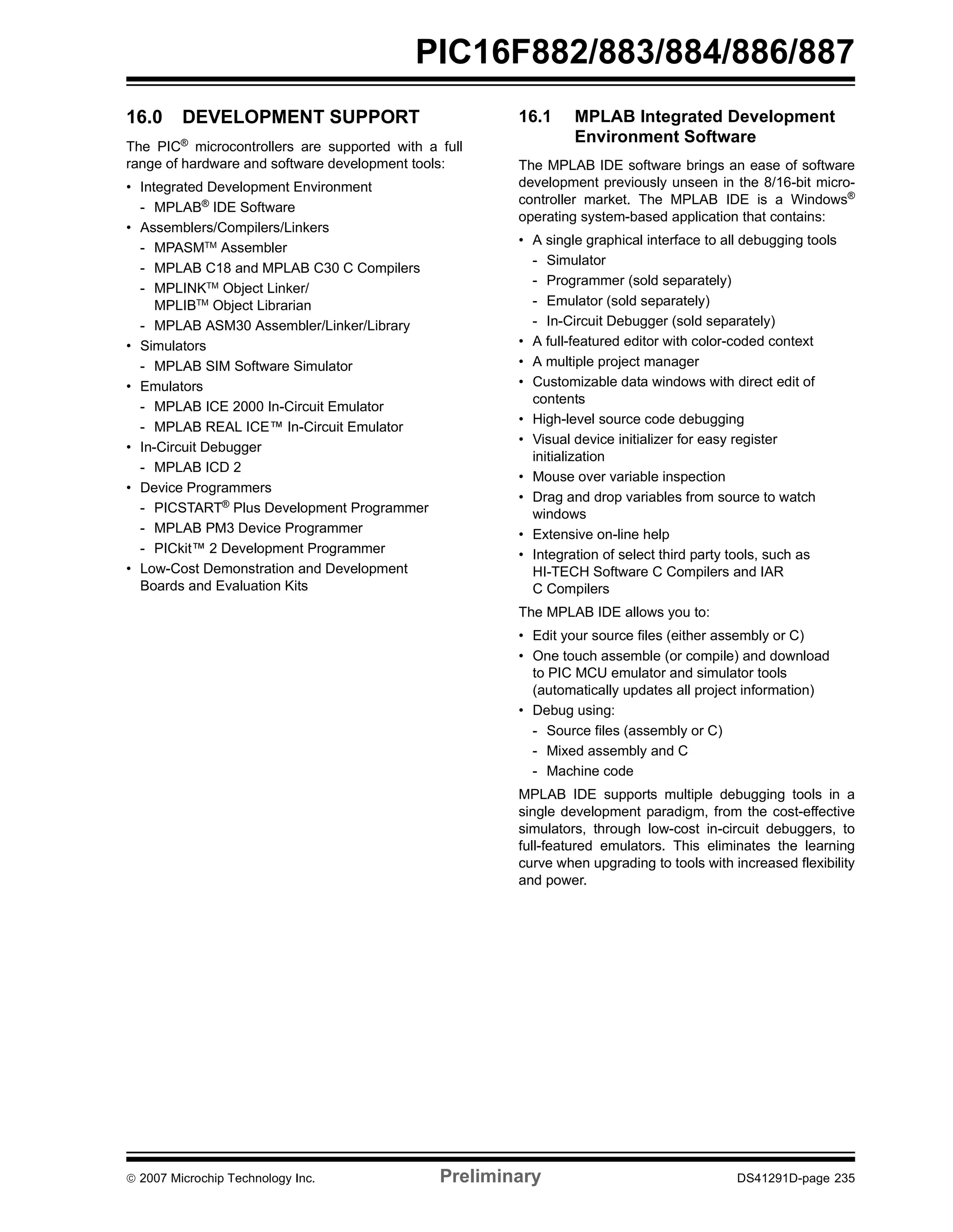 PIC16F882/883/884/886/887 
16.0 DEVELOPMENT SUPPORT 
The PIC® microcontrollers are supported with a full 
range of hardware and software development tools: 
• Integrated Development Environment 
- MPLAB® IDE Software 
• Assemblers/Compilers/Linkers 
- MPASMTM Assembler 
- MPLAB C18 and MPLAB C30 C Compilers 
- MPLINKTM Object Linker/ 
MPLIBTM Object Librarian 
- MPLAB ASM30 Assembler/Linker/Library 
• Simulators 
- MPLAB SIM Software Simulator 
• Emulators 
- MPLAB ICE 2000 In-Circuit Emulator 
- MPLAB REAL ICE™ In-Circuit Emulator 
• In-Circuit Debugger 
- MPLAB ICD 2 
• Device Programmers 
- PICSTART® Plus Development Programmer 
- MPLAB PM3 Device Programmer 
- PICkit™ 2 Development Programmer 
• Low-Cost Demonstration and Development 
Boards and Evaluation Kits 
16.1 MPLAB Integrated Development 
Environment Software 
The MPLAB IDE software brings an ease of software 
development previously unseen in the 8/16-bit micro-controller 
market. The MPLAB IDE is a Windows® 
operating system-based application that contains: 
• A single graphical interface to all debugging tools 
- Simulator 
- Programmer (sold separately) 
- Emulator (sold separately) 
- In-Circuit Debugger (sold separately) 
• A full-featured editor with color-coded context 
• A multiple project manager 
• Customizable data windows with direct edit of 
contents 
• High-level source code debugging 
• Visual device initializer for easy register 
initialization 
• Mouse over variable inspection 
• Drag and drop variables from source to watch 
windows 
• Extensive on-line help 
• Integration of select third party tools, such as 
HI-TECH Software C Compilers and IAR 
C Compilers 
The MPLAB IDE allows you to: 
• Edit your source files (either assembly or C) 
• One touch assemble (or compile) and download 
to PIC MCU emulator and simulator tools 
(automatically updates all project information) 
• Debug using: 
- Source files (assembly or C) 
- Mixed assembly and C 
- Machine code 
MPLAB IDE supports multiple debugging tools in a 
single development paradigm, from the cost-effective 
simulators, through low-cost in-circuit debuggers, to 
full-featured emulators. This eliminates the learning 
curve when upgrading to tools with increased flexibility 
and power. 
© 2007 Microchip Technology Inc. Preliminary DS41291D-page 235 
 