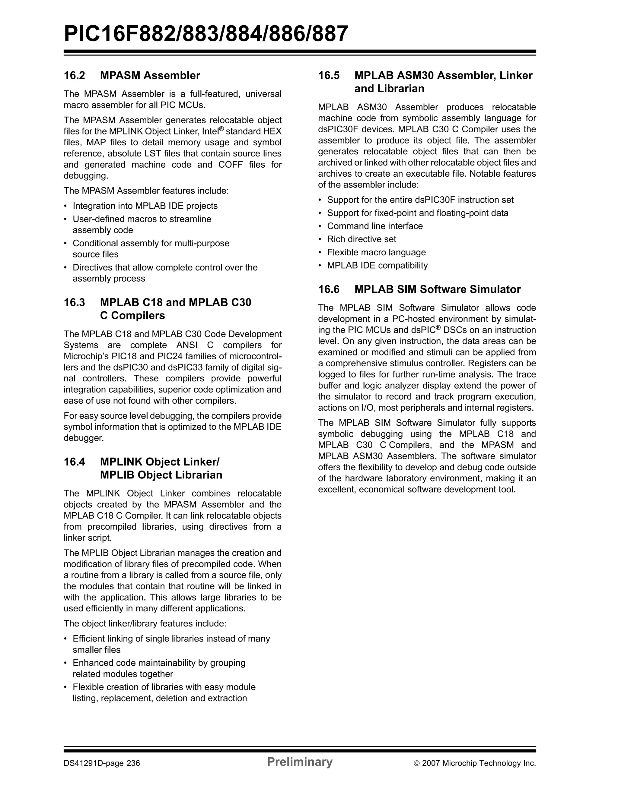 PIC16F882/883/884/886/887 
16.2 MPASM Assembler 
The MPASM Assembler is a full-featured, universal 
macro assembler for all PIC MCUs. 
The MPASM Assembler generates relocatable object 
files for the MPLINK Object Linker, Intel® standard HEX 
files, MAP files to detail memory usage and symbol 
reference, absolute LST files that contain source lines 
and generated machine code and COFF files for 
debugging. 
The MPASM Assembler features include: 
• Integration into MPLAB IDE projects 
• User-defined macros to streamline 
assembly code 
• Conditional assembly for multi-purpose 
source files 
• Directives that allow complete control over the 
assembly process 
16.3 MPLAB C18 and MPLAB C30 
C Compilers 
The MPLAB C18 and MPLAB C30 Code Development 
Systems are complete ANSI C compilers for 
Microchip’s PIC18 and PIC24 families of microcontrol-lers 
and the dsPIC30 and dsPIC33 family of digital sig-nal 
controllers. These compilers provide powerful 
integration capabilities, superior code optimization and 
ease of use not found with other compilers. 
For easy source level debugging, the compilers provide 
symbol information that is optimized to the MPLAB IDE 
debugger. 
16.4 MPLINK Object Linker/ 
MPLIB Object Librarian 
The MPLINK Object Linker combines relocatable 
objects created by the MPASM Assembler and the 
MPLAB C18 C Compiler. It can link relocatable objects 
from precompiled libraries, using directives from a 
linker script. 
The MPLIB Object Librarian manages the creation and 
modification of library files of precompiled code. When 
a routine from a library is called from a source file, only 
the modules that contain that routine will be linked in 
with the application. This allows large libraries to be 
used efficiently in many different applications. 
The object linker/library features include: 
• Efficient linking of single libraries instead of many 
smaller files 
• Enhanced code maintainability by grouping 
related modules together 
• Flexible creation of libraries with easy module 
listing, replacement, deletion and extraction 
16.5 MPLAB ASM30 Assembler, Linker 
and Librarian 
MPLAB ASM30 Assembler produces relocatable 
machine code from symbolic assembly language for 
dsPIC30F devices. MPLAB C30 C Compiler uses the 
assembler to produce its object file. The assembler 
generates relocatable object files that can then be 
archived or linked with other relocatable object files and 
archives to create an executable file. Notable features 
of the assembler include: 
• Support for the entire dsPIC30F instruction set 
• Support for fixed-point and floating-point data 
• Command line interface 
• Rich directive set 
• Flexible macro language 
• MPLAB IDE compatibility 
16.6 MPLAB SIM Software Simulator 
The MPLAB SIM Software Simulator allows code 
development in a PC-hosted environment by simulat-ing 
the PIC MCUs and dsPIC® DSCs on an instruction 
level. On any given instruction, the data areas can be 
examined or modified and stimuli can be applied from 
a comprehensive stimulus controller. Registers can be 
logged to files for further run-time analysis. The trace 
buffer and logic analyzer display extend the power of 
the simulator to record and track program execution, 
actions on I/O, most peripherals and internal registers. 
The MPLAB SIM Software Simulator fully supports 
symbolic debugging using the MPLAB C18 and 
MPLAB C30 C Compilers, and the MPASM and 
MPLAB ASM30 Assemblers. The software simulator 
offers the flexibility to develop and debug code outside 
of the hardware laboratory environment, making it an 
excellent, economical software development tool. 
DS41291D-page 236 Preliminary © 2007 Microchip Technology Inc. 
 