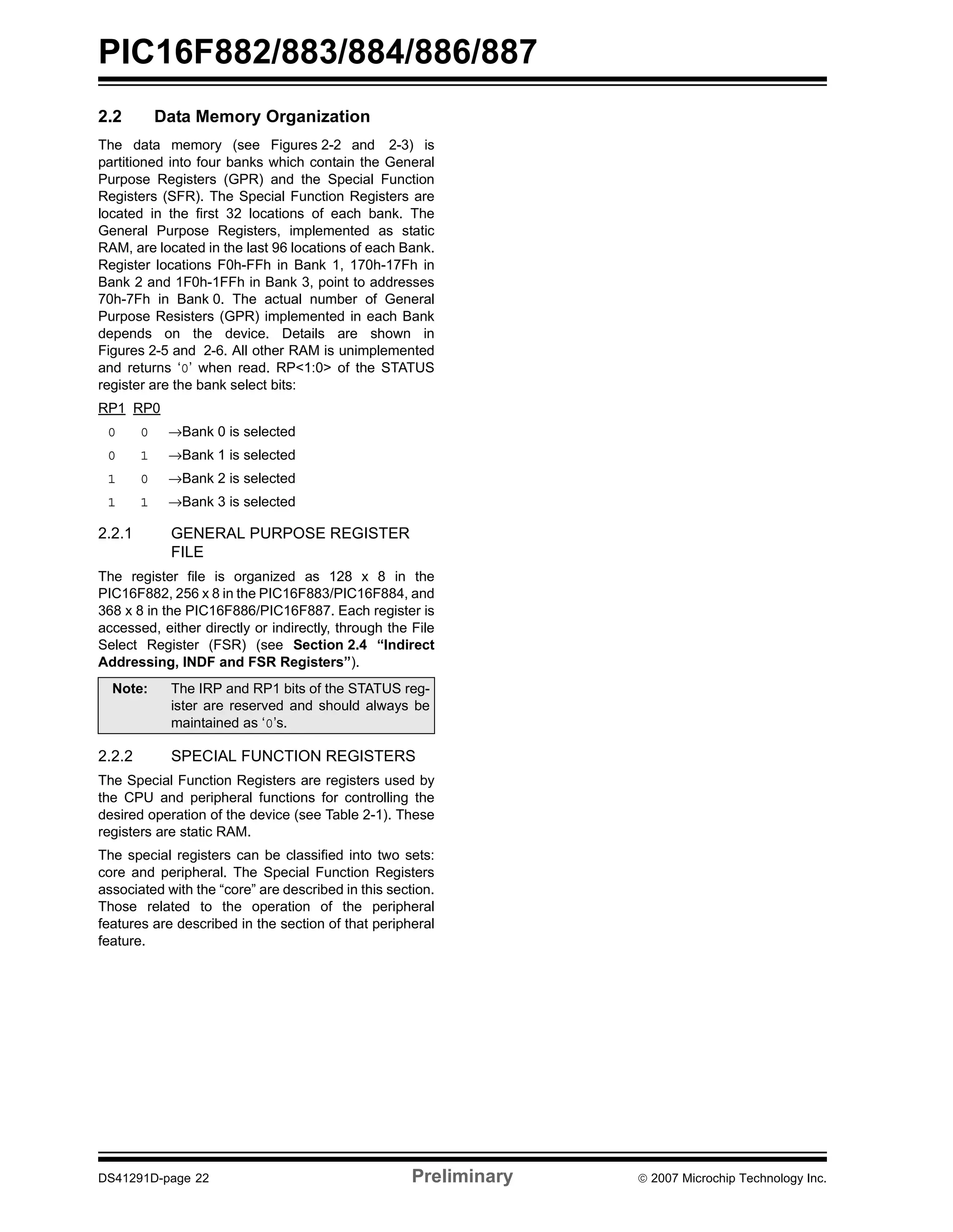 PIC16F882/883/884/886/887 
2.2 Data Memory Organization 
The data memory (see Figures 2-2 and 2-3) is 
partitioned into four banks which contain the General 
Purpose Registers (GPR) and the Special Function 
Registers (SFR). The Special Function Registers are 
located in the first 32 locations of each bank. The 
General Purpose Registers, implemented as static 
RAM, are located in the last 96 locations of each Bank. 
Register locations F0h-FFh in Bank 1, 170h-17Fh in 
Bank 2 and 1F0h-1FFh in Bank 3, point to addresses 
70h-7Fh in Bank 0. The actual number of General 
Purpose Resisters (GPR) implemented in each Bank 
depends on the device. Details are shown in 
Figures 2-5 and 2-6. All other RAM is unimplemented 
and returns ‘0’ when read. RP<1:0> of the STATUS 
register are the bank select bits: 
RP1 RP0 
0 0 →Bank 0 is selected 
0 1 →Bank 1 is selected 
1 0 →Bank 2 is selected 
1 1 →Bank 3 is selected 
2.2.1 GENERAL PURPOSE REGISTER 
FILE 
The register file is organized as 128 x 8 in the 
PIC16F882, 256 x 8 in the PIC16F883/PIC16F884, and 
368 x 8 in the PIC16F886/PIC16F887. Each register is 
accessed, either directly or indirectly, through the File 
Select Register (FSR) (see Section 2.4 “Indirect 
Addressing, INDF and FSR Registers”). 
Note: The IRP and RP1 bits of the STATUS reg-ister 
are reserved and should always be 
maintained as ‘0’s. 
2.2.2 SPECIAL FUNCTION REGISTERS 
The Special Function Registers are registers used by 
the CPU and peripheral functions for controlling the 
desired operation of the device (see Table 2-1). These 
registers are static RAM. 
The special registers can be classified into two sets: 
core and peripheral. The Special Function Registers 
associated with the “core” are described in this section. 
Those related to the operation of the peripheral 
features are described in the section of that peripheral 
feature. 
DS41291D-page 22 Preliminary © 2007 Microchip Technology Inc. 
 