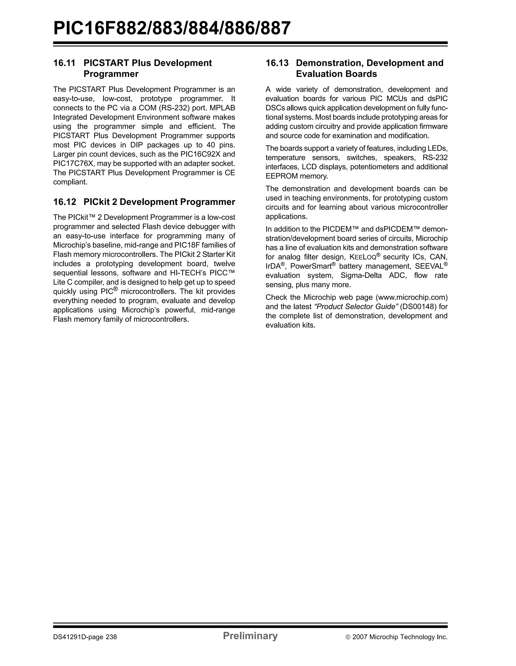 PIC16F882/883/884/886/887 
16.11 PICSTART Plus Development 
Programmer 
The PICSTART Plus Development Programmer is an 
easy-to-use, low-cost, prototype programmer. It 
connects to the PC via a COM (RS-232) port. MPLAB 
Integrated Development Environment software makes 
using the programmer simple and efficient. The 
PICSTART Plus Development Programmer supports 
most PIC devices in DIP packages up to 40 pins. 
Larger pin count devices, such as the PIC16C92X and 
PIC17C76X, may be supported with an adapter socket. 
The PICSTART Plus Development Programmer is CE 
compliant. 
16.12 PICkit 2 Development Programmer 
The PICkit™ 2 Development Programmer is a low-cost 
programmer and selected Flash device debugger with 
an easy-to-use interface for programming many of 
Microchip’s baseline, mid-range and PIC18F families of 
Flash memory microcontrollers. The PICkit 2 Starter Kit 
includes a prototyping development board, twelve 
sequential lessons, software and HI-TECH’s PICC™ 
Lite C compiler, and is designed to help get up to speed 
quickly using PIC® microcontrollers. The kit provides 
everything needed to program, evaluate and develop 
applications using Microchip’s powerful, mid-range 
Flash memory family of microcontrollers. 
16.13 Demonstration, Development and 
Evaluation Boards 
A wide variety of demonstration, development and 
evaluation boards for various PIC MCUs and dsPIC 
DSCs allows quick application development on fully func-tional 
systems. Most boards include prototyping areas for 
adding custom circuitry and provide application firmware 
and source code for examination and modification. 
The boards support a variety of features, including LEDs, 
temperature sensors, switches, speakers, RS-232 
interfaces, LCD displays, potentiometers and additional 
EEPROM memory. 
The demonstration and development boards can be 
used in teaching environments, for prototyping custom 
circuits and for learning about various microcontroller 
applications. 
In addition to the PICDEM™ and dsPICDEM™ demon-stration/ 
development board series of circuits, Microchip 
has a line of evaluation kits and demonstration software 
for analog filter design, KEELOQ® security ICs, CAN, 
IrDA®, PowerSmart® battery management, SEEVAL® 
evaluation system, Sigma-Delta ADC, flow rate 
sensing, plus many more. 
Check the Microchip web page (www.microchip.com) 
and the latest “Product Selector Guide” (DS00148) for 
the complete list of demonstration, development and 
evaluation kits. 
DS41291D-page 238 Preliminary © 2007 Microchip Technology Inc. 
 