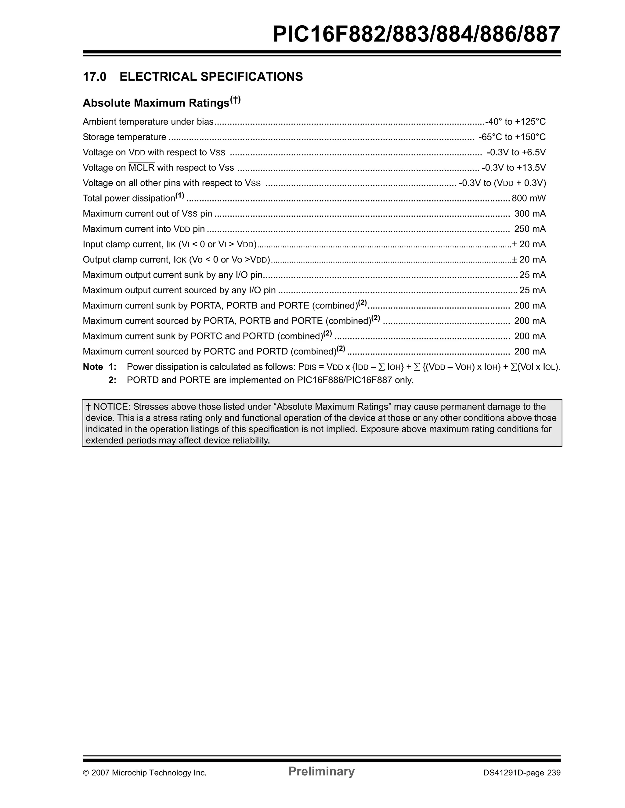 PIC16F882/883/884/886/887 
17.0 ELECTRICAL SPECIFICATIONS 
Absolute Maximum Ratings(†) 
Ambient temperature under bias..........................................................................................................-40° to +125°C 
Storage temperature ........................................................................................................................ -65°C to +150°C 
Voltage on VDD with respect to VSS ................................................................................................... -0.3V to +6.5V 
Voltage on MCLR with respect to Vss ............................................................................................... -0.3V to +13.5V 
Voltage on all other pins with respect to VSS ........................................................................... -0.3V to (VDD + 0.3V) 
Total power dissipation(1) ............................................................................................................................... 800 mW 
Maximum current out of VSS pin .................................................................................................................... 300 mA 
Maximum current into VDD pin ....................................................................................................................... 250 mA 
Input clamp current, IIK (VI < 0 or VI > VDD)...............................................................................................................± 20 mA 
Output clamp current, IOK (Vo < 0 or Vo >VDD).........................................................................................................± 20 mA 
Maximum output current sunk by any I/O pin.................................................................................................... 25 mA 
Maximum output current sourced by any I/O pin .............................................................................................. 25 mA 
Maximum current sunk by PORTA, PORTB and PORTE (combined)(2)........................................................ 200 mA 
Maximum current sourced by PORTA, PORTB and PORTE (combined)(2) .................................................. 200 mA 
Maximum current sunk by PORTC and PORTD (combined)(2) ..................................................................... 200 mA 
Maximum current sourced by PORTC and PORTD (combined)(2) ................................................................ 200 mA 
Note 1: Power dissipation is calculated as follows: PDIS = VDD x {IDD – Σ IOH} + Σ {(VDD – VOH) x IOH} + Σ(VOl x IOL). 
2: PORTD and PORTE are implemented on PIC16F886/PIC16F887 only. 
† NOTICE: Stresses above those listed under “Absolute Maximum Ratings” may cause permanent damage to the 
device. This is a stress rating only and functional operation of the device at those or any other conditions above those 
indicated in the operation listings of this specification is not implied. Exposure above maximum rating conditions for 
extended periods may affect device reliability. 
© 2007 Microchip Technology Inc. Preliminary DS41291D-page 239 
 