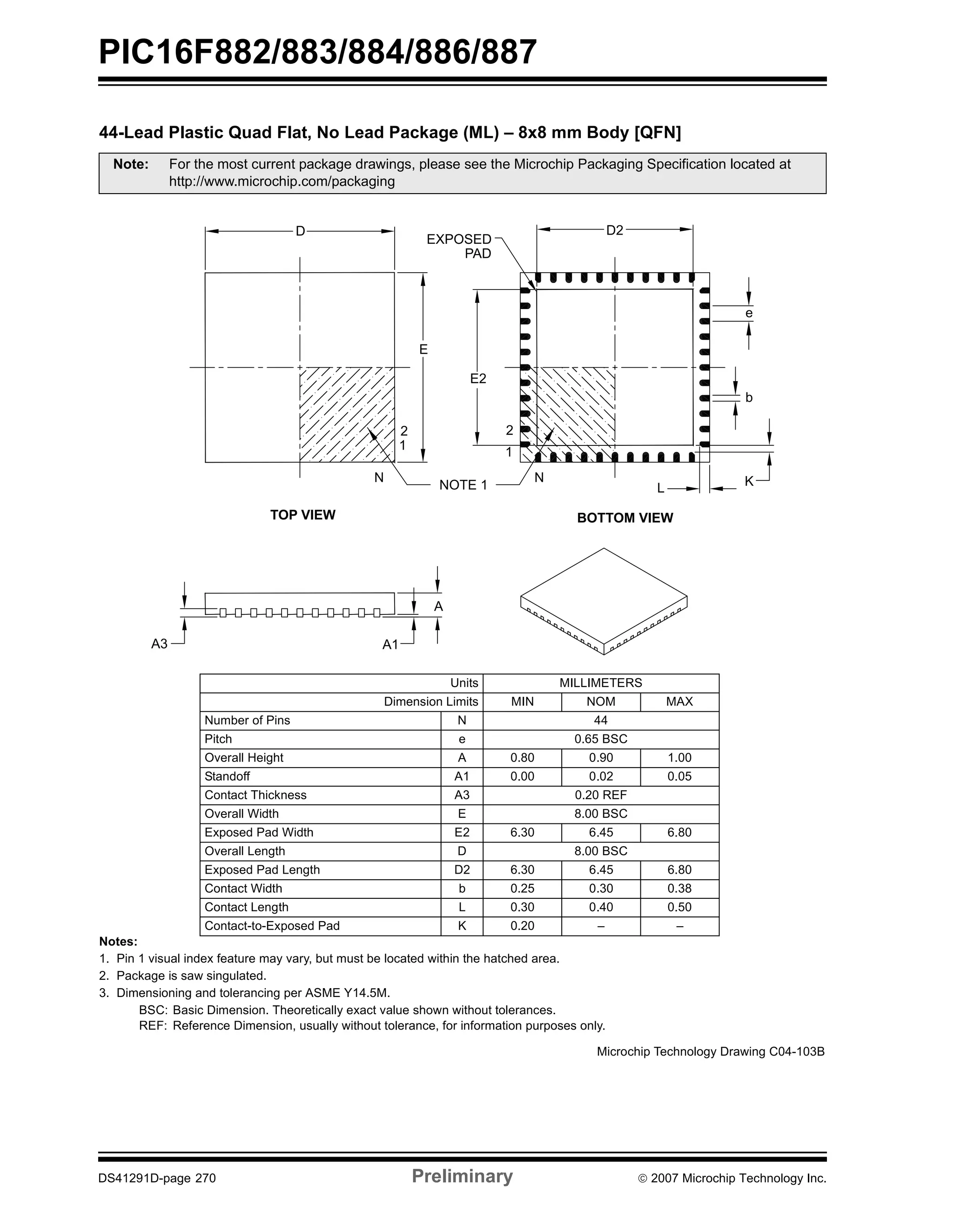 PIC16F882/883/884/886/887 
44-Lead Plastic Quad Flat, No Lead Package (ML) – 8x8 mm Body [QFN] 
Note: For the most current package drawings, please see the Microchip Packaging Specification located at 
http://www.microchip.com/packaging 
EXPOSED 
PAD 
D2 
E2 
2 
1 
N 
NOTE 1 
TOP VIEW BOTTOM VIEW 
Units MILLIMETERS 
L 
2 
1 
E 
A3 A1 
A 
Dimension Limits MIN NOM MAX 
D 
N 
Number of Pins N 44 
Pitch e 0.65 BSC 
Overall Height A 0.80 0.90 1.00 
Standoff A1 0.00 0.02 0.05 
Contact Thickness A3 0.20 REF 
Overall Width E 8.00 BSC 
Exposed Pad Width E2 6.30 6.45 6.80 
Overall Length D 8.00 BSC 
Exposed Pad Length D2 6.30 6.45 6.80 
Contact Width b 0.25 0.30 0.38 
Contact Length L 0.30 0.40 0.50 
Contact-to-Exposed Pad K 0.20 – – 
Notes: 
1. Pin 1 visual index feature may vary, but must be located within the hatched area. 
2. Package is saw singulated. 
3. Dimensioning and tolerancing per ASME Y14.5M. 
BSC: Basic Dimension. Theoretically exact value shown without tolerances. 
REF: Reference Dimension, usually without tolerance, for information purposes only. 
e 
b 
K 
Microchip Technology Drawing C04-103B 
DS41291D-page 270 Preliminary © 2007 Microchip Technology Inc. 
 